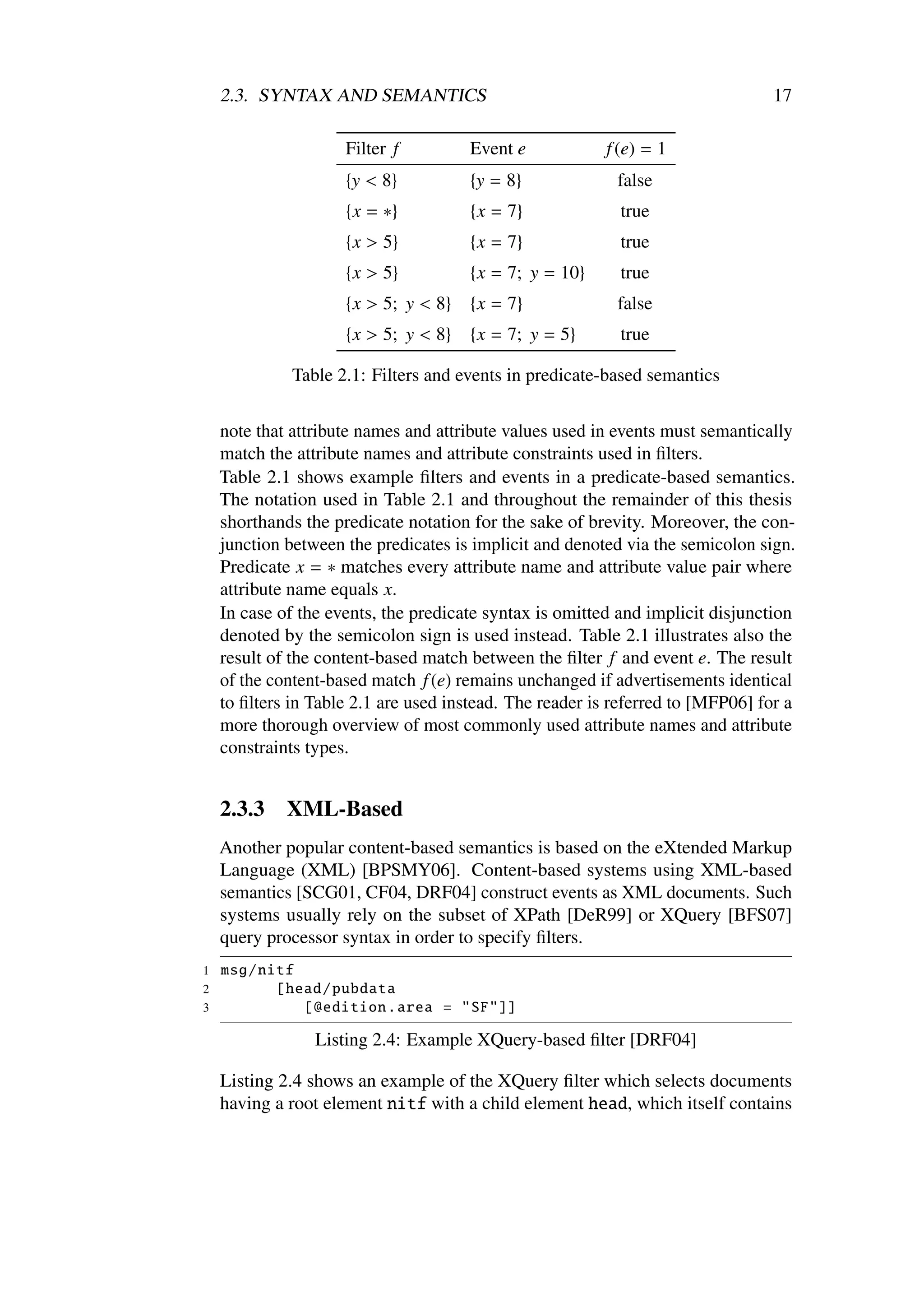 2.3. SYNTAX AND SEMANTICS                                                   17

                     Filter f         Event e            f (e) = 1
                     {y < 8}          {y = 8}              false
                     {x = ∗}          {x = 7}              true
                     {x > 5}          {x = 7}              true
                     {x > 5}          {x = 7; y = 10}      true
                     {x > 5; y < 8}   {x = 7}              false
                     {x > 5; y < 8}   {x = 7; y = 5}       true

              Table 2.1: Filters and events in predicate-based semantics


    note that attribute names and attribute values used in events must semantically
    match the attribute names and attribute constraints used in ﬁlters.
    Table 2.1 shows example ﬁlters and events in a predicate-based semantics.
    The notation used in Table 2.1 and throughout the remainder of this thesis
    shorthands the predicate notation for the sake of brevity. Moreover, the con-
    junction between the predicates is implicit and denoted via the semicolon sign.
    Predicate x = ∗ matches every attribute name and attribute value pair where
    attribute name equals x.
    In case of the events, the predicate syntax is omitted and implicit disjunction
    denoted by the semicolon sign is used instead. Table 2.1 illustrates also the
    result of the content-based match between the ﬁlter f and event e. The result
    of the content-based match f (e) remains unchanged if advertisements identical
    to ﬁlters in Table 2.1 are used instead. The reader is referred to [MFP06] for a
    more thorough overview of most commonly used attribute names and attribute
    constraints types.


    2.3.3    XML-Based
    Another popular content-based semantics is based on the eXtended Markup
    Language (XML) [BPSMY06]. Content-based systems using XML-based
    semantics [SCG01, CF04, DRF04] construct events as XML documents. Such
    systems usually rely on the subset of XPath [DeR99] or XQuery [BFS07]
    query processor syntax in order to specify ﬁlters.
1   msg/nitf
2         [head/ pubdata
3            [ @edition .area = "SF"]]

                 Listing 2.4: Example XQuery-based ﬁlter [DRF04]

    Listing 2.4 shows an example of the XQuery ﬁlter which selects documents
    having a root element nitf with a child element head, which itself contains
 