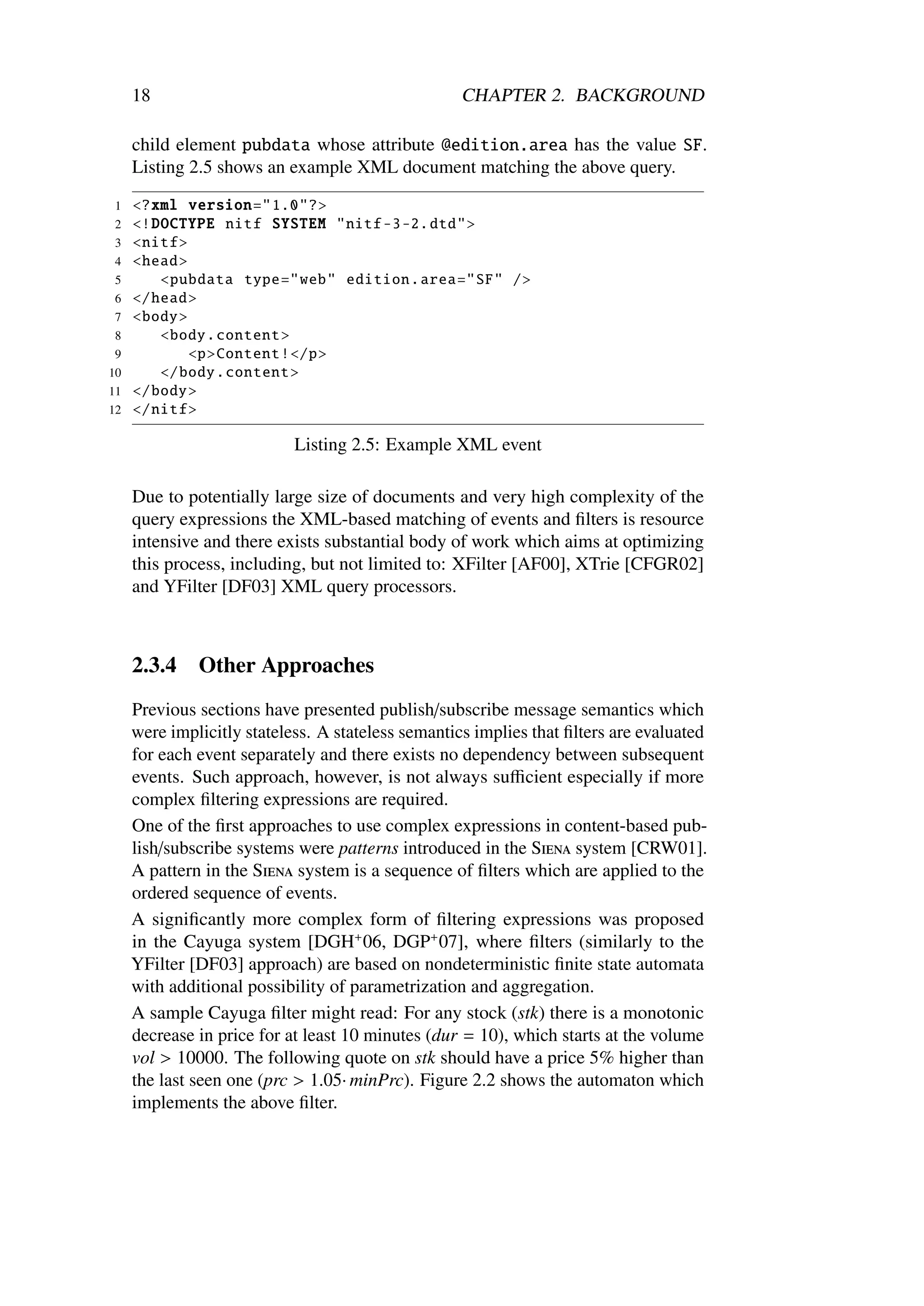 18                                             CHAPTER 2. BACKGROUND

     child element pubdata whose attribute @edition.area has the value SF.
     Listing 2.5 shows an example XML document matching the above query.
1    <?xml version ="1.0"?>
2    <! DOCTYPE nitf SYSTEM "nitf -3 -2. dtd">
3    <nitf >
4    <head >
 5       <pubdata type="web" edition .area="SF" />
 6   </head >
 7   <body >
 8       <body. content >
 9           <p>Content !</p>
10       </body. content >
11   </body >
12   </nitf >

                            Listing 2.5: Example XML event

     Due to potentially large size of documents and very high complexity of the
     query expressions the XML-based matching of events and ﬁlters is resource
     intensive and there exists substantial body of work which aims at optimizing
     this process, including, but not limited to: XFilter [AF00], XTrie [CFGR02]
     and YFilter [DF03] XML query processors.



     2.3.4    Other Approaches
     Previous sections have presented publish/subscribe message semantics which
     were implicitly stateless. A stateless semantics implies that ﬁlters are evaluated
     for each event separately and there exists no dependency between subsequent
     events. Such approach, however, is not always suﬃcient especially if more
     complex ﬁltering expressions are required.
     One of the ﬁrst approaches to use complex expressions in content-based pub-
     lish/subscribe systems were patterns introduced in the Siena system [CRW01].
     A pattern in the Siena system is a sequence of ﬁlters which are applied to the
     ordered sequence of events.
     A signiﬁcantly more complex form of ﬁltering expressions was proposed
     in the Cayuga system [DGH+ 06, DGP+ 07], where ﬁlters (similarly to the
     YFilter [DF03] approach) are based on nondeterministic ﬁnite state automata
     with additional possibility of parametrization and aggregation.
     A sample Cayuga ﬁlter might read: For any stock (stk) there is a monotonic
     decrease in price for at least 10 minutes (dur = 10), which starts at the volume
     vol > 10000. The following quote on stk should have a price 5% higher than
     the last seen one (prc > 1.05· minPrc). Figure 2.2 shows the automaton which
     implements the above ﬁlter.
 