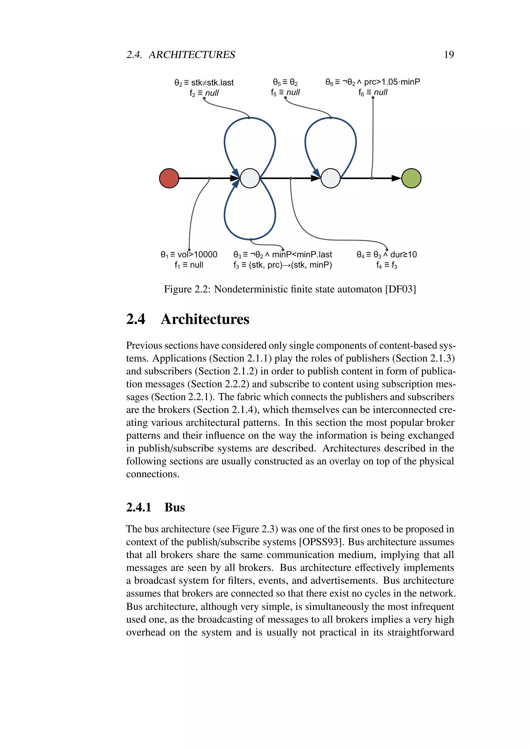 2.4. ARCHITECTURES                                                          19




         Figure 2.2: Nondeterministic ﬁnite state automaton [DF03]

2.4     Architectures
Previous sections have considered only single components of content-based sys-
tems. Applications (Section 2.1.1) play the roles of publishers (Section 2.1.3)
and subscribers (Section 2.1.2) in order to publish content in form of publica-
tion messages (Section 2.2.2) and subscribe to content using subscription mes-
sages (Section 2.2.1). The fabric which connects the publishers and subscribers
are the brokers (Section 2.1.4), which themselves can be interconnected cre-
ating various architectural patterns. In this section the most popular broker
patterns and their inﬂuence on the way the information is being exchanged
in publish/subscribe systems are described. Architectures described in the
following sections are usually constructed as an overlay on top of the physical
connections.


2.4.1    Bus
The bus architecture (see Figure 2.3) was one of the ﬁrst ones to be proposed in
context of the publish/subscribe systems [OPSS93]. Bus architecture assumes
that all brokers share the same communication medium, implying that all
messages are seen by all brokers. Bus architecture eﬀectively implements
a broadcast system for ﬁlters, events, and advertisements. Bus architecture
assumes that brokers are connected so that there exist no cycles in the network.
Bus architecture, although very simple, is simultaneously the most infrequent
used one, as the broadcasting of messages to all brokers implies a very high
overhead on the system and is usually not practical in its straightforward
 