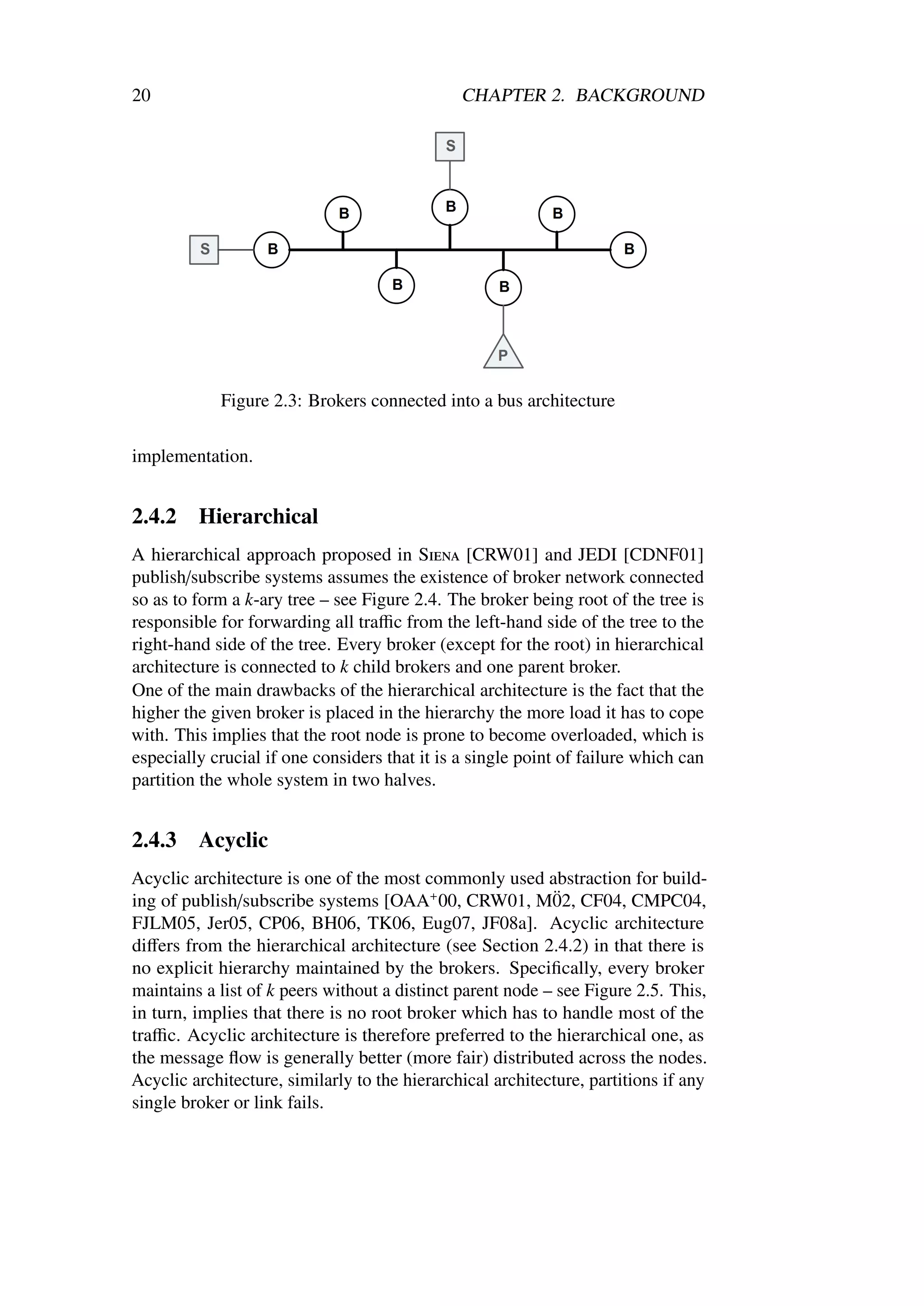 20                                             CHAPTER 2. BACKGROUND




            Figure 2.3: Brokers connected into a bus architecture

implementation.


2.4.2    Hierarchical
A hierarchical approach proposed in Siena [CRW01] and JEDI [CDNF01]
publish/subscribe systems assumes the existence of broker network connected
so as to form a k-ary tree – see Figure 2.4. The broker being root of the tree is
responsible for forwarding all traﬃc from the left-hand side of the tree to the
right-hand side of the tree. Every broker (except for the root) in hierarchical
architecture is connected to k child brokers and one parent broker.
One of the main drawbacks of the hierarchical architecture is the fact that the
higher the given broker is placed in the hierarchy the more load it has to cope
with. This implies that the root node is prone to become overloaded, which is
especially crucial if one considers that it is a single point of failure which can
partition the whole system in two halves.


2.4.3    Acyclic
Acyclic architecture is one of the most commonly used abstraction for build-
                                                            ¨
ing of publish/subscribe systems [OAA+ 00, CRW01, M02, CF04, CMPC04,
FJLM05, Jer05, CP06, BH06, TK06, Eug07, JF08a]. Acyclic architecture
diﬀers from the hierarchical architecture (see Section 2.4.2) in that there is
no explicit hierarchy maintained by the brokers. Speciﬁcally, every broker
maintains a list of k peers without a distinct parent node – see Figure 2.5. This,
in turn, implies that there is no root broker which has to handle most of the
traﬃc. Acyclic architecture is therefore preferred to the hierarchical one, as
the message ﬂow is generally better (more fair) distributed across the nodes.
Acyclic architecture, similarly to the hierarchical architecture, partitions if any
single broker or link fails.
 