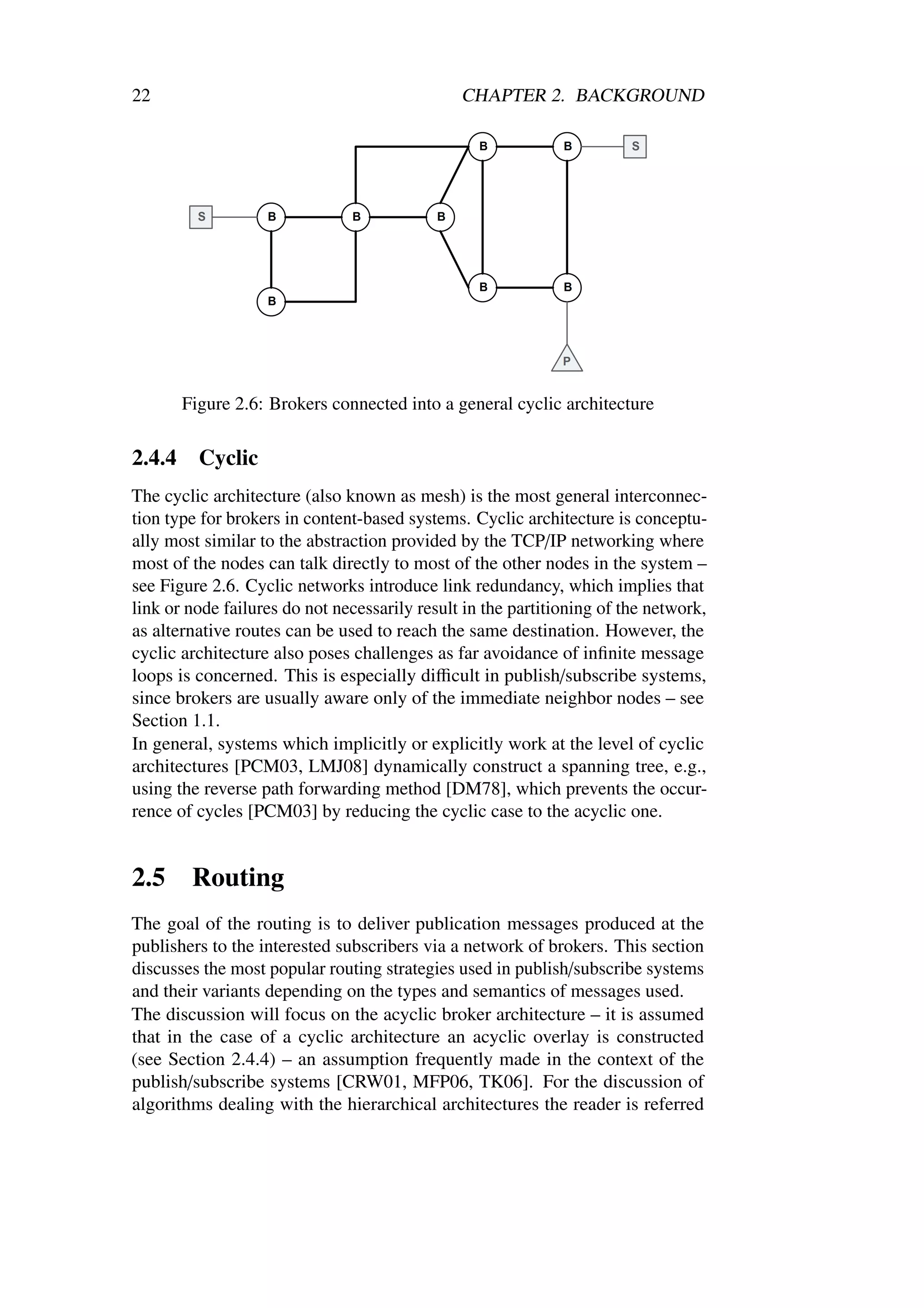 22                                             CHAPTER 2. BACKGROUND




        Figure 2.6: Brokers connected into a general cyclic architecture

2.4.4     Cyclic
The cyclic architecture (also known as mesh) is the most general interconnec-
tion type for brokers in content-based systems. Cyclic architecture is conceptu-
ally most similar to the abstraction provided by the TCP/IP networking where
most of the nodes can talk directly to most of the other nodes in the system –
see Figure 2.6. Cyclic networks introduce link redundancy, which implies that
link or node failures do not necessarily result in the partitioning of the network,
as alternative routes can be used to reach the same destination. However, the
cyclic architecture also poses challenges as far avoidance of inﬁnite message
loops is concerned. This is especially diﬃcult in publish/subscribe systems,
since brokers are usually aware only of the immediate neighbor nodes – see
Section 1.1.
In general, systems which implicitly or explicitly work at the level of cyclic
architectures [PCM03, LMJ08] dynamically construct a spanning tree, e.g.,
using the reverse path forwarding method [DM78], which prevents the occur-
rence of cycles [PCM03] by reducing the cyclic case to the acyclic one.


2.5      Routing
The goal of the routing is to deliver publication messages produced at the
publishers to the interested subscribers via a network of brokers. This section
discusses the most popular routing strategies used in publish/subscribe systems
and their variants depending on the types and semantics of messages used.
The discussion will focus on the acyclic broker architecture – it is assumed
that in the case of a cyclic architecture an acyclic overlay is constructed
(see Section 2.4.4) – an assumption frequently made in the context of the
publish/subscribe systems [CRW01, MFP06, TK06]. For the discussion of
algorithms dealing with the hierarchical architectures the reader is referred
 