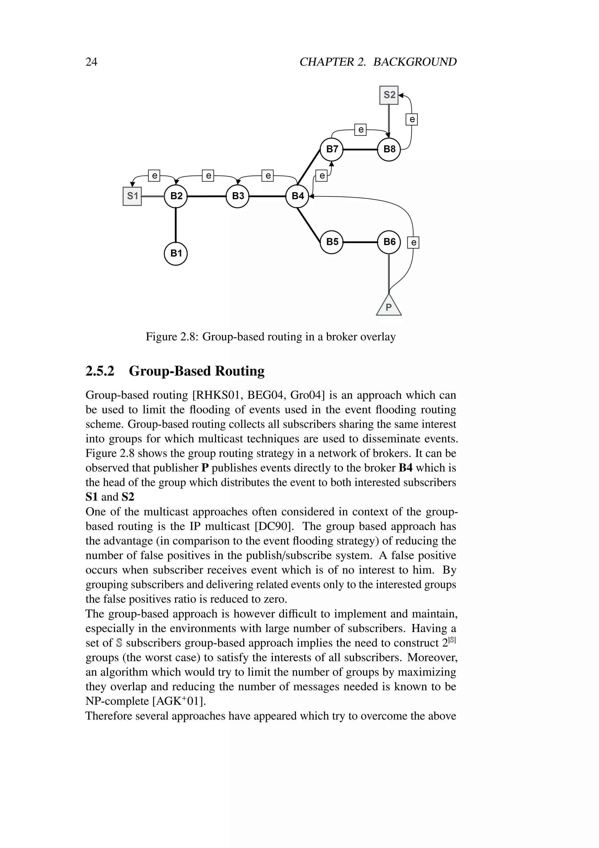 24                                           CHAPTER 2. BACKGROUND




             Figure 2.8: Group-based routing in a broker overlay

2.5.2    Group-Based Routing
Group-based routing [RHKS01, BEG04, Gro04] is an approach which can
be used to limit the ﬂooding of events used in the event ﬂooding routing
scheme. Group-based routing collects all subscribers sharing the same interest
into groups for which multicast techniques are used to disseminate events.
Figure 2.8 shows the group routing strategy in a network of brokers. It can be
observed that publisher P publishes events directly to the broker B4 which is
the head of the group which distributes the event to both interested subscribers
S1 and S2
One of the multicast approaches often considered in context of the group-
based routing is the IP multicast [DC90]. The group based approach has
the advantage (in comparison to the event ﬂooding strategy) of reducing the
number of false positives in the publish/subscribe system. A false positive
occurs when subscriber receives event which is of no interest to him. By
grouping subscribers and delivering related events only to the interested groups
the false positives ratio is reduced to zero.
The group-based approach is however diﬃcult to implement and maintain,
especially in the environments with large number of subscribers. Having a
set of S subscribers group-based approach implies the need to construct 2|S|
groups (the worst case) to satisfy the interests of all subscribers. Moreover,
an algorithm which would try to limit the number of groups by maximizing
they overlap and reducing the number of messages needed is known to be
NP-complete [AGK+ 01].
Therefore several approaches have appeared which try to overcome the above
 