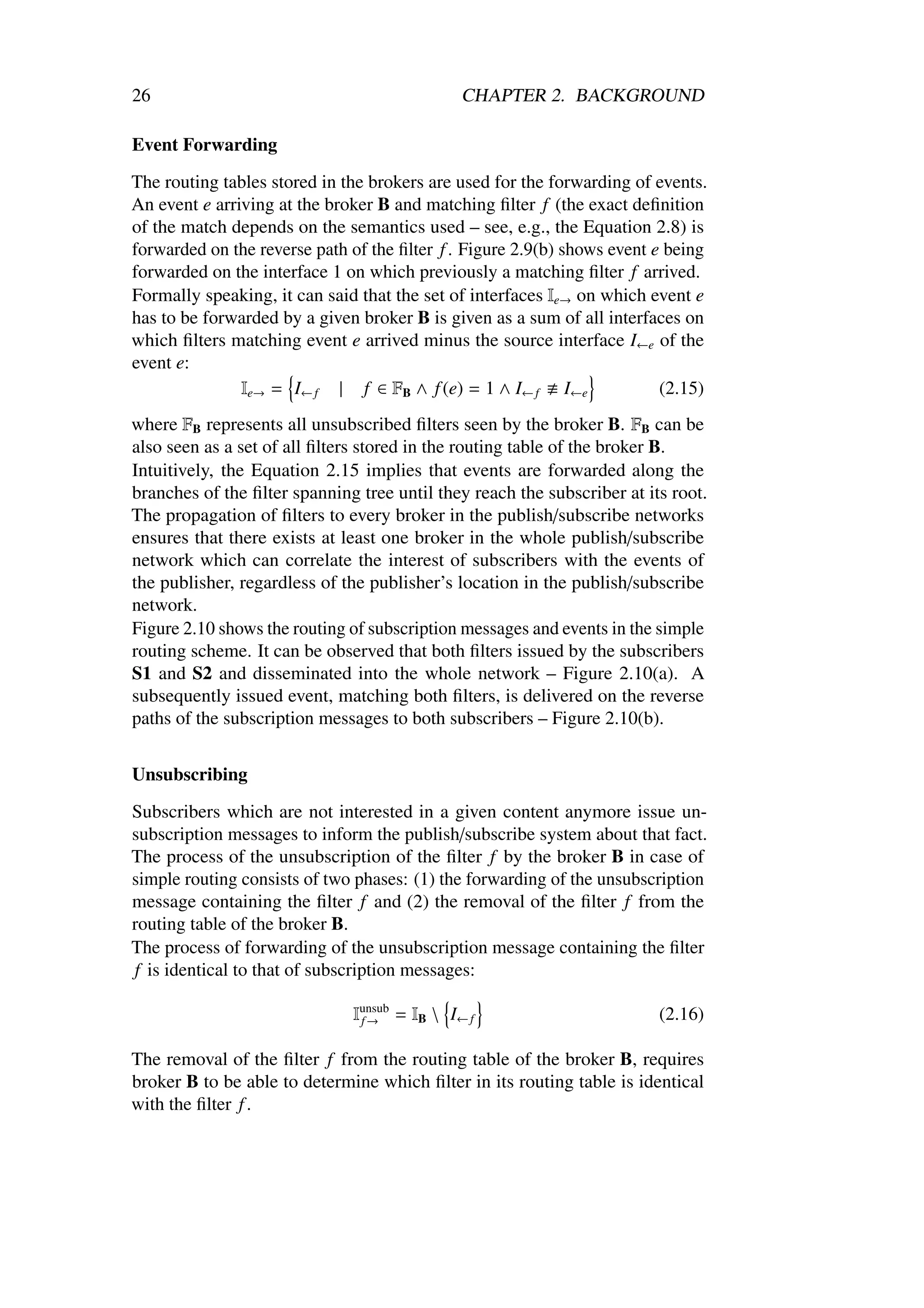 26                                            CHAPTER 2. BACKGROUND

Event Forwarding

The routing tables stored in the brokers are used for the forwarding of events.
An event e arriving at the broker B and matching ﬁlter f (the exact deﬁnition
of the match depends on the semantics used – see, e.g., the Equation 2.8) is
forwarded on the reverse path of the ﬁlter f . Figure 2.9(b) shows event e being
forwarded on the interface 1 on which previously a matching ﬁlter f arrived.
Formally speaking, it can said that the set of interfaces Ie→ on which event e
has to be forwarded by a given broker B is given as a sum of all interfaces on
which ﬁlters matching event e arrived minus the source interface I←e of the
event e:
               Ie→ = I← f | f ∈ FB ∧ f (e) = 1 ∧ I← f I←e                 (2.15)
where FB represents all unsubscribed ﬁlters seen by the broker B. FB can be
also seen as a set of all ﬁlters stored in the routing table of the broker B.
Intuitively, the Equation 2.15 implies that events are forwarded along the
branches of the ﬁlter spanning tree until they reach the subscriber at its root.
The propagation of ﬁlters to every broker in the publish/subscribe networks
ensures that there exists at least one broker in the whole publish/subscribe
network which can correlate the interest of subscribers with the events of
the publisher, regardless of the publisher’s location in the publish/subscribe
network.
Figure 2.10 shows the routing of subscription messages and events in the simple
routing scheme. It can be observed that both ﬁlters issued by the subscribers
S1 and S2 and disseminated into the whole network – Figure 2.10(a). A
subsequently issued event, matching both ﬁlters, is delivered on the reverse
paths of the subscription messages to both subscribers – Figure 2.10(b).


Unsubscribing

Subscribers which are not interested in a given content anymore issue un-
subscription messages to inform the publish/subscribe system about that fact.
The process of the unsubscription of the ﬁlter f by the broker B in case of
simple routing consists of two phases: (1) the forwarding of the unsubscription
message containing the ﬁlter f and (2) the removal of the ﬁlter f from the
routing table of the broker B.
The process of forwarding of the unsubscription message containing the ﬁlter
f is identical to that of subscription messages:

                              Iunsub = IB  I← f
                               f→                                        (2.16)

The removal of the ﬁlter f from the routing table of the broker B, requires
broker B to be able to determine which ﬁlter in its routing table is identical
with the ﬁlter f .
 