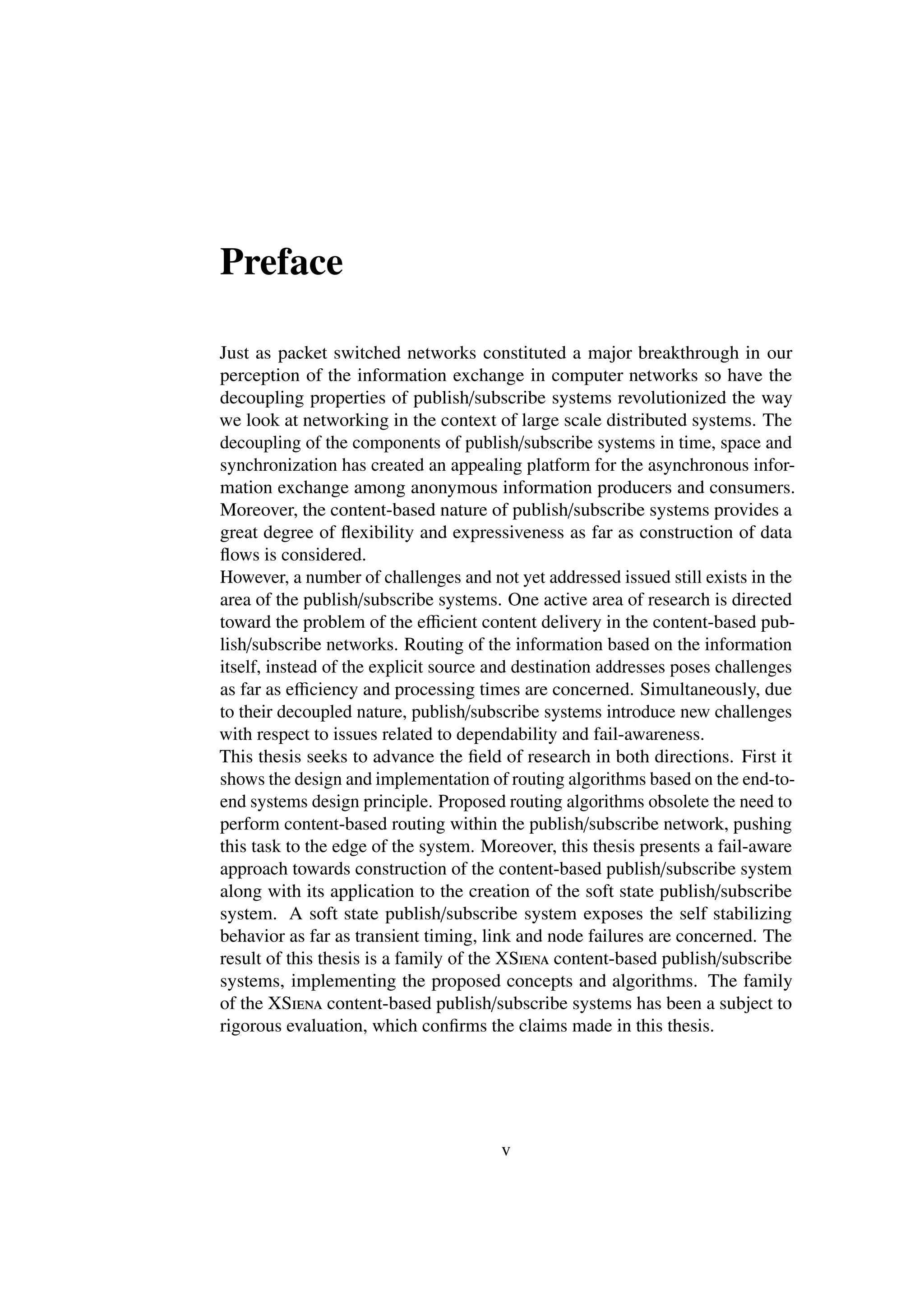Preface

Just as packet switched networks constituted a major breakthrough in our
perception of the information exchange in computer networks so have the
decoupling properties of publish/subscribe systems revolutionized the way
we look at networking in the context of large scale distributed systems. The
decoupling of the components of publish/subscribe systems in time, space and
synchronization has created an appealing platform for the asynchronous infor-
mation exchange among anonymous information producers and consumers.
Moreover, the content-based nature of publish/subscribe systems provides a
great degree of ﬂexibility and expressiveness as far as construction of data
ﬂows is considered.
However, a number of challenges and not yet addressed issued still exists in the
area of the publish/subscribe systems. One active area of research is directed
toward the problem of the eﬃcient content delivery in the content-based pub-
lish/subscribe networks. Routing of the information based on the information
itself, instead of the explicit source and destination addresses poses challenges
as far as eﬃciency and processing times are concerned. Simultaneously, due
to their decoupled nature, publish/subscribe systems introduce new challenges
with respect to issues related to dependability and fail-awareness.
This thesis seeks to advance the ﬁeld of research in both directions. First it
shows the design and implementation of routing algorithms based on the end-to-
end systems design principle. Proposed routing algorithms obsolete the need to
perform content-based routing within the publish/subscribe network, pushing
this task to the edge of the system. Moreover, this thesis presents a fail-aware
approach towards construction of the content-based publish/subscribe system
along with its application to the creation of the soft state publish/subscribe
system. A soft state publish/subscribe system exposes the self stabilizing
behavior as far as transient timing, link and node failures are concerned. The
result of this thesis is a family of the XSiena content-based publish/subscribe
systems, implementing the proposed concepts and algorithms. The family
of the XSiena content-based publish/subscribe systems has been a subject to
rigorous evaluation, which conﬁrms the claims made in this thesis.




                                       v
 