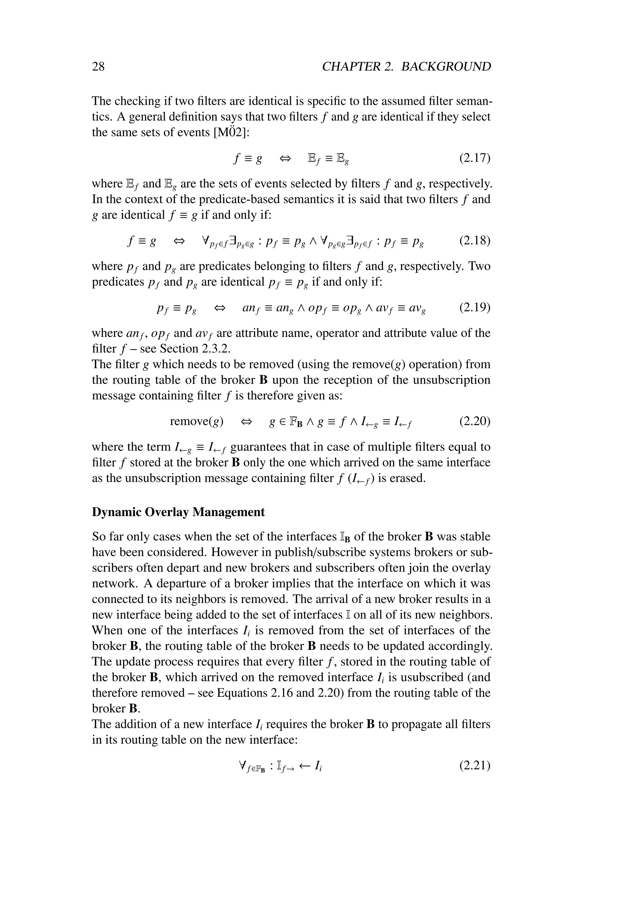 28                                                       CHAPTER 2. BACKGROUND

The checking if two ﬁlters are identical is speciﬁc to the assumed ﬁlter seman-
tics. A general deﬁnition says that two ﬁlters f and g are identical if they select
                            ¨
the same sets of events [M02]:
                                 f ≡g        ⇔       E f ≡ Eg                          (2.17)
where E f and Eg are the sets of events selected by ﬁlters f and g, respectively.
In the context of the predicate-based semantics it is said that two ﬁlters f and
g are identical f ≡ g if and only if:
       f ≡g      ⇔       ∀ p f ∈ f ∃ pg ∈g : p f ≡ pg ∧ ∀ pg ∈g ∃ p f ∈ f : p f ≡ pg   (2.18)
where p f and pg are predicates belonging to ﬁlters f and g, respectively. Two
predicates p f and pg are identical p f ≡ pg if and only if:
              p f ≡ pg      ⇔      an f ≡ ang ∧ op f ≡ opg ∧ av f ≡ avg                (2.19)
where an f , op f and av f are attribute name, operator and attribute value of the
ﬁlter f – see Section 2.3.2.
The ﬁlter g which needs to be removed (using the remove(g) operation) from
the routing table of the broker B upon the reception of the unsubscription
message containing ﬁlter f is therefore given as:
                remove(g)          ⇔      g ∈ FB ∧ g ≡ f ∧ I←g ≡ I← f                  (2.20)
where the term I←g ≡ I← f guarantees that in case of multiple ﬁlters equal to
ﬁlter f stored at the broker B only the one which arrived on the same interface
as the unsubscription message containing ﬁlter f (I← f ) is erased.

Dynamic Overlay Management
So far only cases when the set of the interfaces IB of the broker B was stable
have been considered. However in publish/subscribe systems brokers or sub-
scribers often depart and new brokers and subscribers often join the overlay
network. A departure of a broker implies that the interface on which it was
connected to its neighbors is removed. The arrival of a new broker results in a
new interface being added to the set of interfaces I on all of its new neighbors.
When one of the interfaces Ii is removed from the set of interfaces of the
broker B, the routing table of the broker B needs to be updated accordingly.
The update process requires that every ﬁlter f , stored in the routing table of
the broker B, which arrived on the removed interface Ii is usubscribed (and
therefore removed – see Equations 2.16 and 2.20) from the routing table of the
broker B.
The addition of a new interface Ii requires the broker B to propagate all ﬁlters
in its routing table on the new interface:
                                  ∀ f ∈FB : I f → ← Ii                                 (2.21)
 