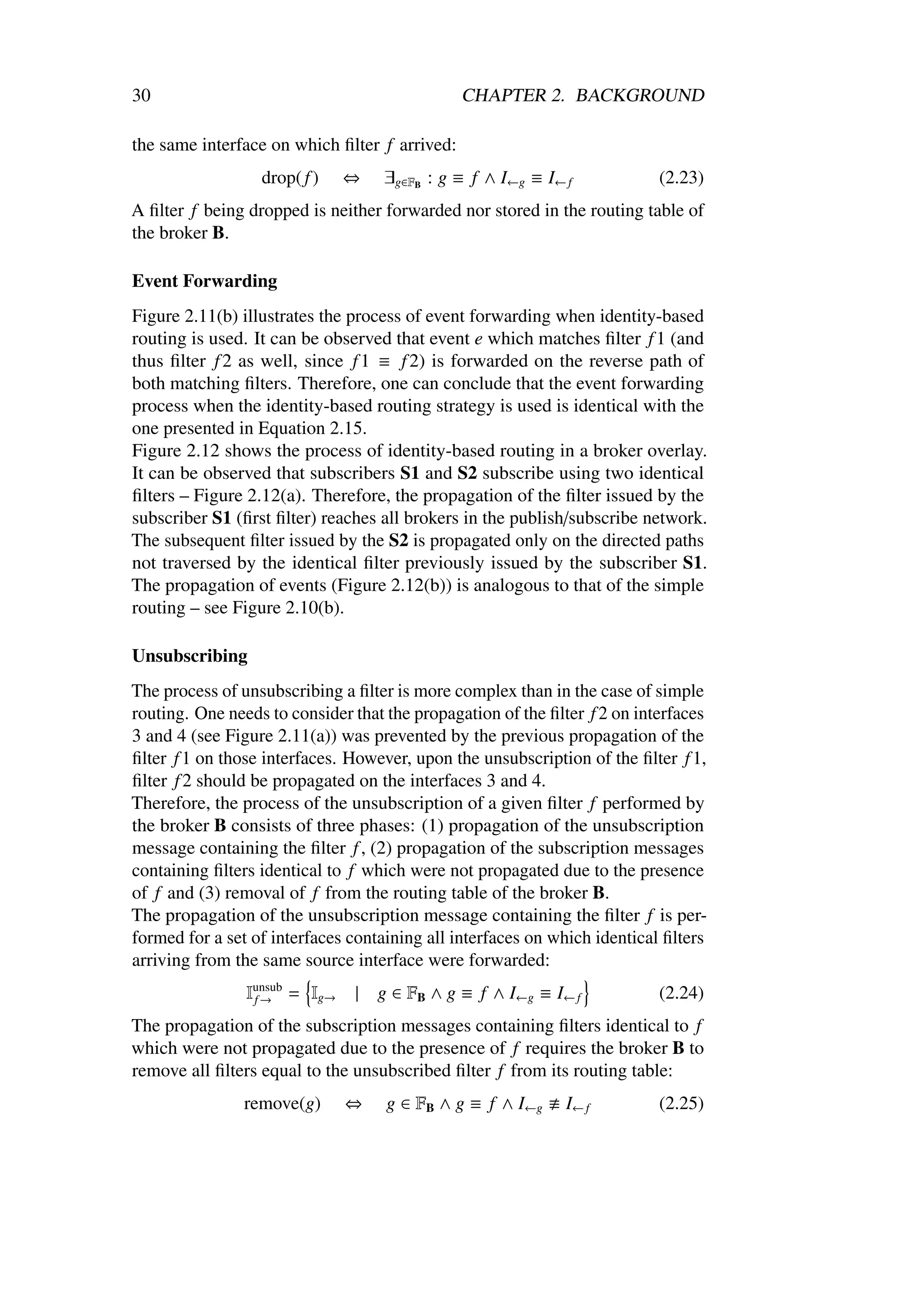 30                                             CHAPTER 2. BACKGROUND

the same interface on which ﬁlter f arrived:
                  drop( f )    ⇔   ∃g∈FB : g ≡ f ∧ I←g ≡ I← f              (2.23)
A ﬁlter f being dropped is neither forwarded nor stored in the routing table of
the broker B.

Event Forwarding
Figure 2.11(b) illustrates the process of event forwarding when identity-based
routing is used. It can be observed that event e which matches ﬁlter f 1 (and
thus ﬁlter f 2 as well, since f 1 ≡ f 2) is forwarded on the reverse path of
both matching ﬁlters. Therefore, one can conclude that the event forwarding
process when the identity-based routing strategy is used is identical with the
one presented in Equation 2.15.
Figure 2.12 shows the process of identity-based routing in a broker overlay.
It can be observed that subscribers S1 and S2 subscribe using two identical
ﬁlters – Figure 2.12(a). Therefore, the propagation of the ﬁlter issued by the
subscriber S1 (ﬁrst ﬁlter) reaches all brokers in the publish/subscribe network.
The subsequent ﬁlter issued by the S2 is propagated only on the directed paths
not traversed by the identical ﬁlter previously issued by the subscriber S1.
The propagation of events (Figure 2.12(b)) is analogous to that of the simple
routing – see Figure 2.10(b).

Unsubscribing
The process of unsubscribing a ﬁlter is more complex than in the case of simple
routing. One needs to consider that the propagation of the ﬁlter f 2 on interfaces
3 and 4 (see Figure 2.11(a)) was prevented by the previous propagation of the
ﬁlter f 1 on those interfaces. However, upon the unsubscription of the ﬁlter f 1,
ﬁlter f 2 should be propagated on the interfaces 3 and 4.
Therefore, the process of the unsubscription of a given ﬁlter f performed by
the broker B consists of three phases: (1) propagation of the unsubscription
message containing the ﬁlter f , (2) propagation of the subscription messages
containing ﬁlters identical to f which were not propagated due to the presence
of f and (3) removal of f from the routing table of the broker B.
The propagation of the unsubscription message containing the ﬁlter f is per-
formed for a set of interfaces containing all interfaces on which identical ﬁlters
arriving from the same source interface were forwarded:
                Iunsub = Ig→
                 f→            |   g ∈ FB ∧ g ≡ f ∧ I←g ≡ I← f             (2.24)
The propagation of the subscription messages containing ﬁlters identical to f
which were not propagated due to the presence of f requires the broker B to
remove all ﬁlters equal to the unsubscribed ﬁlter f from its routing table:
                remove(g)      ⇔    g ∈ FB ∧ g ≡ f ∧ I←g     I← f          (2.25)
 
