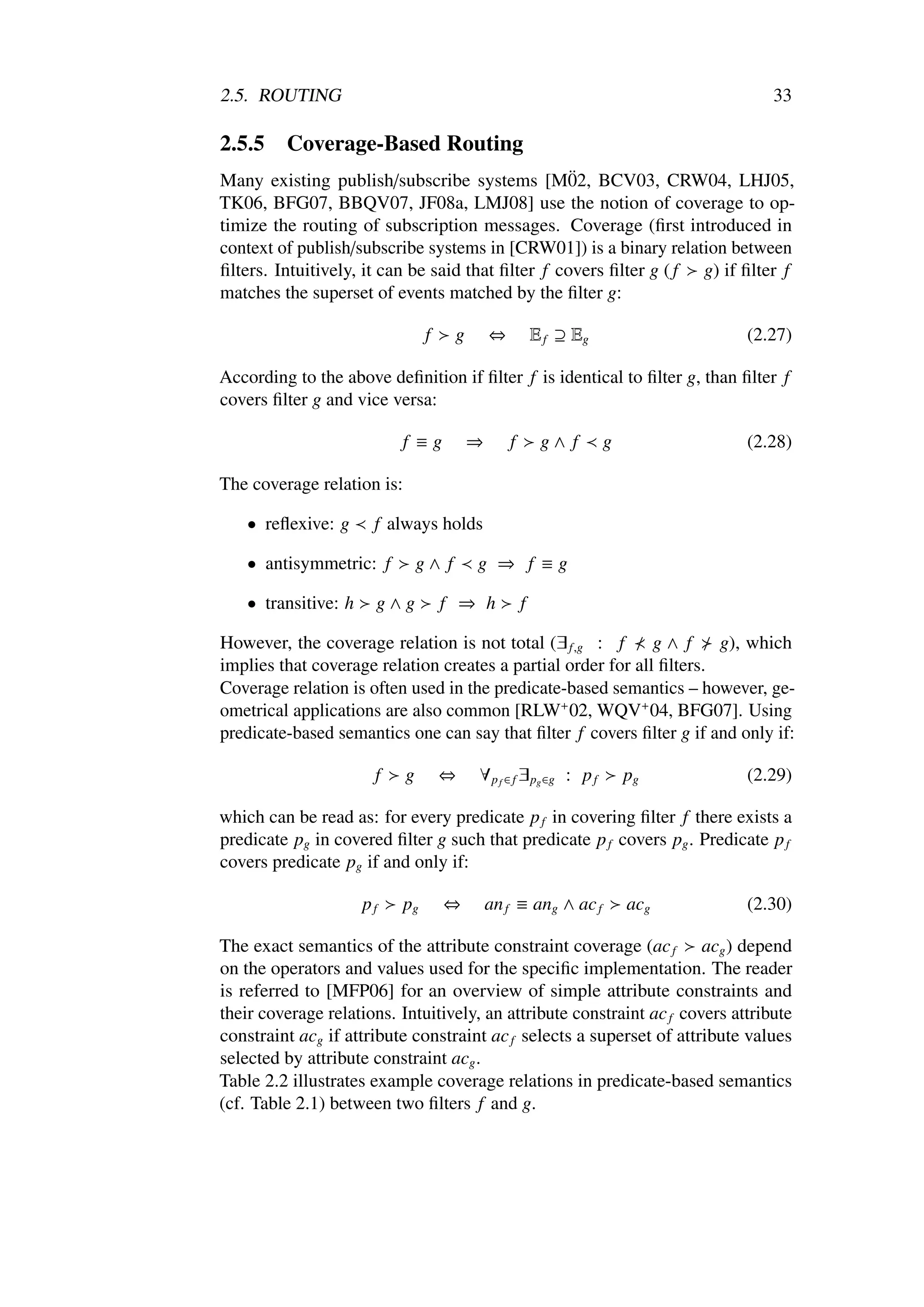 2.5. ROUTING                                                                       33

2.5.5    Coverage-Based Routing
                                                   ¨
Many existing publish/subscribe systems [M02, BCV03, CRW04, LHJ05,
TK06, BFG07, BBQV07, JF08a, LMJ08] use the notion of coverage to op-
timize the routing of subscription messages. Coverage (ﬁrst introduced in
context of publish/subscribe systems in [CRW01]) is a binary relation between
ﬁlters. Intuitively, it can be said that ﬁlter f covers ﬁlter g ( f g) if ﬁlter f
matches the superset of events matched by the ﬁlter g:

                                 f     g       ⇔           E f ⊇ Eg             (2.27)

According to the above deﬁnition if ﬁlter f is identical to ﬁlter g, than ﬁlter f
covers ﬁlter g and vice versa:

                            f ≡g           ⇒       f        g∧ f      g         (2.28)

The coverage relation is:

    • reﬂexive: g      f always holds

    • antisymmetric: f          g∧ f       g ⇒ f ≡g

    • transitive: h    g∧g           f ⇒ h             f

However, the coverage relation is not total (∃ f,g : f        g∧ f     g), which
implies that coverage relation creates a partial order for all ﬁlters.
Coverage relation is often used in the predicate-based semantics – however, ge-
ometrical applications are also common [RLW+ 02, WQV+ 04, BFG07]. Using
predicate-based semantics one can say that ﬁlter f covers ﬁlter g if and only if:

                       f    g        ⇔     ∀ p f ∈ f ∃ pg ∈g : p f        pg    (2.29)

which can be read as: for every predicate p f in covering ﬁlter f there exists a
predicate pg in covered ﬁlter g such that predicate p f covers pg . Predicate p f
covers predicate pg if and only if:

                      pf    pg       ⇔         an f ≡ ang ∧ ac f          acg   (2.30)

The exact semantics of the attribute constraint coverage (ac f acg ) depend
on the operators and values used for the speciﬁc implementation. The reader
is referred to [MFP06] for an overview of simple attribute constraints and
their coverage relations. Intuitively, an attribute constraint ac f covers attribute
constraint acg if attribute constraint ac f selects a superset of attribute values
selected by attribute constraint acg .
Table 2.2 illustrates example coverage relations in predicate-based semantics
(cf. Table 2.1) between two ﬁlters f and g.
 