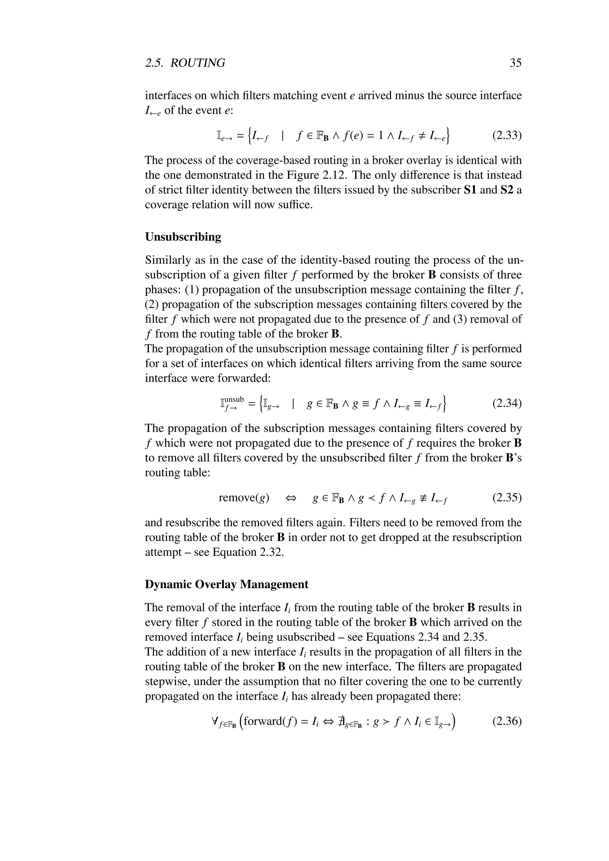 2.5. ROUTING                                                                      35

interfaces on which ﬁlters matching event e arrived minus the source interface
I←e of the event e:

               Ie→ = I← f      |       f ∈ FB ∧ f (e) = 1 ∧ I← f       I←e     (2.33)

The process of the coverage-based routing in a broker overlay is identical with
the one demonstrated in the Figure 2.12. The only diﬀerence is that instead
of strict ﬁlter identity between the ﬁlters issued by the subscriber S1 and S2 a
coverage relation will now suﬃce.

Unsubscribing
Similarly as in the case of the identity-based routing the process of the un-
subscription of a given ﬁlter f performed by the broker B consists of three
phases: (1) propagation of the unsubscription message containing the ﬁlter f ,
(2) propagation of the subscription messages containing ﬁlters covered by the
ﬁlter f which were not propagated due to the presence of f and (3) removal of
 f from the routing table of the broker B.
The propagation of the unsubscription message containing ﬁlter f is performed
for a set of interfaces on which identical ﬁlters arriving from the same source
interface were forwarded:

                Iunsub = Ig→
                 f→                |    g ∈ FB ∧ g ≡ f ∧ I←g ≡ I← f            (2.34)

The propagation of the subscription messages containing ﬁlters covered by
 f which were not propagated due to the presence of f requires the broker B
to remove all ﬁlters covered by the unsubscribed ﬁlter f from the broker B’s
routing table:

                remove(g)          ⇔      g ∈ FB ∧ g         f ∧ I←g   I← f    (2.35)

and resubscribe the removed ﬁlters again. Filters need to be removed from the
routing table of the broker B in order not to get dropped at the resubscription
attempt – see Equation 2.32.

Dynamic Overlay Management
The removal of the interface Ii from the routing table of the broker B results in
every ﬁlter f stored in the routing table of the broker B which arrived on the
removed interface Ii being usubscribed – see Equations 2.34 and 2.35.
The addition of a new interface Ii results in the propagation of all ﬁlters in the
routing table of the broker B on the new interface. The ﬁlters are propagated
stepwise, under the assumption that no ﬁlter covering the one to be currently
propagated on the interface Ii has already been propagated there:

              ∀ f ∈FB forward( f ) = Ii ⇔        g∈FB   :g      f ∧ Ii ∈ Ig→   (2.36)
 