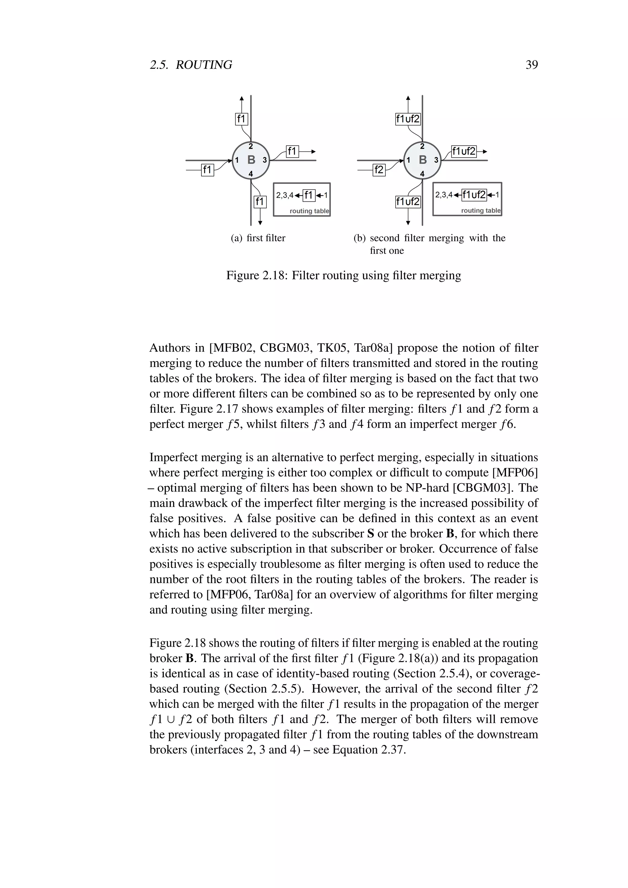 2.5. ROUTING                                                                  39




                 (a) ﬁrst ﬁlter           (b) second ﬁlter merging with the
                                              ﬁrst one

                Figure 2.18: Filter routing using ﬁlter merging




Authors in [MFB02, CBGM03, TK05, Tar08a] propose the notion of ﬁlter
merging to reduce the number of ﬁlters transmitted and stored in the routing
tables of the brokers. The idea of ﬁlter merging is based on the fact that two
or more diﬀerent ﬁlters can be combined so as to be represented by only one
ﬁlter. Figure 2.17 shows examples of ﬁlter merging: ﬁlters f 1 and f 2 form a
perfect merger f 5, whilst ﬁlters f 3 and f 4 form an imperfect merger f 6.

Imperfect merging is an alternative to perfect merging, especially in situations
where perfect merging is either too complex or diﬃcult to compute [MFP06]
– optimal merging of ﬁlters has been shown to be NP-hard [CBGM03]. The
main drawback of the imperfect ﬁlter merging is the increased possibility of
false positives. A false positive can be deﬁned in this context as an event
which has been delivered to the subscriber S or the broker B, for which there
exists no active subscription in that subscriber or broker. Occurrence of false
positives is especially troublesome as ﬁlter merging is often used to reduce the
number of the root ﬁlters in the routing tables of the brokers. The reader is
referred to [MFP06, Tar08a] for an overview of algorithms for ﬁlter merging
and routing using ﬁlter merging.

Figure 2.18 shows the routing of ﬁlters if ﬁlter merging is enabled at the routing
broker B. The arrival of the ﬁrst ﬁlter f 1 (Figure 2.18(a)) and its propagation
is identical as in case of identity-based routing (Section 2.5.4), or coverage-
based routing (Section 2.5.5). However, the arrival of the second ﬁlter f 2
which can be merged with the ﬁlter f 1 results in the propagation of the merger
 f 1 ∪ f 2 of both ﬁlters f 1 and f 2. The merger of both ﬁlters will remove
the previously propagated ﬁlter f 1 from the routing tables of the downstream
brokers (interfaces 2, 3 and 4) – see Equation 2.37.
 