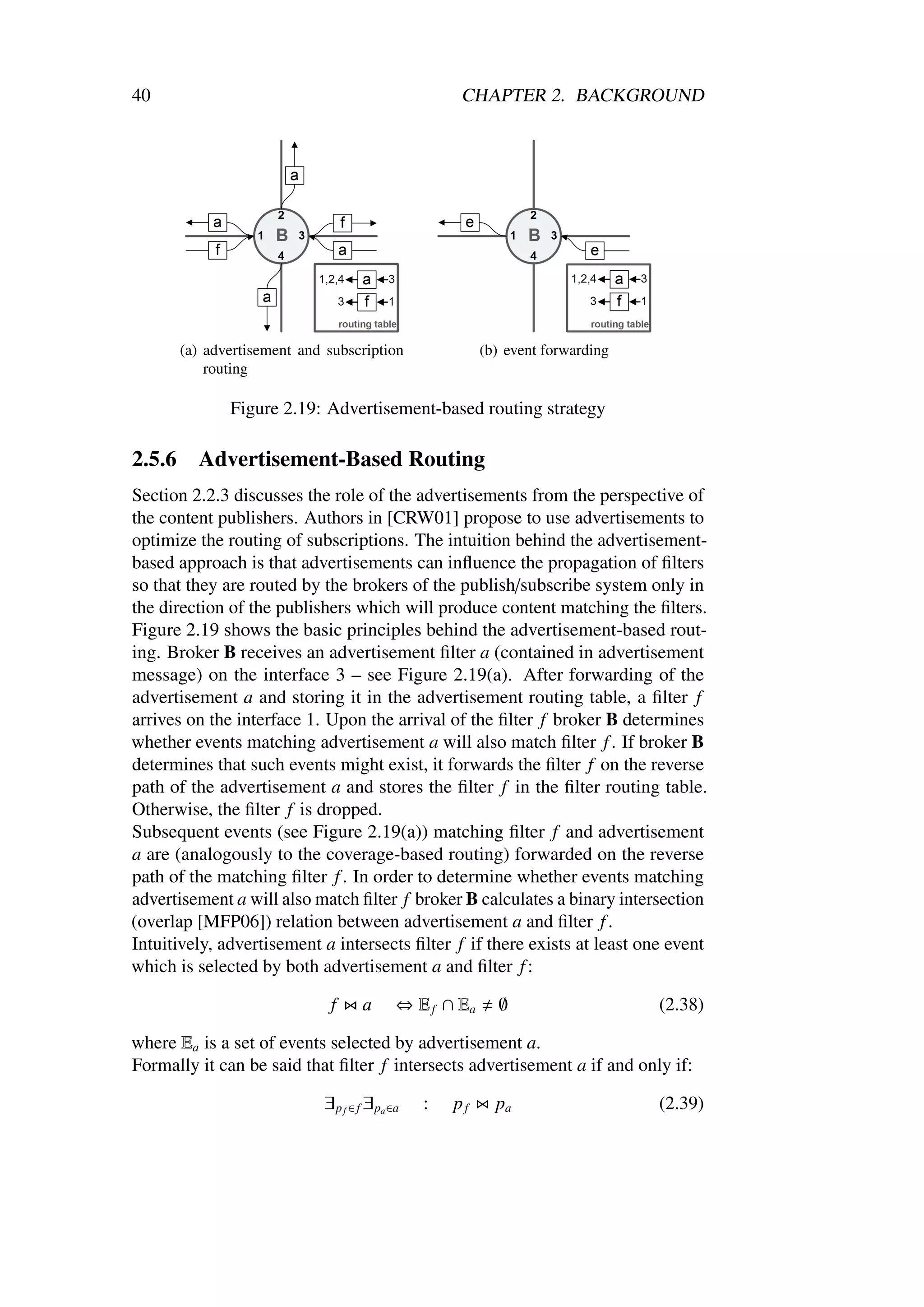 40                                                    CHAPTER 2. BACKGROUND




        (a) advertisement and subscription                (b) event forwarding
            routing

               Figure 2.19: Advertisement-based routing strategy

2.5.6     Advertisement-Based Routing
Section 2.2.3 discusses the role of the advertisements from the perspective of
the content publishers. Authors in [CRW01] propose to use advertisements to
optimize the routing of subscriptions. The intuition behind the advertisement-
based approach is that advertisements can inﬂuence the propagation of ﬁlters
so that they are routed by the brokers of the publish/subscribe system only in
the direction of the publishers which will produce content matching the ﬁlters.
Figure 2.19 shows the basic principles behind the advertisement-based rout-
ing. Broker B receives an advertisement ﬁlter a (contained in advertisement
message) on the interface 3 – see Figure 2.19(a). After forwarding of the
advertisement a and storing it in the advertisement routing table, a ﬁlter f
arrives on the interface 1. Upon the arrival of the ﬁlter f broker B determines
whether events matching advertisement a will also match ﬁlter f . If broker B
determines that such events might exist, it forwards the ﬁlter f on the reverse
path of the advertisement a and stores the ﬁlter f in the ﬁlter routing table.
Otherwise, the ﬁlter f is dropped.
Subsequent events (see Figure 2.19(a)) matching ﬁlter f and advertisement
a are (analogously to the coverage-based routing) forwarded on the reverse
path of the matching ﬁlter f . In order to determine whether events matching
advertisement a will also match ﬁlter f broker B calculates a binary intersection
(overlap [MFP06]) relation between advertisement a and ﬁlter f .
Intuitively, advertisement a intersects ﬁlter f if there exists at least one event
which is selected by both advertisement a and ﬁlter f :

                              f      a       ⇔ E f ∩ Ea     ∅                    (2.38)

where Ea is a set of events selected by advertisement a.
Formally it can be said that ﬁlter f intersects advertisement a if and only if:

                             ∃ p f ∈ f ∃ pa ∈a   :   pf     pa                   (2.39)
 