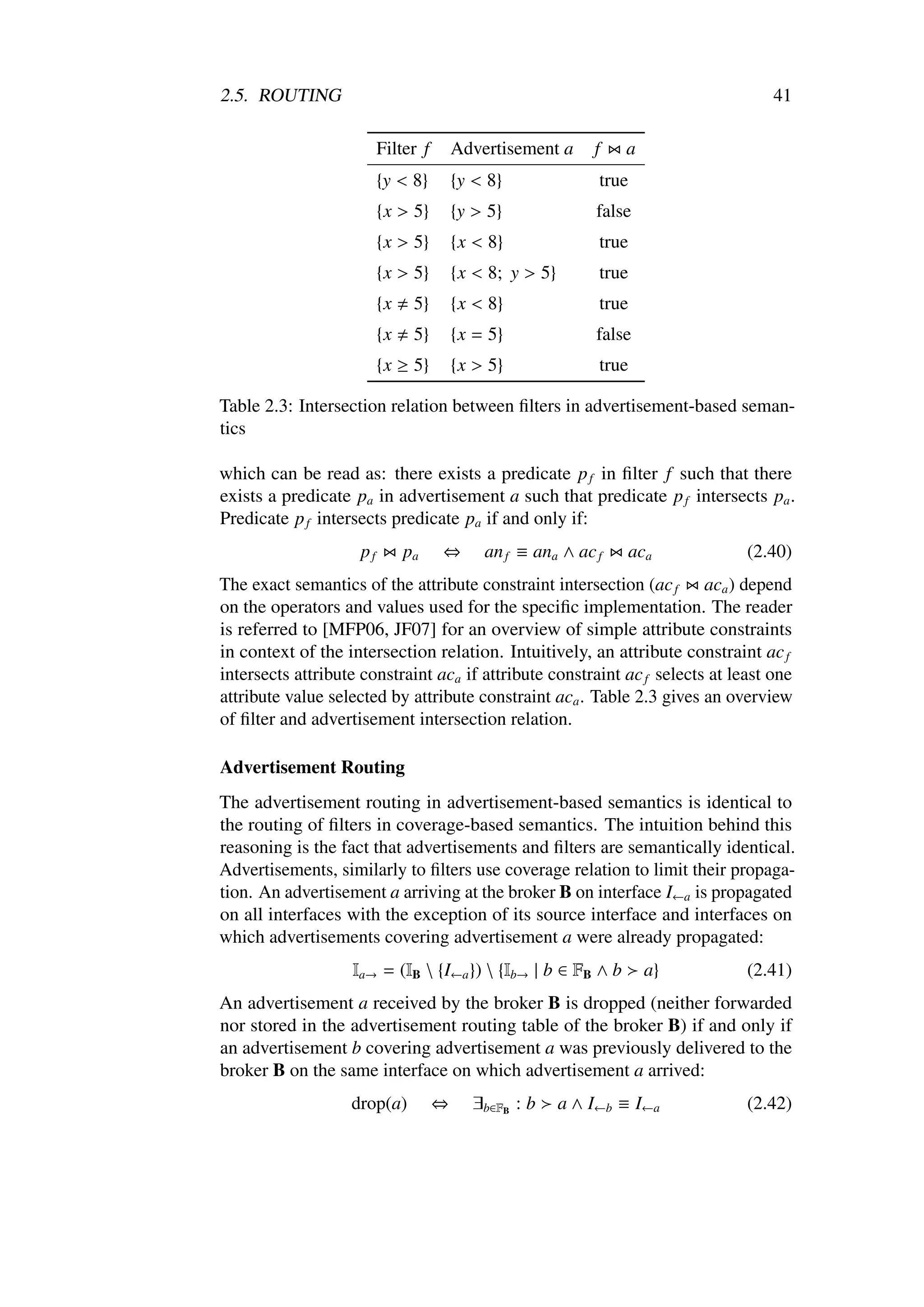 2.5. ROUTING                                                                      41

                         Filter f       Advertisement a      f   a
                         {y < 8}        {y < 8}               true
                         {x > 5}        {y > 5}              false
                         {x > 5}        {x < 8}               true
                         {x > 5}        {x < 8; y > 5}        true
                         {x    5}       {x < 8}               true
                         {x    5}       {x = 5}              false
                         {x ≥ 5}        {x > 5}               true

Table 2.3: Intersection relation between ﬁlters in advertisement-based seman-
tics

which can be read as: there exists a predicate p f in ﬁlter f such that there
exists a predicate pa in advertisement a such that predicate p f intersects pa .
Predicate p f intersects predicate pa if and only if:
                    pf        pa    ⇔       an f ≡ ana ∧ ac f    aca          (2.40)
The exact semantics of the attribute constraint intersection (ac f aca ) depend
on the operators and values used for the speciﬁc implementation. The reader
is referred to [MFP06, JF07] for an overview of simple attribute constraints
in context of the intersection relation. Intuitively, an attribute constraint ac f
intersects attribute constraint aca if attribute constraint ac f selects at least one
attribute value selected by attribute constraint aca . Table 2.3 gives an overview
of ﬁlter and advertisement intersection relation.

Advertisement Routing
The advertisement routing in advertisement-based semantics is identical to
the routing of ﬁlters in coverage-based semantics. The intuition behind this
reasoning is the fact that advertisements and ﬁlters are semantically identical.
Advertisements, similarly to ﬁlters use coverage relation to limit their propaga-
tion. An advertisement a arriving at the broker B on interface I←a is propagated
on all interfaces with the exception of its source interface and interfaces on
which advertisements covering advertisement a were already propagated:
                   Ia→ = (IB  {I←a })  {Ib→ | b ∈ FB ∧ b           a}       (2.41)
An advertisement a received by the broker B is dropped (neither forwarded
nor stored in the advertisement routing table of the broker B) if and only if
an advertisement b covering advertisement a was previously delivered to the
broker B on the same interface on which advertisement a arrived:
                   drop(a)          ⇔     ∃b∈FB : b      a ∧ I←b ≡ I←a        (2.42)
 