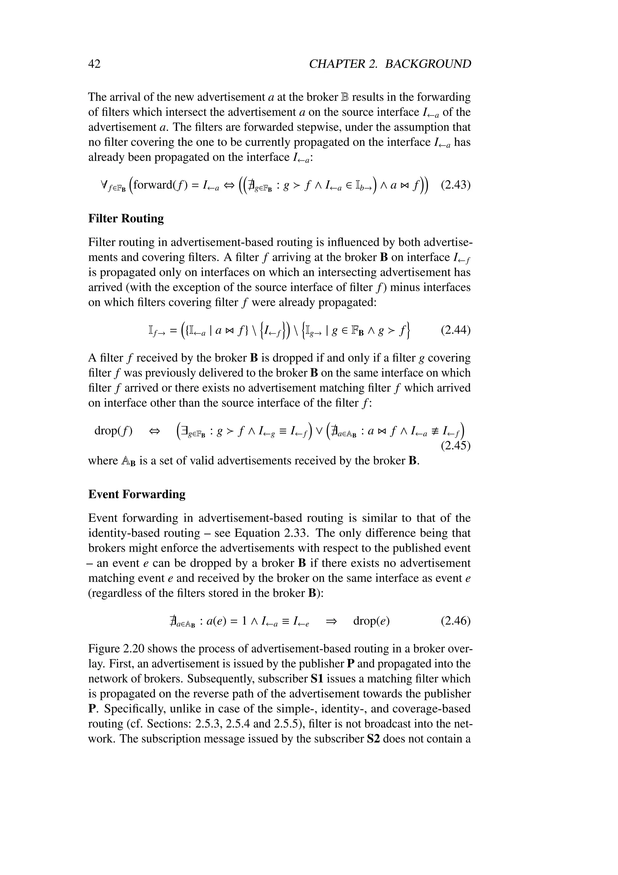 42                                                  CHAPTER 2. BACKGROUND

The arrival of the new advertisement a at the broker B results in the forwarding
of ﬁlters which intersect the advertisement a on the source interface I←a of the
advertisement a. The ﬁlters are forwarded stepwise, under the assumption that
no ﬁlter covering the one to be currently propagated on the interface I←a has
already been propagated on the interface I←a :

  ∀ f ∈FB forward( f ) = I←a ⇔       g∈FB   :g     f ∧ I←a ∈ Ib→ ∧ a         f    (2.43)

Filter Routing
Filter routing in advertisement-based routing is inﬂuenced by both advertise-
ments and covering ﬁlters. A ﬁlter f arriving at the broker B on interface I← f
is propagated only on interfaces on which an intersecting advertisement has
arrived (with the exception of the source interface of ﬁlter f ) minus interfaces
on which ﬁlters covering ﬁlter f were already propagated:

             I f → = {I←a | a    f }  I← f       Ig→ | g ∈ FB ∧ g      f        (2.44)

A ﬁlter f received by the broker B is dropped if and only if a ﬁlter g covering
ﬁlter f was previously delivered to the broker B on the same interface on which
ﬁlter f arrived or there exists no advertisement matching ﬁlter f which arrived
on interface other than the source interface of the ﬁlter f :

 drop( f )   ⇔      ∃g∈FB : g     f ∧ I←g ≡ I← f ∨         a∈AB   :a    f ∧ I←a   I← f
                                                                                  (2.45)
where AB is a set of valid advertisements received by the broker B.

Event Forwarding
Event forwarding in advertisement-based routing is similar to that of the
identity-based routing – see Equation 2.33. The only diﬀerence being that
brokers might enforce the advertisements with respect to the published event
– an event e can be dropped by a broker B if there exists no advertisement
matching event e and received by the broker on the same interface as event e
(regardless of the ﬁlters stored in the broker B):

                   a∈AB   : a(e) = 1 ∧ I←a ≡ I←e       ⇒      drop(e)             (2.46)

Figure 2.20 shows the process of advertisement-based routing in a broker over-
lay. First, an advertisement is issued by the publisher P and propagated into the
network of brokers. Subsequently, subscriber S1 issues a matching ﬁlter which
is propagated on the reverse path of the advertisement towards the publisher
P. Speciﬁcally, unlike in case of the simple-, identity-, and coverage-based
routing (cf. Sections: 2.5.3, 2.5.4 and 2.5.5), ﬁlter is not broadcast into the net-
work. The subscription message issued by the subscriber S2 does not contain a
 