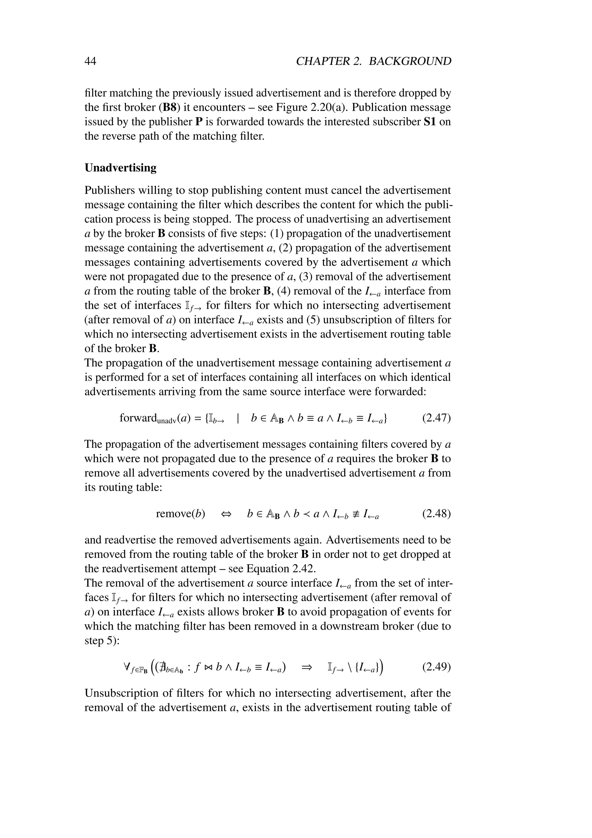 44                                               CHAPTER 2. BACKGROUND

ﬁlter matching the previously issued advertisement and is therefore dropped by
the ﬁrst broker (B8) it encounters – see Figure 2.20(a). Publication message
issued by the publisher P is forwarded towards the interested subscriber S1 on
the reverse path of the matching ﬁlter.

Unadvertising
Publishers willing to stop publishing content must cancel the advertisement
message containing the ﬁlter which describes the content for which the publi-
cation process is being stopped. The process of unadvertising an advertisement
a by the broker B consists of ﬁve steps: (1) propagation of the unadvertisement
message containing the advertisement a, (2) propagation of the advertisement
messages containing advertisements covered by the advertisement a which
were not propagated due to the presence of a, (3) removal of the advertisement
a from the routing table of the broker B, (4) removal of the I←a interface from
the set of interfaces I f → for ﬁlters for which no intersecting advertisement
(after removal of a) on interface I←a exists and (5) unsubscription of ﬁlters for
which no intersecting advertisement exists in the advertisement routing table
of the broker B.
The propagation of the unadvertisement message containing advertisement a
is performed for a set of interfaces containing all interfaces on which identical
advertisements arriving from the same source interface were forwarded:

       forwardunadv (a) = {Ib→      |   b ∈ AB ∧ b ≡ a ∧ I←b ≡ I←a }        (2.47)

The propagation of the advertisement messages containing ﬁlters covered by a
which were not propagated due to the presence of a requires the broker B to
remove all advertisements covered by the unadvertised advertisement a from
its routing table:

                  remove(b)     ⇔       b ∈ AB ∧ b       a ∧ I←b    I←a     (2.48)

and readvertise the removed advertisements again. Advertisements need to be
removed from the routing table of the broker B in order not to get dropped at
the readvertisement attempt – see Equation 2.42.
The removal of the advertisement a source interface I←a from the set of inter-
faces I f → for ﬁlters for which no intersecting advertisement (after removal of
a) on interface I←a exists allows broker B to avoid propagation of events for
which the matching ﬁlter has been removed in a downstream broker (due to
step 5):

        ∀ f ∈FB    b∈Ab   : f   b ∧ I←b ≡ I←a        ⇒     I f →  {I←a }   (2.49)

Unsubscription of ﬁlters for which no intersecting advertisement, after the
removal of the advertisement a, exists in the advertisement routing table of
 