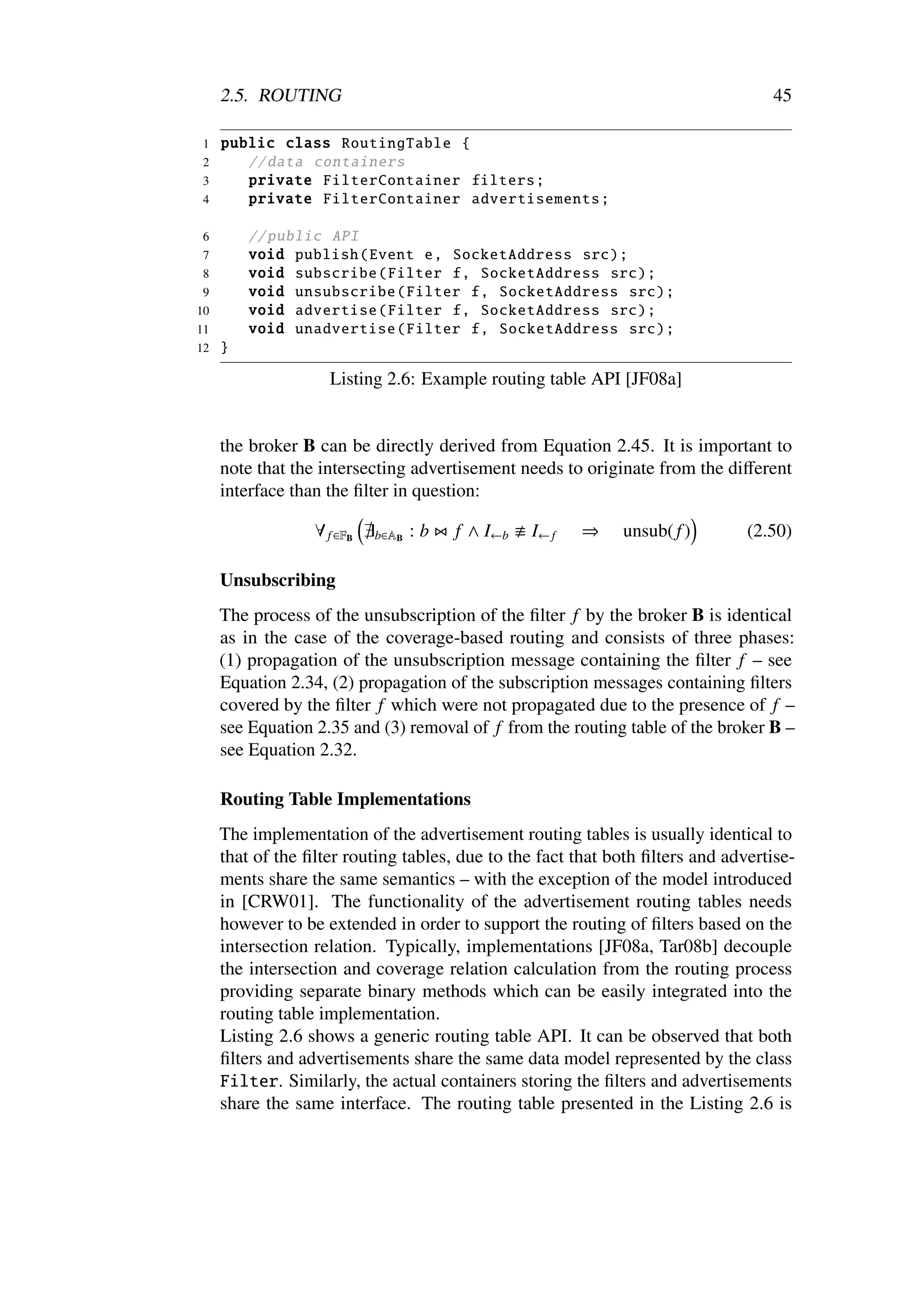 2.5. ROUTING                                                                 45

1    public class RoutingTable {
2       // data containers
3       private FilterContainer filters ;
4       private FilterContainer advertisements ;

6        // public API
7        void publish ( Event e, SocketAddress src);
 8       void subscribe ( Filter f, SocketAddress src);
 9       void unsubscribe ( Filter f, SocketAddress src);
10       void advertise ( Filter f, SocketAddress src);
11       void unadvertise ( Filter f, SocketAddress src);
12   }

                    Listing 2.6: Example routing table API [JF08a]


     the broker B can be directly derived from Equation 2.45. It is important to
     note that the intersecting advertisement needs to originate from the diﬀerent
     interface than the ﬁlter in question:

                  ∀ f ∈FB   b∈AB   :b   f ∧ I←b   I← f   ⇒   unsub( f )        (2.50)

     Unsubscribing
     The process of the unsubscription of the ﬁlter f by the broker B is identical
     as in the case of the coverage-based routing and consists of three phases:
     (1) propagation of the unsubscription message containing the ﬁlter f – see
     Equation 2.34, (2) propagation of the subscription messages containing ﬁlters
     covered by the ﬁlter f which were not propagated due to the presence of f –
     see Equation 2.35 and (3) removal of f from the routing table of the broker B –
     see Equation 2.32.

     Routing Table Implementations
     The implementation of the advertisement routing tables is usually identical to
     that of the ﬁlter routing tables, due to the fact that both ﬁlters and advertise-
     ments share the same semantics – with the exception of the model introduced
     in [CRW01]. The functionality of the advertisement routing tables needs
     however to be extended in order to support the routing of ﬁlters based on the
     intersection relation. Typically, implementations [JF08a, Tar08b] decouple
     the intersection and coverage relation calculation from the routing process
     providing separate binary methods which can be easily integrated into the
     routing table implementation.
     Listing 2.6 shows a generic routing table API. It can be observed that both
     ﬁlters and advertisements share the same data model represented by the class
     Filter. Similarly, the actual containers storing the ﬁlters and advertisements
     share the same interface. The routing table presented in the Listing 2.6 is
 