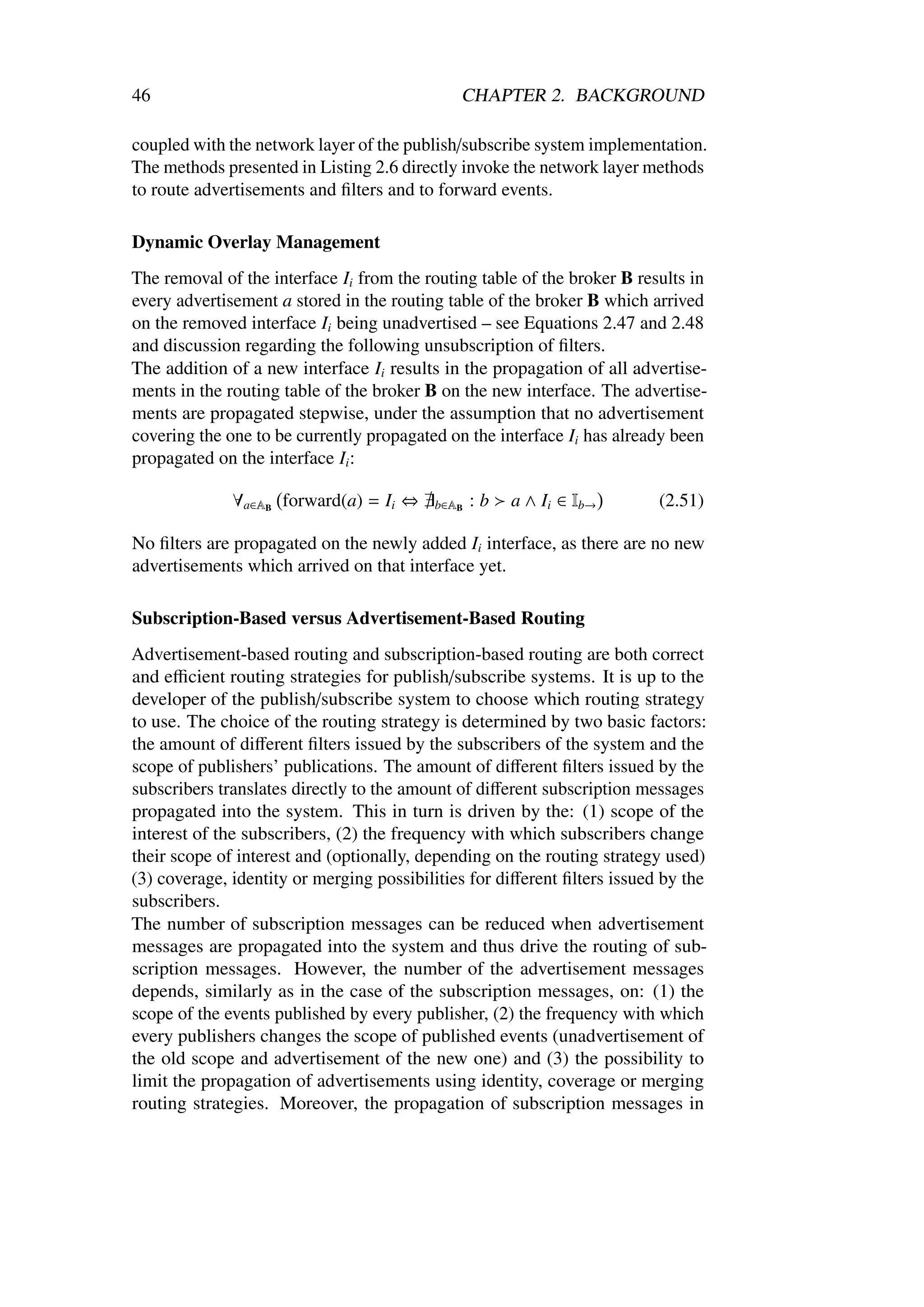 46                                            CHAPTER 2. BACKGROUND

coupled with the network layer of the publish/subscribe system implementation.
The methods presented in Listing 2.6 directly invoke the network layer methods
to route advertisements and ﬁlters and to forward events.

Dynamic Overlay Management
The removal of the interface Ii from the routing table of the broker B results in
every advertisement a stored in the routing table of the broker B which arrived
on the removed interface Ii being unadvertised – see Equations 2.47 and 2.48
and discussion regarding the following unsubscription of ﬁlters.
The addition of a new interface Ii results in the propagation of all advertise-
ments in the routing table of the broker B on the new interface. The advertise-
ments are propagated stepwise, under the assumption that no advertisement
covering the one to be currently propagated on the interface Ii has already been
propagated on the interface Ii :

              ∀a∈AB forward(a) = Ii ⇔     b∈AB   :b   a ∧ Ii ∈ Ib→        (2.51)

No ﬁlters are propagated on the newly added Ii interface, as there are no new
advertisements which arrived on that interface yet.

Subscription-Based versus Advertisement-Based Routing
Advertisement-based routing and subscription-based routing are both correct
and eﬃcient routing strategies for publish/subscribe systems. It is up to the
developer of the publish/subscribe system to choose which routing strategy
to use. The choice of the routing strategy is determined by two basic factors:
the amount of diﬀerent ﬁlters issued by the subscribers of the system and the
scope of publishers’ publications. The amount of diﬀerent ﬁlters issued by the
subscribers translates directly to the amount of diﬀerent subscription messages
propagated into the system. This in turn is driven by the: (1) scope of the
interest of the subscribers, (2) the frequency with which subscribers change
their scope of interest and (optionally, depending on the routing strategy used)
(3) coverage, identity or merging possibilities for diﬀerent ﬁlters issued by the
subscribers.
The number of subscription messages can be reduced when advertisement
messages are propagated into the system and thus drive the routing of sub-
scription messages. However, the number of the advertisement messages
depends, similarly as in the case of the subscription messages, on: (1) the
scope of the events published by every publisher, (2) the frequency with which
every publishers changes the scope of published events (unadvertisement of
the old scope and advertisement of the new one) and (3) the possibility to
limit the propagation of advertisements using identity, coverage or merging
routing strategies. Moreover, the propagation of subscription messages in
 