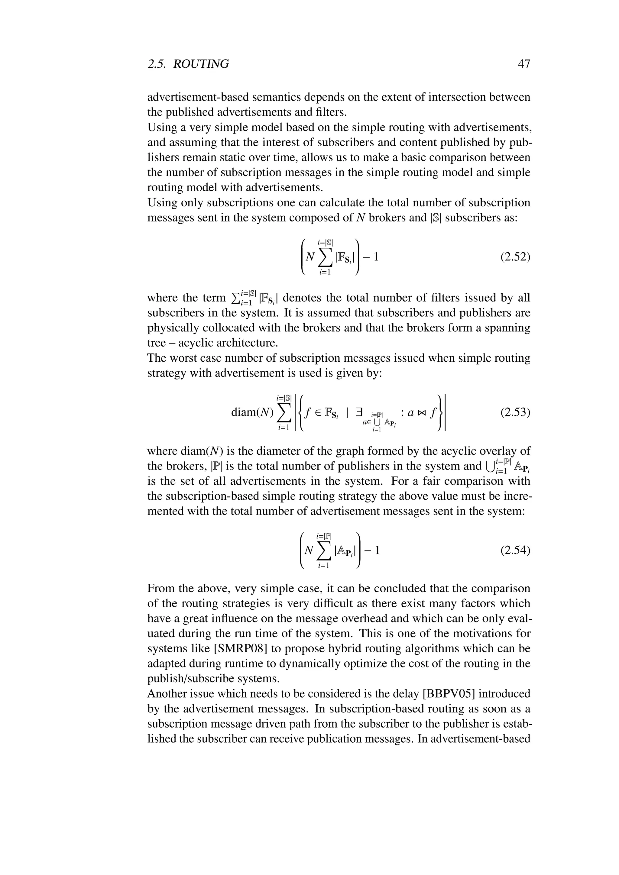 2.5. ROUTING                                                                47

advertisement-based semantics depends on the extent of intersection between
the published advertisements and ﬁlters.
Using a very simple model based on the simple routing with advertisements,
and assuming that the interest of subscribers and content published by pub-
lishers remain static over time, allows us to make a basic comparison between
the number of subscription messages in the simple routing model and simple
routing model with advertisements.
Using only subscriptions one can calculate the total number of subscription
messages sent in the system composed of N brokers and |S| subscribers as:
                                  i=|S|       
                                              
                                         |FSi | − 1                    (2.52)
                                 
                                 N
                                              
                                               
                                 
                                 
                                              
                                               
                                               
                                   i=1


where the term i=|S| |FSi | denotes the total number of ﬁlters issued by all
                    i=1
subscribers in the system. It is assumed that subscribers and publishers are
physically collocated with the brokers and that the brokers form a spanning
tree – acyclic architecture.
The worst case number of subscription messages issued when simple routing
strategy with advertisement is used is given by:
                                 
                           i=|S| 
                                                           
                                                           
                  diam(N)         f ∈ FSi | ∃ i=|P| : a f           (2.53)
                                 
                                                          
                                                           
                                 
                                             a∈    AP
                                                    i
                                                           
                                                           
                          i=1                 i=1


where diam(N) is the diameter of the graph formed by the acyclic overlay of
the brokers, |P| is the total number of publishers in the system and i=|P| APi
                                                                     i=1
is the set of all advertisements in the system. For a fair comparison with
the subscription-based simple routing strategy the above value must be incre-
mented with the total number of advertisement messages sent in the system:
                                 i=|P|       
                                             
                                        |APi | − 1                   (2.54)
                                
                                N
                                             
                                              
                                
                                
                                             
                                              
                                              
                                   i=1

From the above, very simple case, it can be concluded that the comparison
of the routing strategies is very diﬃcult as there exist many factors which
have a great inﬂuence on the message overhead and which can be only eval-
uated during the run time of the system. This is one of the motivations for
systems like [SMRP08] to propose hybrid routing algorithms which can be
adapted during runtime to dynamically optimize the cost of the routing in the
publish/subscribe systems.
Another issue which needs to be considered is the delay [BBPV05] introduced
by the advertisement messages. In subscription-based routing as soon as a
subscription message driven path from the subscriber to the publisher is estab-
lished the subscriber can receive publication messages. In advertisement-based
 