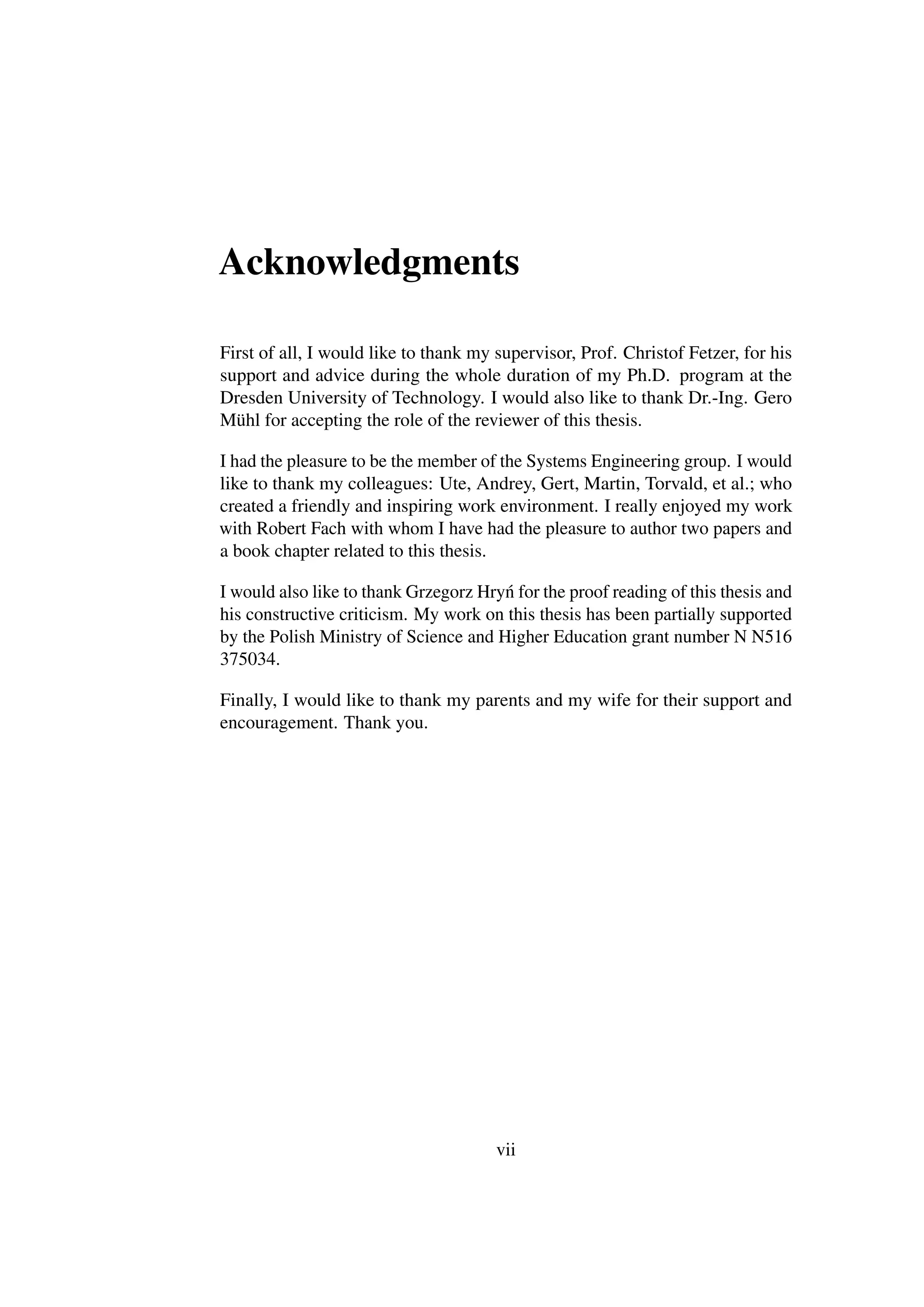 Acknowledgments

First of all, I would like to thank my supervisor, Prof. Christof Fetzer, for his
support and advice during the whole duration of my Ph.D. program at the
Dresden University of Technology. I would also like to thank Dr.-Ing. Gero
Mühl for accepting the role of the reviewer of this thesis.

I had the pleasure to be the member of the Systems Engineering group. I would
like to thank my colleagues: Ute, Andrey, Gert, Martin, Torvald, et al.; who
created a friendly and inspiring work environment. I really enjoyed my work
with Robert Fach with whom I have had the pleasure to author two papers and
a book chapter related to this thesis.

I would also like to thank Grzegorz Hry´ for the proof reading of this thesis and
                                       n
his constructive criticism. My work on this thesis has been partially supported
by the Polish Ministry of Science and Higher Education grant number N N516
375034.

Finally, I would like to thank my parents and my wife for their support and
encouragement. Thank you.




                                       vii
 
