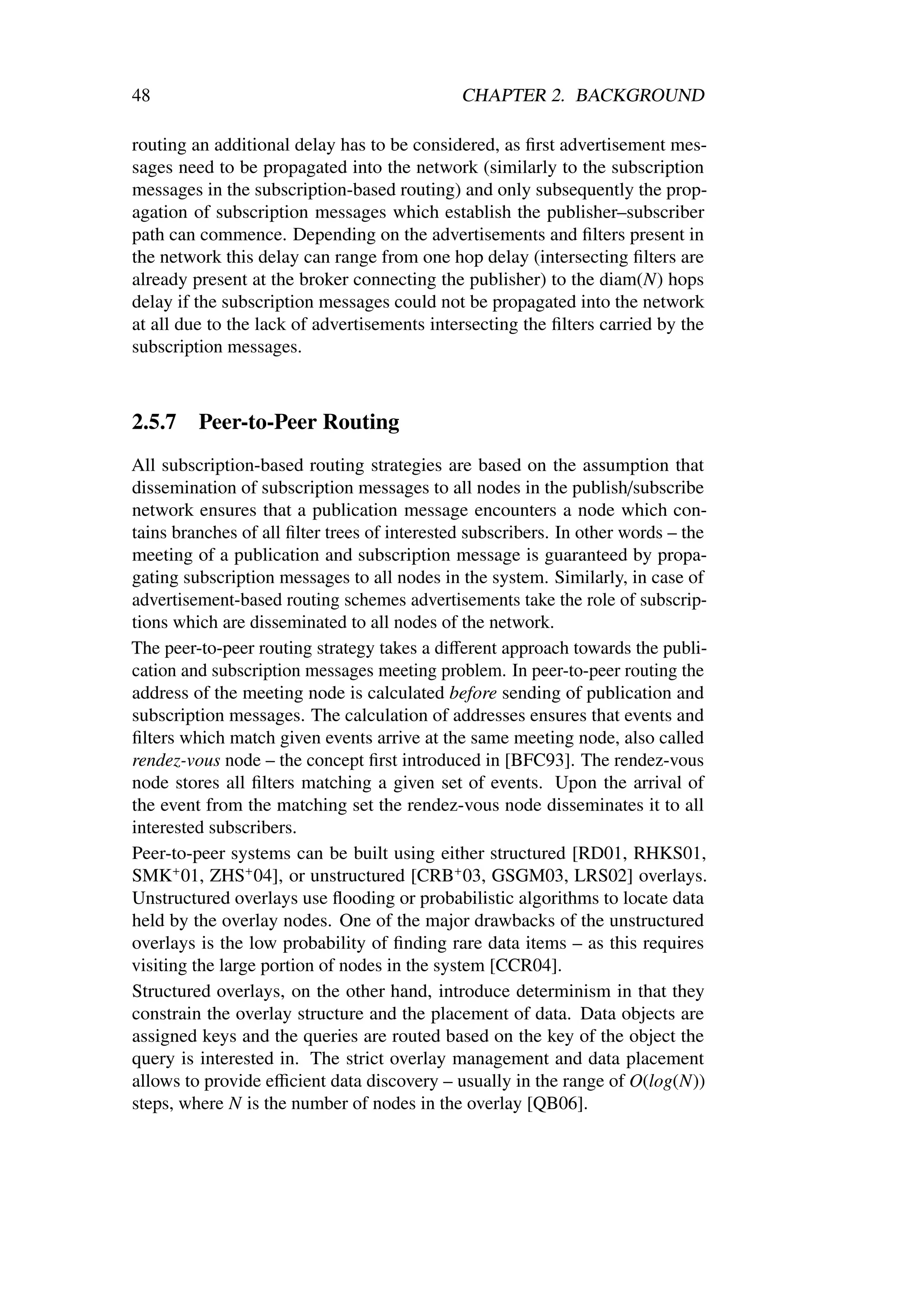 48                                            CHAPTER 2. BACKGROUND

routing an additional delay has to be considered, as ﬁrst advertisement mes-
sages need to be propagated into the network (similarly to the subscription
messages in the subscription-based routing) and only subsequently the prop-
agation of subscription messages which establish the publisher–subscriber
path can commence. Depending on the advertisements and ﬁlters present in
the network this delay can range from one hop delay (intersecting ﬁlters are
already present at the broker connecting the publisher) to the diam(N) hops
delay if the subscription messages could not be propagated into the network
at all due to the lack of advertisements intersecting the ﬁlters carried by the
subscription messages.



2.5.7    Peer-to-Peer Routing
All subscription-based routing strategies are based on the assumption that
dissemination of subscription messages to all nodes in the publish/subscribe
network ensures that a publication message encounters a node which con-
tains branches of all ﬁlter trees of interested subscribers. In other words – the
meeting of a publication and subscription message is guaranteed by propa-
gating subscription messages to all nodes in the system. Similarly, in case of
advertisement-based routing schemes advertisements take the role of subscrip-
tions which are disseminated to all nodes of the network.
The peer-to-peer routing strategy takes a diﬀerent approach towards the publi-
cation and subscription messages meeting problem. In peer-to-peer routing the
address of the meeting node is calculated before sending of publication and
subscription messages. The calculation of addresses ensures that events and
ﬁlters which match given events arrive at the same meeting node, also called
rendez-vous node – the concept ﬁrst introduced in [BFC93]. The rendez-vous
node stores all ﬁlters matching a given set of events. Upon the arrival of
the event from the matching set the rendez-vous node disseminates it to all
interested subscribers.
Peer-to-peer systems can be built using either structured [RD01, RHKS01,
SMK+ 01, ZHS+ 04], or unstructured [CRB+ 03, GSGM03, LRS02] overlays.
Unstructured overlays use ﬂooding or probabilistic algorithms to locate data
held by the overlay nodes. One of the major drawbacks of the unstructured
overlays is the low probability of ﬁnding rare data items – as this requires
visiting the large portion of nodes in the system [CCR04].
Structured overlays, on the other hand, introduce determinism in that they
constrain the overlay structure and the placement of data. Data objects are
assigned keys and the queries are routed based on the key of the object the
query is interested in. The strict overlay management and data placement
allows to provide eﬃcient data discovery – usually in the range of O(log(N))
steps, where N is the number of nodes in the overlay [QB06].
 