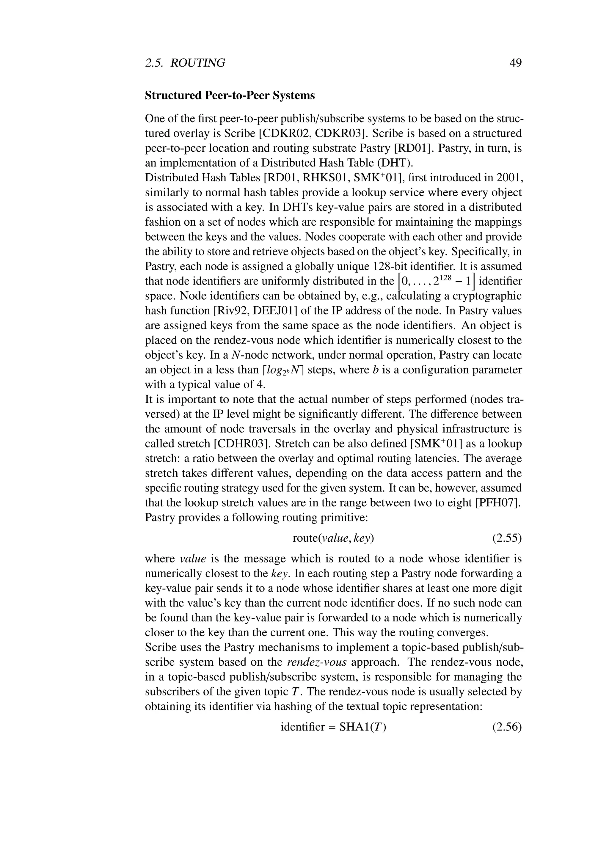 2.5. ROUTING                                                                    49

Structured Peer-to-Peer Systems
One of the ﬁrst peer-to-peer publish/subscribe systems to be based on the struc-
tured overlay is Scribe [CDKR02, CDKR03]. Scribe is based on a structured
peer-to-peer location and routing substrate Pastry [RD01]. Pastry, in turn, is
an implementation of a Distributed Hash Table (DHT).
Distributed Hash Tables [RD01, RHKS01, SMK+ 01], ﬁrst introduced in 2001,
similarly to normal hash tables provide a lookup service where every object
is associated with a key. In DHTs key-value pairs are stored in a distributed
fashion on a set of nodes which are responsible for maintaining the mappings
between the keys and the values. Nodes cooperate with each other and provide
the ability to store and retrieve objects based on the object’s key. Speciﬁcally, in
Pastry, each node is assigned a globally unique 128-bit identiﬁer. It is assumed
that node identiﬁers are uniformly distributed in the 0, . . . , 2128 − 1 identiﬁer
space. Node identiﬁers can be obtained by, e.g., calculating a cryptographic
hash function [Riv92, DEEJ01] of the IP address of the node. In Pastry values
are assigned keys from the same space as the node identiﬁers. An object is
placed on the rendez-vous node which identiﬁer is numerically closest to the
object’s key. In a N-node network, under normal operation, Pastry can locate
an object in a less than log2b N steps, where b is a conﬁguration parameter
with a typical value of 4.
It is important to note that the actual number of steps performed (nodes tra-
versed) at the IP level might be signiﬁcantly diﬀerent. The diﬀerence between
the amount of node traversals in the overlay and physical infrastructure is
called stretch [CDHR03]. Stretch can be also deﬁned [SMK+ 01] as a lookup
stretch: a ratio between the overlay and optimal routing latencies. The average
stretch takes diﬀerent values, depending on the data access pattern and the
speciﬁc routing strategy used for the given system. It can be, however, assumed
that the lookup stretch values are in the range between two to eight [PFH07].
Pastry provides a following routing primitive:
                                route(value, key)                            (2.55)
where value is the message which is routed to a node whose identiﬁer is
numerically closest to the key. In each routing step a Pastry node forwarding a
key-value pair sends it to a node whose identiﬁer shares at least one more digit
with the value’s key than the current node identiﬁer does. If no such node can
be found than the key-value pair is forwarded to a node which is numerically
closer to the key than the current one. This way the routing converges.
Scribe uses the Pastry mechanisms to implement a topic-based publish/sub-
scribe system based on the rendez-vous approach. The rendez-vous node,
in a topic-based publish/subscribe system, is responsible for managing the
subscribers of the given topic T . The rendez-vous node is usually selected by
obtaining its identiﬁer via hashing of the textual topic representation:
                              identiﬁer = SHA1(T )                           (2.56)
 