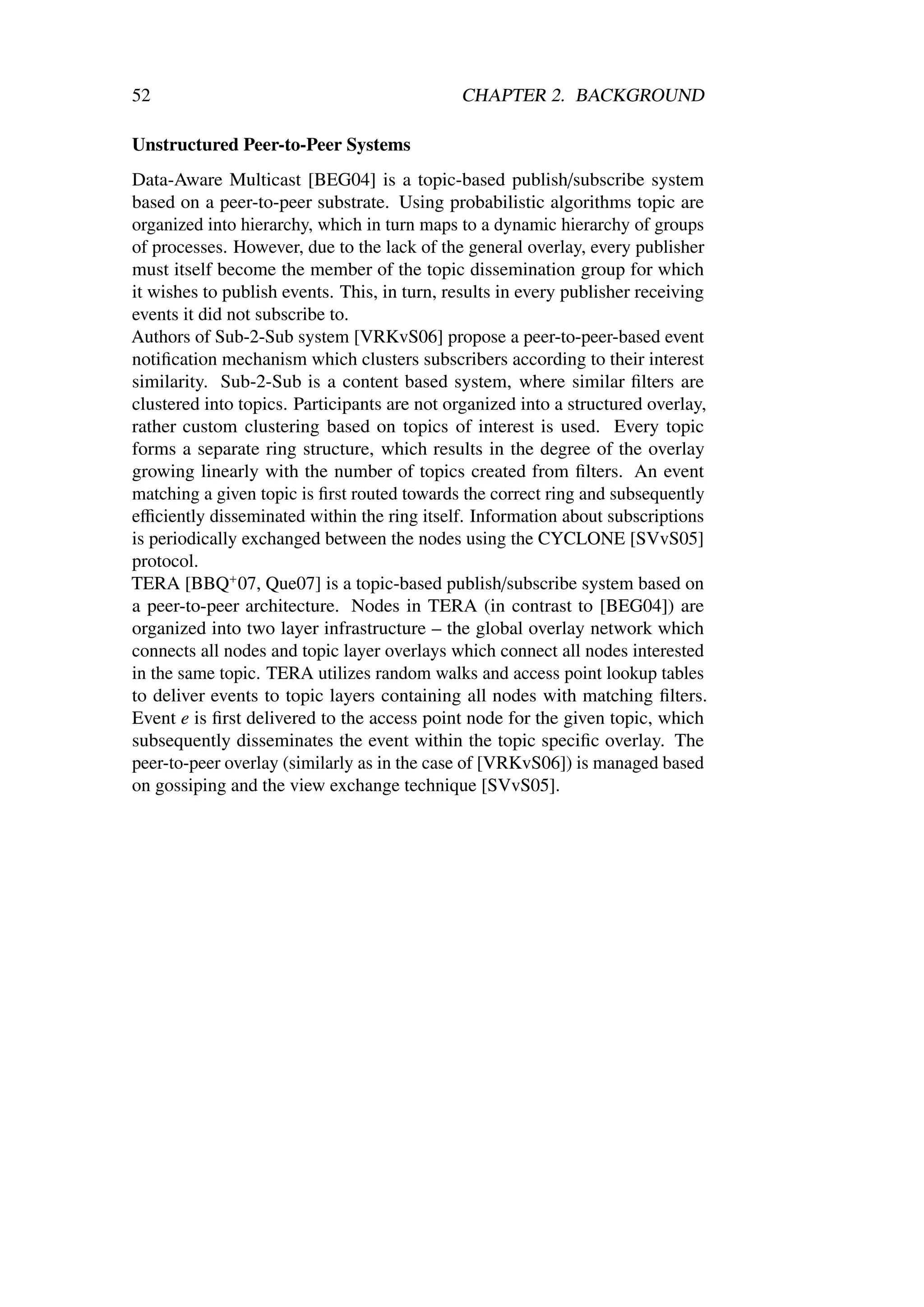 52                                           CHAPTER 2. BACKGROUND

Unstructured Peer-to-Peer Systems
Data-Aware Multicast [BEG04] is a topic-based publish/subscribe system
based on a peer-to-peer substrate. Using probabilistic algorithms topic are
organized into hierarchy, which in turn maps to a dynamic hierarchy of groups
of processes. However, due to the lack of the general overlay, every publisher
must itself become the member of the topic dissemination group for which
it wishes to publish events. This, in turn, results in every publisher receiving
events it did not subscribe to.
Authors of Sub-2-Sub system [VRKvS06] propose a peer-to-peer-based event
notiﬁcation mechanism which clusters subscribers according to their interest
similarity. Sub-2-Sub is a content based system, where similar ﬁlters are
clustered into topics. Participants are not organized into a structured overlay,
rather custom clustering based on topics of interest is used. Every topic
forms a separate ring structure, which results in the degree of the overlay
growing linearly with the number of topics created from ﬁlters. An event
matching a given topic is ﬁrst routed towards the correct ring and subsequently
eﬃciently disseminated within the ring itself. Information about subscriptions
is periodically exchanged between the nodes using the CYCLONE [SVvS05]
protocol.
TERA [BBQ+ 07, Que07] is a topic-based publish/subscribe system based on
a peer-to-peer architecture. Nodes in TERA (in contrast to [BEG04]) are
organized into two layer infrastructure – the global overlay network which
connects all nodes and topic layer overlays which connect all nodes interested
in the same topic. TERA utilizes random walks and access point lookup tables
to deliver events to topic layers containing all nodes with matching ﬁlters.
Event e is ﬁrst delivered to the access point node for the given topic, which
subsequently disseminates the event within the topic speciﬁc overlay. The
peer-to-peer overlay (similarly as in the case of [VRKvS06]) is managed based
on gossiping and the view exchange technique [SVvS05].
 