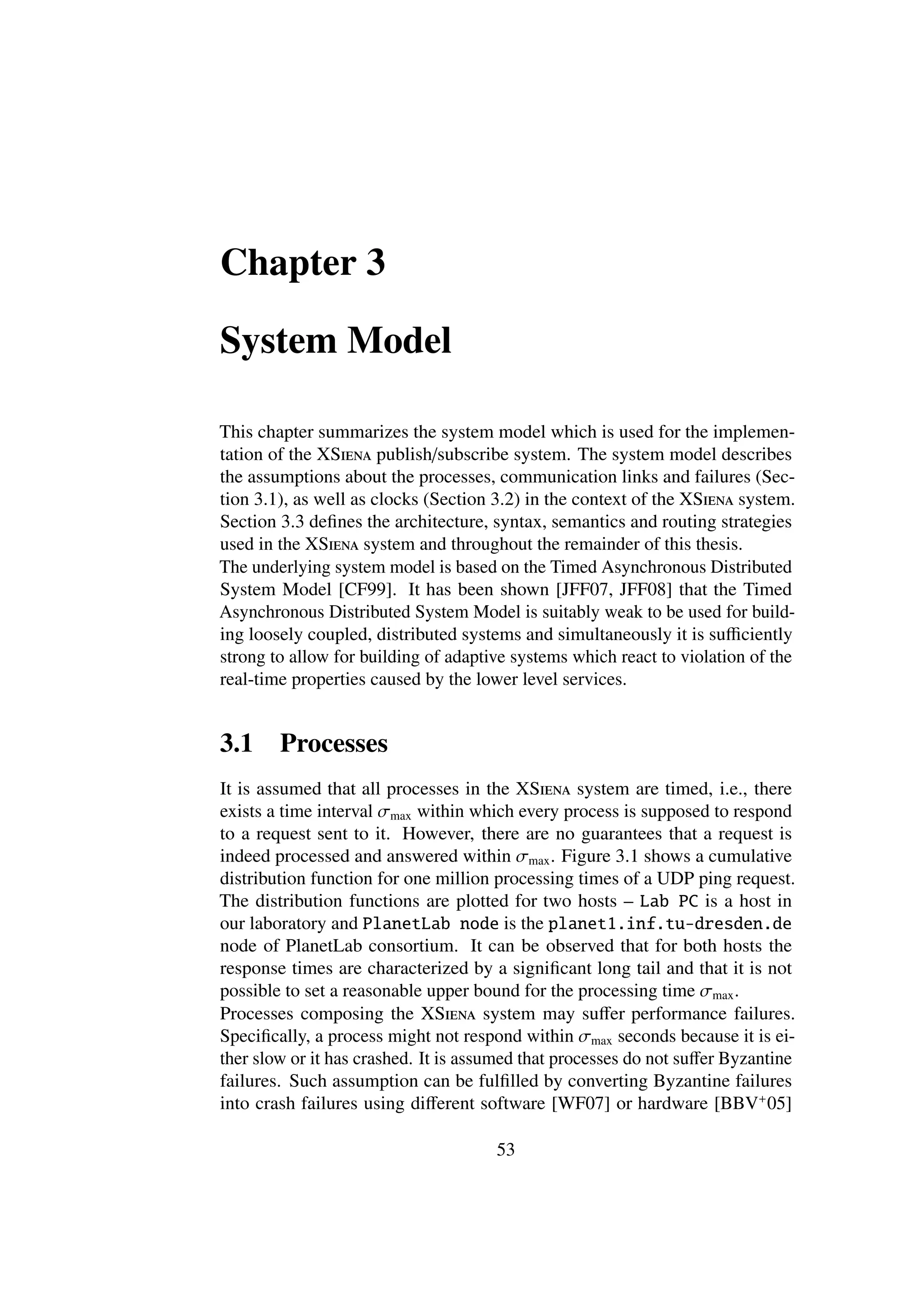 Chapter 3

System Model

This chapter summarizes the system model which is used for the implemen-
tation of the XSiena publish/subscribe system. The system model describes
the assumptions about the processes, communication links and failures (Sec-
tion 3.1), as well as clocks (Section 3.2) in the context of the XSiena system.
Section 3.3 deﬁnes the architecture, syntax, semantics and routing strategies
used in the XSiena system and throughout the remainder of this thesis.
The underlying system model is based on the Timed Asynchronous Distributed
System Model [CF99]. It has been shown [JFF07, JFF08] that the Timed
Asynchronous Distributed System Model is suitably weak to be used for build-
ing loosely coupled, distributed systems and simultaneously it is suﬃciently
strong to allow for building of adaptive systems which react to violation of the
real-time properties caused by the lower level services.


3.1     Processes
It is assumed that all processes in the XSiena system are timed, i.e., there
exists a time interval σmax within which every process is supposed to respond
to a request sent to it. However, there are no guarantees that a request is
indeed processed and answered within σmax . Figure 3.1 shows a cumulative
distribution function for one million processing times of a UDP ping request.
The distribution functions are plotted for two hosts – Lab PC is a host in
our laboratory and PlanetLab node is the planet1.inf.tu-dresden.de
node of PlanetLab consortium. It can be observed that for both hosts the
response times are characterized by a signiﬁcant long tail and that it is not
possible to set a reasonable upper bound for the processing time σmax .
Processes composing the XSiena system may suﬀer performance failures.
Speciﬁcally, a process might not respond within σmax seconds because it is ei-
ther slow or it has crashed. It is assumed that processes do not suﬀer Byzantine
failures. Such assumption can be fulﬁlled by converting Byzantine failures
into crash failures using diﬀerent software [WF07] or hardware [BBV+ 05]

                                      53
 