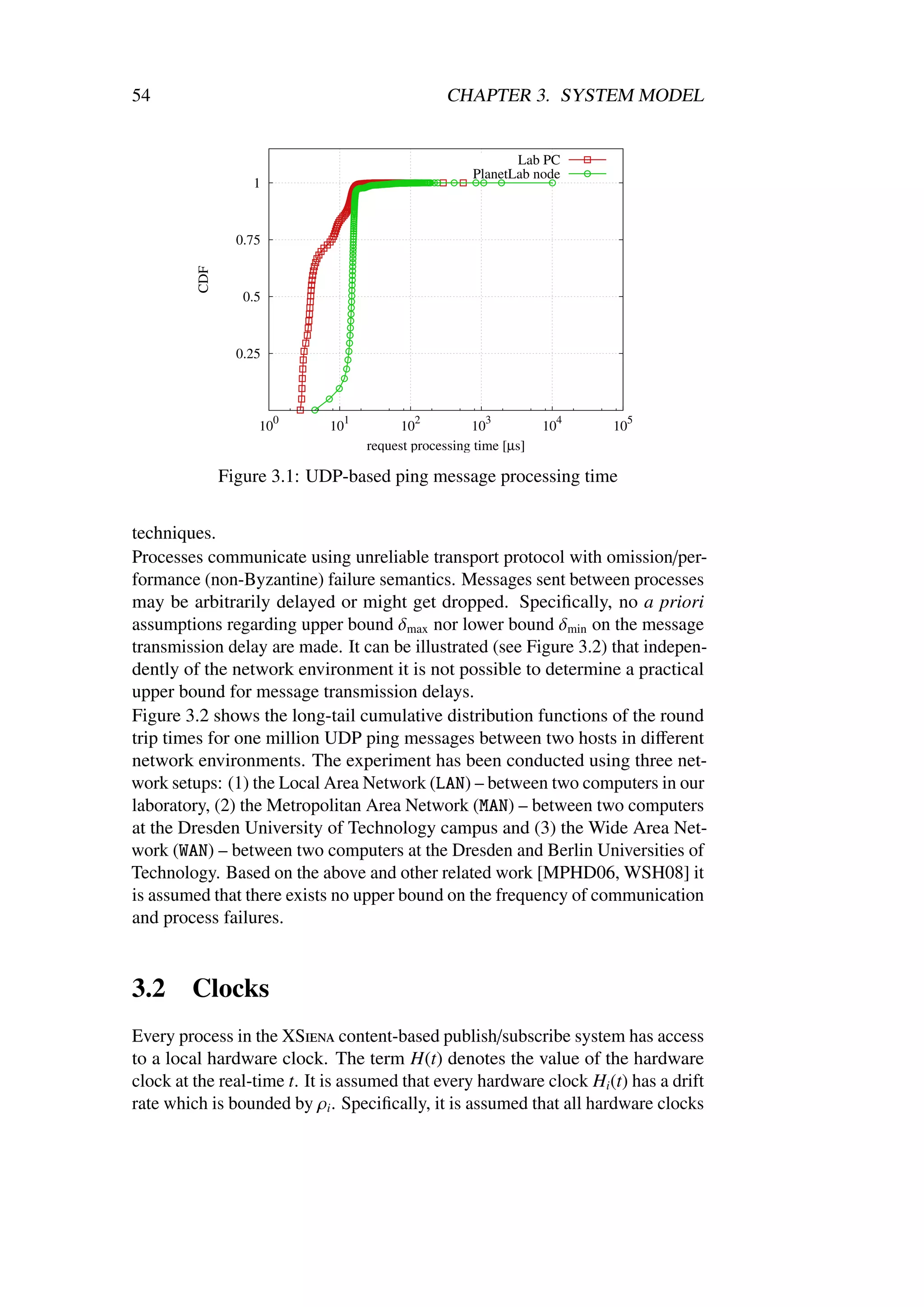 54                                               CHAPTER 3. SYSTEM MODEL


                                                            Lab PC
                                                     PlanetLab node
                   1



                 0.75
         CDF




                  0.5



                 0.25



                        0      1           2            3           4     5
                    10       10          10          10           10    10
                                   request processing time [µs]

               Figure 3.1: UDP-based ping message processing time


techniques.
Processes communicate using unreliable transport protocol with omission/per-
formance (non-Byzantine) failure semantics. Messages sent between processes
may be arbitrarily delayed or might get dropped. Speciﬁcally, no a priori
assumptions regarding upper bound δmax nor lower bound δmin on the message
transmission delay are made. It can be illustrated (see Figure 3.2) that indepen-
dently of the network environment it is not possible to determine a practical
upper bound for message transmission delays.
Figure 3.2 shows the long-tail cumulative distribution functions of the round
trip times for one million UDP ping messages between two hosts in diﬀerent
network environments. The experiment has been conducted using three net-
work setups: (1) the Local Area Network (LAN) – between two computers in our
laboratory, (2) the Metropolitan Area Network (MAN) – between two computers
at the Dresden University of Technology campus and (3) the Wide Area Net-
work (WAN) – between two computers at the Dresden and Berlin Universities of
Technology. Based on the above and other related work [MPHD06, WSH08] it
is assumed that there exists no upper bound on the frequency of communication
and process failures.


3.2     Clocks
Every process in the XSiena content-based publish/subscribe system has access
to a local hardware clock. The term H(t) denotes the value of the hardware
clock at the real-time t. It is assumed that every hardware clock Hi (t) has a drift
rate which is bounded by ρi . Speciﬁcally, it is assumed that all hardware clocks
 
