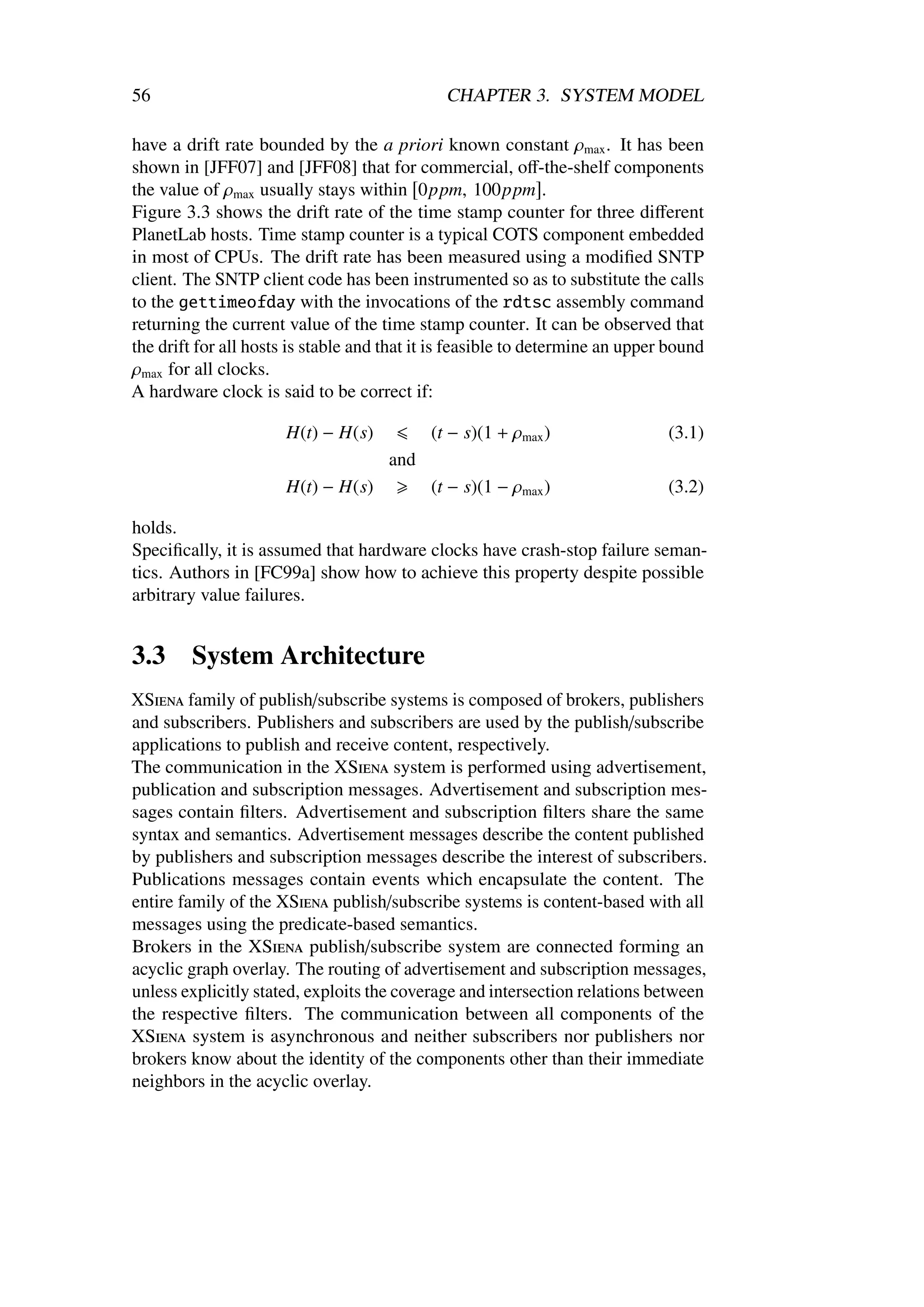 56                                            CHAPTER 3. SYSTEM MODEL

have a drift rate bounded by the a priori known constant ρmax . It has been
shown in [JFF07] and [JFF08] that for commercial, oﬀ-the-shelf components
the value of ρmax usually stays within 0ppm, 100ppm .
Figure 3.3 shows the drift rate of the time stamp counter for three diﬀerent
PlanetLab hosts. Time stamp counter is a typical COTS component embedded
in most of CPUs. The drift rate has been measured using a modiﬁed SNTP
client. The SNTP client code has been instrumented so as to substitute the calls
to the gettimeofday with the invocations of the rdtsc assembly command
returning the current value of the time stamp counter. It can be observed that
the drift for all hosts is stable and that it is feasible to determine an upper bound
ρmax for all clocks.
A hardware clock is said to be correct if:

                      H(t) − H(s)           (t − s)(1 + ρmax )                 (3.1)
                                      and
                      H(t) − H(s)           (t − s)(1 − ρmax )                 (3.2)

holds.
Speciﬁcally, it is assumed that hardware clocks have crash-stop failure seman-
tics. Authors in [FC99a] show how to achieve this property despite possible
arbitrary value failures.


3.3      System Architecture
XSiena family of publish/subscribe systems is composed of brokers, publishers
and subscribers. Publishers and subscribers are used by the publish/subscribe
applications to publish and receive content, respectively.
The communication in the XSiena system is performed using advertisement,
publication and subscription messages. Advertisement and subscription mes-
sages contain ﬁlters. Advertisement and subscription ﬁlters share the same
syntax and semantics. Advertisement messages describe the content published
by publishers and subscription messages describe the interest of subscribers.
Publications messages contain events which encapsulate the content. The
entire family of the XSiena publish/subscribe systems is content-based with all
messages using the predicate-based semantics.
Brokers in the XSiena publish/subscribe system are connected forming an
acyclic graph overlay. The routing of advertisement and subscription messages,
unless explicitly stated, exploits the coverage and intersection relations between
the respective ﬁlters. The communication between all components of the
XSiena system is asynchronous and neither subscribers nor publishers nor
brokers know about the identity of the components other than their immediate
neighbors in the acyclic overlay.
 