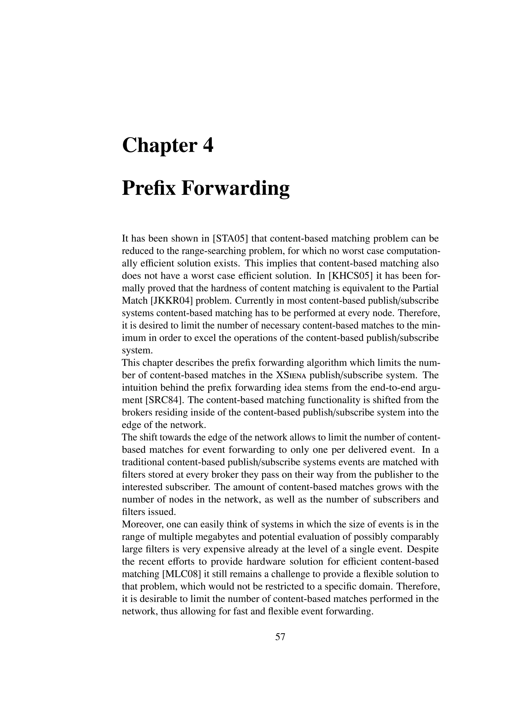 Chapter 4

Preﬁx Forwarding

It has been shown in [STA05] that content-based matching problem can be
reduced to the range-searching problem, for which no worst case computation-
ally eﬃcient solution exists. This implies that content-based matching also
does not have a worst case eﬃcient solution. In [KHCS05] it has been for-
mally proved that the hardness of content matching is equivalent to the Partial
Match [JKKR04] problem. Currently in most content-based publish/subscribe
systems content-based matching has to be performed at every node. Therefore,
it is desired to limit the number of necessary content-based matches to the min-
imum in order to excel the operations of the content-based publish/subscribe
system.
This chapter describes the preﬁx forwarding algorithm which limits the num-
ber of content-based matches in the XSiena publish/subscribe system. The
intuition behind the preﬁx forwarding idea stems from the end-to-end argu-
ment [SRC84]. The content-based matching functionality is shifted from the
brokers residing inside of the content-based publish/subscribe system into the
edge of the network.
The shift towards the edge of the network allows to limit the number of content-
based matches for event forwarding to only one per delivered event. In a
traditional content-based publish/subscribe systems events are matched with
ﬁlters stored at every broker they pass on their way from the publisher to the
interested subscriber. The amount of content-based matches grows with the
number of nodes in the network, as well as the number of subscribers and
ﬁlters issued.
Moreover, one can easily think of systems in which the size of events is in the
range of multiple megabytes and potential evaluation of possibly comparably
large ﬁlters is very expensive already at the level of a single event. Despite
the recent eﬀorts to provide hardware solution for eﬃcient content-based
matching [MLC08] it still remains a challenge to provide a ﬂexible solution to
that problem, which would not be restricted to a speciﬁc domain. Therefore,
it is desirable to limit the number of content-based matches performed in the
network, thus allowing for fast and ﬂexible event forwarding.

                                      57
 