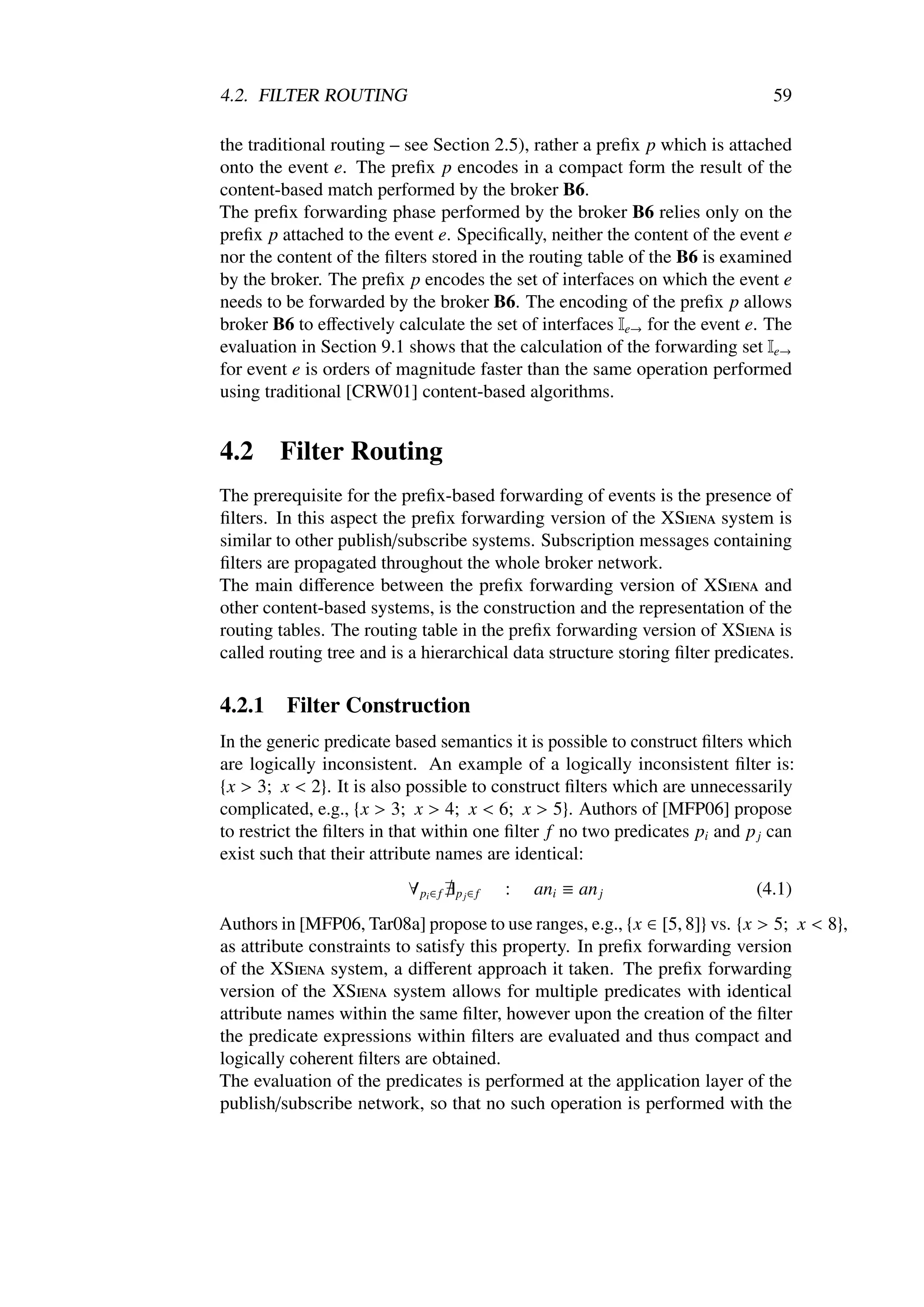 4.2. FILTER ROUTING                                                            59

the traditional routing – see Section 2.5), rather a preﬁx p which is attached
onto the event e. The preﬁx p encodes in a compact form the result of the
content-based match performed by the broker B6.
The preﬁx forwarding phase performed by the broker B6 relies only on the
preﬁx p attached to the event e. Speciﬁcally, neither the content of the event e
nor the content of the ﬁlters stored in the routing table of the B6 is examined
by the broker. The preﬁx p encodes the set of interfaces on which the event e
needs to be forwarded by the broker B6. The encoding of the preﬁx p allows
broker B6 to eﬀectively calculate the set of interfaces Ie→ for the event e. The
evaluation in Section 9.1 shows that the calculation of the forwarding set Ie→
for event e is orders of magnitude faster than the same operation performed
using traditional [CRW01] content-based algorithms.


4.2     Filter Routing
The prerequisite for the preﬁx-based forwarding of events is the presence of
ﬁlters. In this aspect the preﬁx forwarding version of the XSiena system is
similar to other publish/subscribe systems. Subscription messages containing
ﬁlters are propagated throughout the whole broker network.
The main diﬀerence between the preﬁx forwarding version of XSiena and
other content-based systems, is the construction and the representation of the
routing tables. The routing table in the preﬁx forwarding version of XSiena is
called routing tree and is a hierarchical data structure storing ﬁlter predicates.

4.2.1    Filter Construction
In the generic predicate based semantics it is possible to construct ﬁlters which
are logically inconsistent. An example of a logically inconsistent ﬁlter is:
{x > 3; x < 2}. It is also possible to construct ﬁlters which are unnecessarily
complicated, e.g., {x > 3; x > 4; x < 6; x > 5}. Authors of [MFP06] propose
to restrict the ﬁlters in that within one ﬁlter f no two predicates pi and p j can
exist such that their attribute names are identical:
                          ∀ pi ∈ f   p j∈ f   :   ani ≡ an j                (4.1)
Authors in [MFP06, Tar08a] propose to use ranges, e.g., {x ∈ [5, 8]} vs. {x > 5; x < 8},
as attribute constraints to satisfy this property. In preﬁx forwarding version
of the XSiena system, a diﬀerent approach it taken. The preﬁx forwarding
version of the XSiena system allows for multiple predicates with identical
attribute names within the same ﬁlter, however upon the creation of the ﬁlter
the predicate expressions within ﬁlters are evaluated and thus compact and
logically coherent ﬁlters are obtained.
The evaluation of the predicates is performed at the application layer of the
publish/subscribe network, so that no such operation is performed with the
 