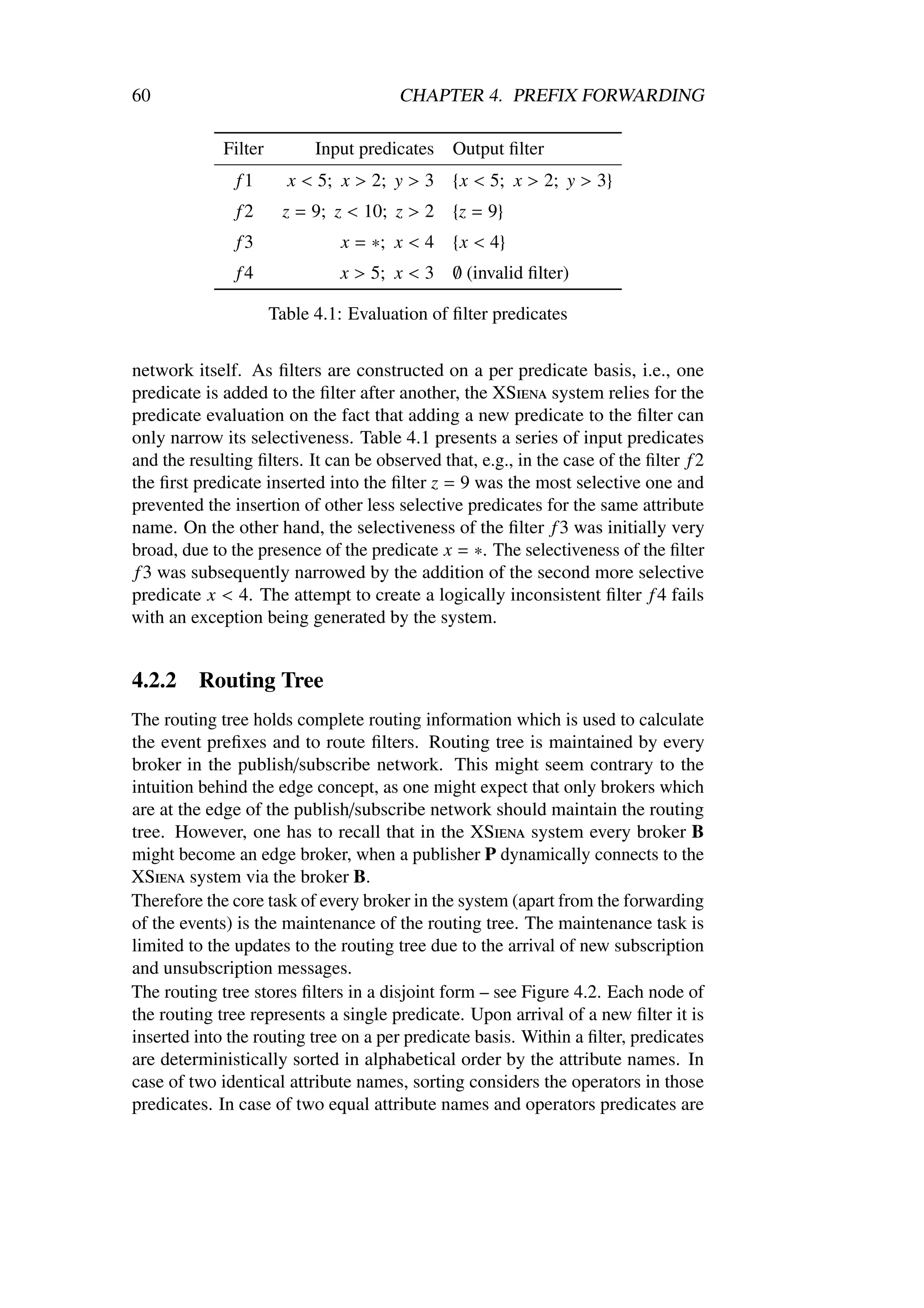60                                     CHAPTER 4. PREFIX FORWARDING

             Filter         Input predicates   Output ﬁlter
               f1       x < 5; x > 2; y > 3    {x < 5; x > 2; y > 3}
               f2      z = 9; z < 10; z > 2    {z = 9}
               f3              x = ∗; x < 4    {x < 4}
               f4              x > 5; x < 3    ∅ (invalid ﬁlter)

                      Table 4.1: Evaluation of ﬁlter predicates


network itself. As ﬁlters are constructed on a per predicate basis, i.e., one
predicate is added to the ﬁlter after another, the XSiena system relies for the
predicate evaluation on the fact that adding a new predicate to the ﬁlter can
only narrow its selectiveness. Table 4.1 presents a series of input predicates
and the resulting ﬁlters. It can be observed that, e.g., in the case of the ﬁlter f 2
the ﬁrst predicate inserted into the ﬁlter z = 9 was the most selective one and
prevented the insertion of other less selective predicates for the same attribute
name. On the other hand, the selectiveness of the ﬁlter f 3 was initially very
broad, due to the presence of the predicate x = ∗. The selectiveness of the ﬁlter
 f 3 was subsequently narrowed by the addition of the second more selective
predicate x < 4. The attempt to create a logically inconsistent ﬁlter f 4 fails
with an exception being generated by the system.


4.2.2     Routing Tree
The routing tree holds complete routing information which is used to calculate
the event preﬁxes and to route ﬁlters. Routing tree is maintained by every
broker in the publish/subscribe network. This might seem contrary to the
intuition behind the edge concept, as one might expect that only brokers which
are at the edge of the publish/subscribe network should maintain the routing
tree. However, one has to recall that in the XSiena system every broker B
might become an edge broker, when a publisher P dynamically connects to the
XSiena system via the broker B.
Therefore the core task of every broker in the system (apart from the forwarding
of the events) is the maintenance of the routing tree. The maintenance task is
limited to the updates to the routing tree due to the arrival of new subscription
and unsubscription messages.
The routing tree stores ﬁlters in a disjoint form – see Figure 4.2. Each node of
the routing tree represents a single predicate. Upon arrival of a new ﬁlter it is
inserted into the routing tree on a per predicate basis. Within a ﬁlter, predicates
are deterministically sorted in alphabetical order by the attribute names. In
case of two identical attribute names, sorting considers the operators in those
predicates. In case of two equal attribute names and operators predicates are
 