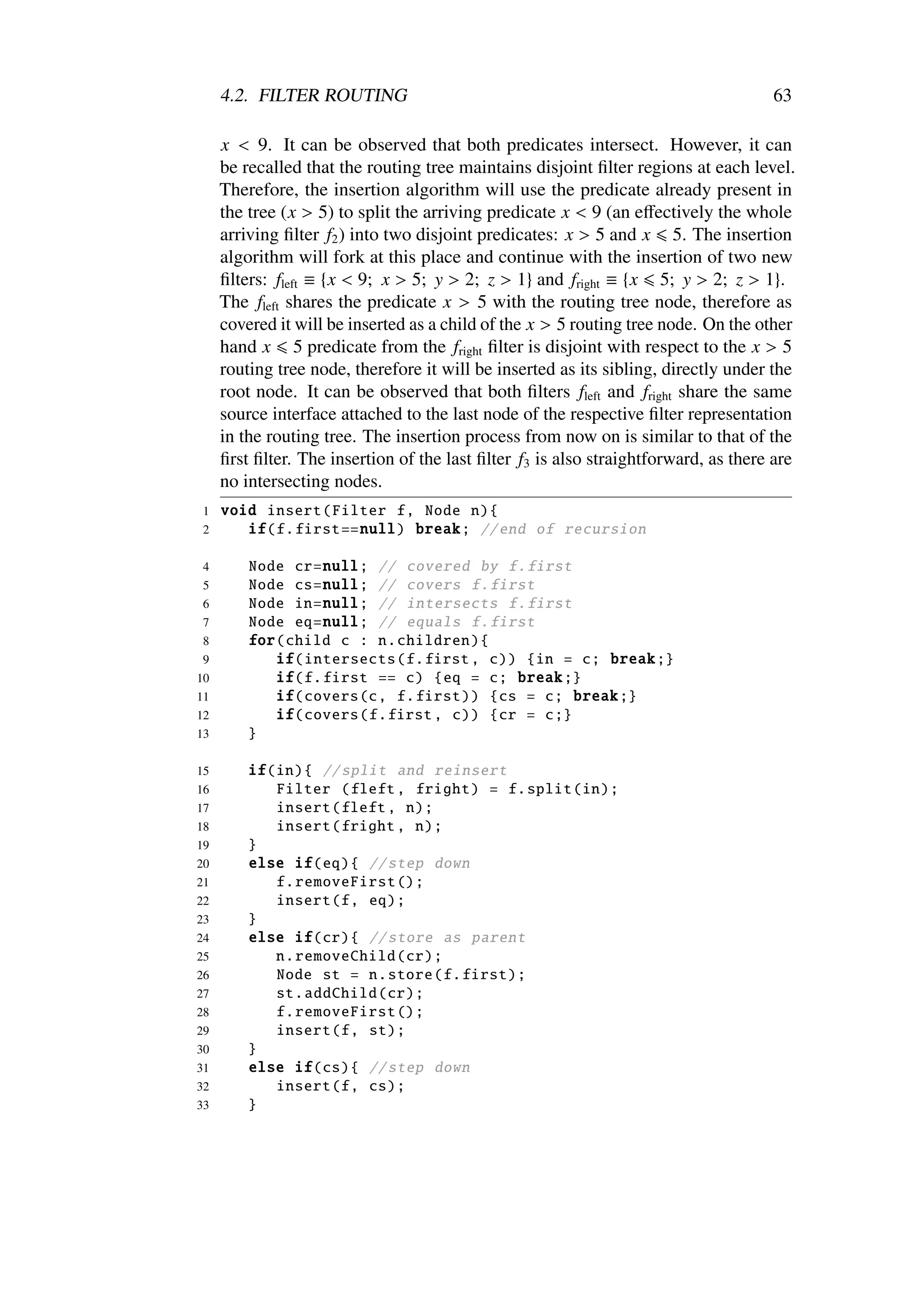 4.2. FILTER ROUTING                                                             63

     x < 9. It can be observed that both predicates intersect. However, it can
     be recalled that the routing tree maintains disjoint ﬁlter regions at each level.
     Therefore, the insertion algorithm will use the predicate already present in
     the tree (x > 5) to split the arriving predicate x < 9 (an eﬀectively the whole
     arriving ﬁlter f2 ) into two disjoint predicates: x > 5 and x 5. The insertion
     algorithm will fork at this place and continue with the insertion of two new
     ﬁlters: fleft ≡ {x < 9; x > 5; y > 2; z > 1} and fright ≡ {x 5; y > 2; z > 1}.
     The fleft shares the predicate x > 5 with the routing tree node, therefore as
     covered it will be inserted as a child of the x > 5 routing tree node. On the other
     hand x 5 predicate from the fright ﬁlter is disjoint with respect to the x > 5
     routing tree node, therefore it will be inserted as its sibling, directly under the
     root node. It can be observed that both ﬁlters fleft and fright share the same
     source interface attached to the last node of the respective ﬁlter representation
     in the routing tree. The insertion process from now on is similar to that of the
     ﬁrst ﬁlter. The insertion of the last ﬁlter f3 is also straightforward, as there are
     no intersecting nodes.
1    void insert ( Filter f, Node n){
2       if(f. first == null) break ; // end of recursion

4        Node cr=null; // covered by f. first
5        Node cs=null; // covers f. first
6        Node in=null; // intersects f. first
 7       Node eq=null; // equals f. first
 8       for( child c : n. children ){
 9          if( intersects (f.first , c)) {in = c; break ;}
10          if(f. first == c) {eq = c; break ;}
11          if( covers (c, f. first )) {cs = c; break ;}
12          if( covers (f.first , c)) {cr = c;}
13       }

15       if(in){ // split and reinsert
16          Filter (fleft , fright ) = f. split (in);
17          insert (fleft , n);
18          insert (fright , n);
19       }
20       else if(eq){ // step down
21          f. removeFirst ();
22          insert (f, eq);
23       }
24       else if(cr){ // store as parent
25          n. removeChild (cr);
26          Node st = n. store (f. first );
27          st. addChild (cr);
28          f. removeFirst ();
29          insert (f, st);
30       }
31       else if(cs){ // step down
32          insert (f, cs);
33       }
 
