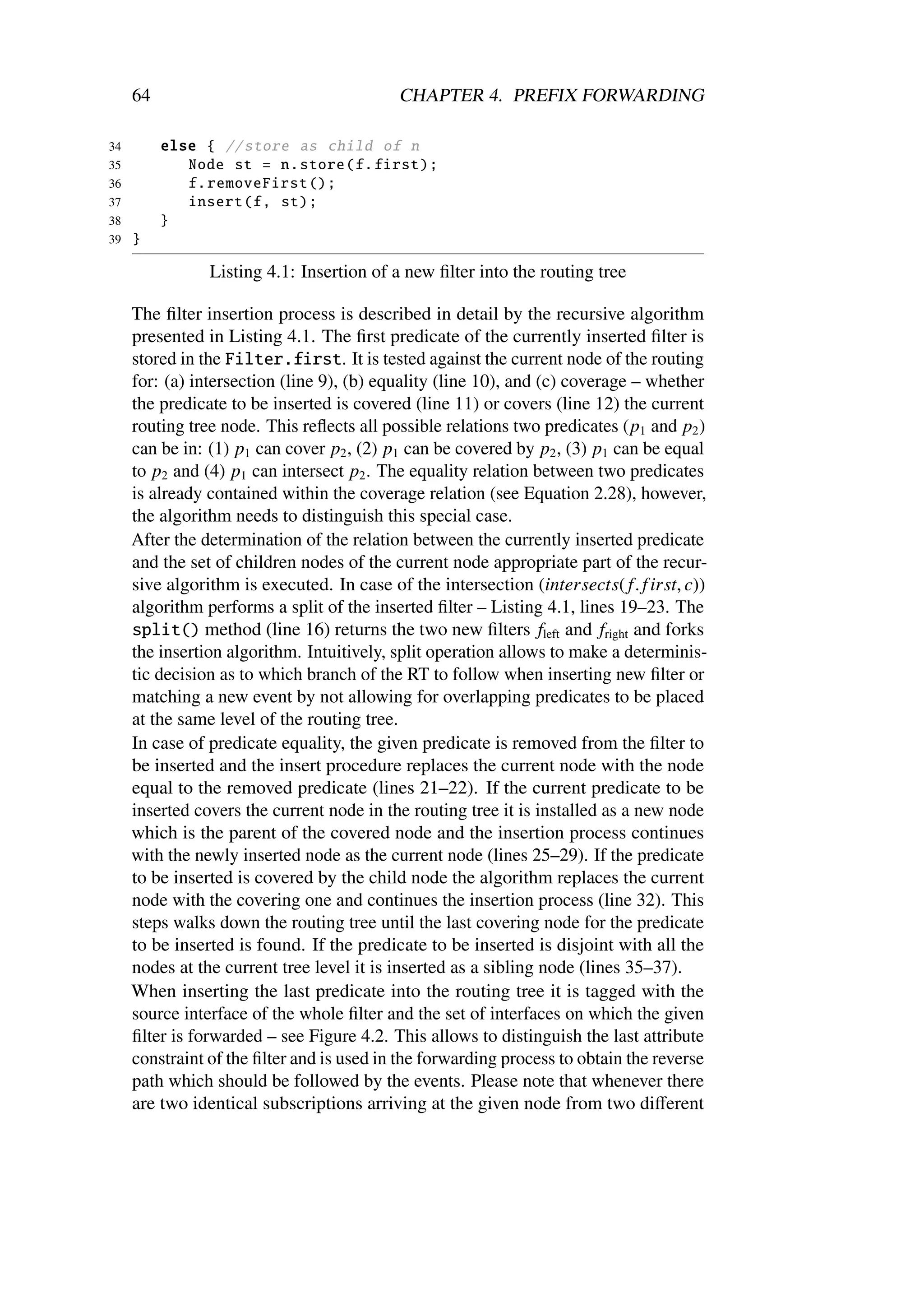 64                                    CHAPTER 4. PREFIX FORWARDING

34        else { // store as child of n
35           Node st = n. store (f. first );
36           f. removeFirst ();
37           insert (f, st);
38        }
39   }

                Listing 4.1: Insertion of a new ﬁlter into the routing tree

     The ﬁlter insertion process is described in detail by the recursive algorithm
     presented in Listing 4.1. The ﬁrst predicate of the currently inserted ﬁlter is
     stored in the Filter.first. It is tested against the current node of the routing
     for: (a) intersection (line 9), (b) equality (line 10), and (c) coverage – whether
     the predicate to be inserted is covered (line 11) or covers (line 12) the current
     routing tree node. This reﬂects all possible relations two predicates (p1 and p2 )
     can be in: (1) p1 can cover p2 , (2) p1 can be covered by p2 , (3) p1 can be equal
     to p2 and (4) p1 can intersect p2 . The equality relation between two predicates
     is already contained within the coverage relation (see Equation 2.28), however,
     the algorithm needs to distinguish this special case.
     After the determination of the relation between the currently inserted predicate
     and the set of children nodes of the current node appropriate part of the recur-
     sive algorithm is executed. In case of the intersection (intersects( f. f irst, c))
     algorithm performs a split of the inserted ﬁlter – Listing 4.1, lines 19–23. The
     split() method (line 16) returns the two new ﬁlters fleft and fright and forks
     the insertion algorithm. Intuitively, split operation allows to make a determinis-
     tic decision as to which branch of the RT to follow when inserting new ﬁlter or
     matching a new event by not allowing for overlapping predicates to be placed
     at the same level of the routing tree.
     In case of predicate equality, the given predicate is removed from the ﬁlter to
     be inserted and the insert procedure replaces the current node with the node
     equal to the removed predicate (lines 21–22). If the current predicate to be
     inserted covers the current node in the routing tree it is installed as a new node
     which is the parent of the covered node and the insertion process continues
     with the newly inserted node as the current node (lines 25–29). If the predicate
     to be inserted is covered by the child node the algorithm replaces the current
     node with the covering one and continues the insertion process (line 32). This
     steps walks down the routing tree until the last covering node for the predicate
     to be inserted is found. If the predicate to be inserted is disjoint with all the
     nodes at the current tree level it is inserted as a sibling node (lines 35–37).
     When inserting the last predicate into the routing tree it is tagged with the
     source interface of the whole ﬁlter and the set of interfaces on which the given
     ﬁlter is forwarded – see Figure 4.2. This allows to distinguish the last attribute
     constraint of the ﬁlter and is used in the forwarding process to obtain the reverse
     path which should be followed by the events. Please note that whenever there
     are two identical subscriptions arriving at the given node from two diﬀerent
 