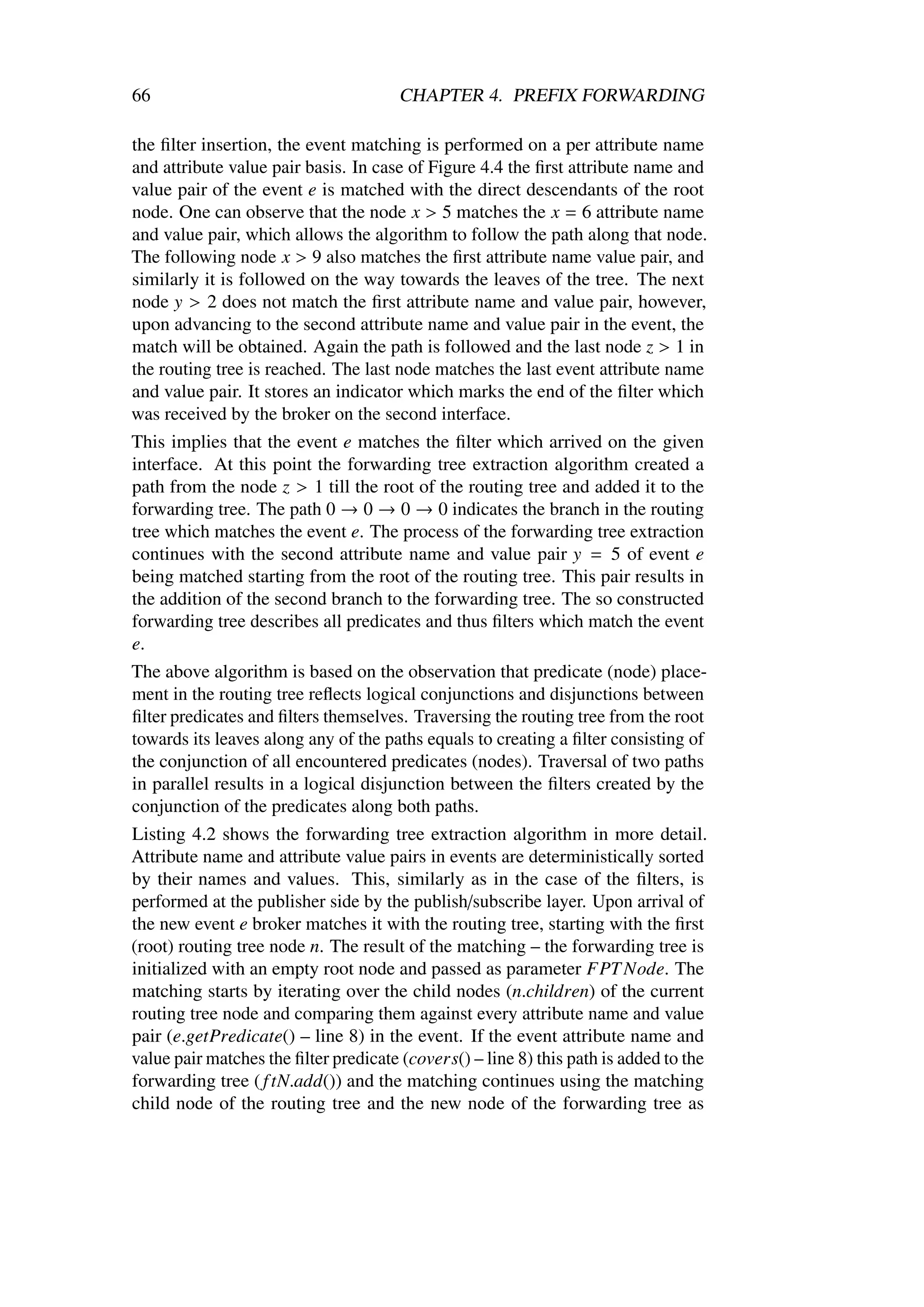 66                                     CHAPTER 4. PREFIX FORWARDING

the ﬁlter insertion, the event matching is performed on a per attribute name
and attribute value pair basis. In case of Figure 4.4 the ﬁrst attribute name and
value pair of the event e is matched with the direct descendants of the root
node. One can observe that the node x > 5 matches the x = 6 attribute name
and value pair, which allows the algorithm to follow the path along that node.
The following node x > 9 also matches the ﬁrst attribute name value pair, and
similarly it is followed on the way towards the leaves of the tree. The next
node y > 2 does not match the ﬁrst attribute name and value pair, however,
upon advancing to the second attribute name and value pair in the event, the
match will be obtained. Again the path is followed and the last node z > 1 in
the routing tree is reached. The last node matches the last event attribute name
and value pair. It stores an indicator which marks the end of the ﬁlter which
was received by the broker on the second interface.
This implies that the event e matches the ﬁlter which arrived on the given
interface. At this point the forwarding tree extraction algorithm created a
path from the node z > 1 till the root of the routing tree and added it to the
forwarding tree. The path 0 → 0 → 0 → 0 indicates the branch in the routing
tree which matches the event e. The process of the forwarding tree extraction
continues with the second attribute name and value pair y = 5 of event e
being matched starting from the root of the routing tree. This pair results in
the addition of the second branch to the forwarding tree. The so constructed
forwarding tree describes all predicates and thus ﬁlters which match the event
e.
The above algorithm is based on the observation that predicate (node) place-
ment in the routing tree reﬂects logical conjunctions and disjunctions between
ﬁlter predicates and ﬁlters themselves. Traversing the routing tree from the root
towards its leaves along any of the paths equals to creating a ﬁlter consisting of
the conjunction of all encountered predicates (nodes). Traversal of two paths
in parallel results in a logical disjunction between the ﬁlters created by the
conjunction of the predicates along both paths.
Listing 4.2 shows the forwarding tree extraction algorithm in more detail.
Attribute name and attribute value pairs in events are deterministically sorted
by their names and values. This, similarly as in the case of the ﬁlters, is
performed at the publisher side by the publish/subscribe layer. Upon arrival of
the new event e broker matches it with the routing tree, starting with the ﬁrst
(root) routing tree node n. The result of the matching – the forwarding tree is
initialized with an empty root node and passed as parameter FPT Node. The
matching starts by iterating over the child nodes (n.children) of the current
routing tree node and comparing them against every attribute name and value
pair (e.getPredicate() – line 8) in the event. If the event attribute name and
value pair matches the ﬁlter predicate (covers() – line 8) this path is added to the
forwarding tree ( f tN.add()) and the matching continues using the matching
child node of the routing tree and the new node of the forwarding tree as
 