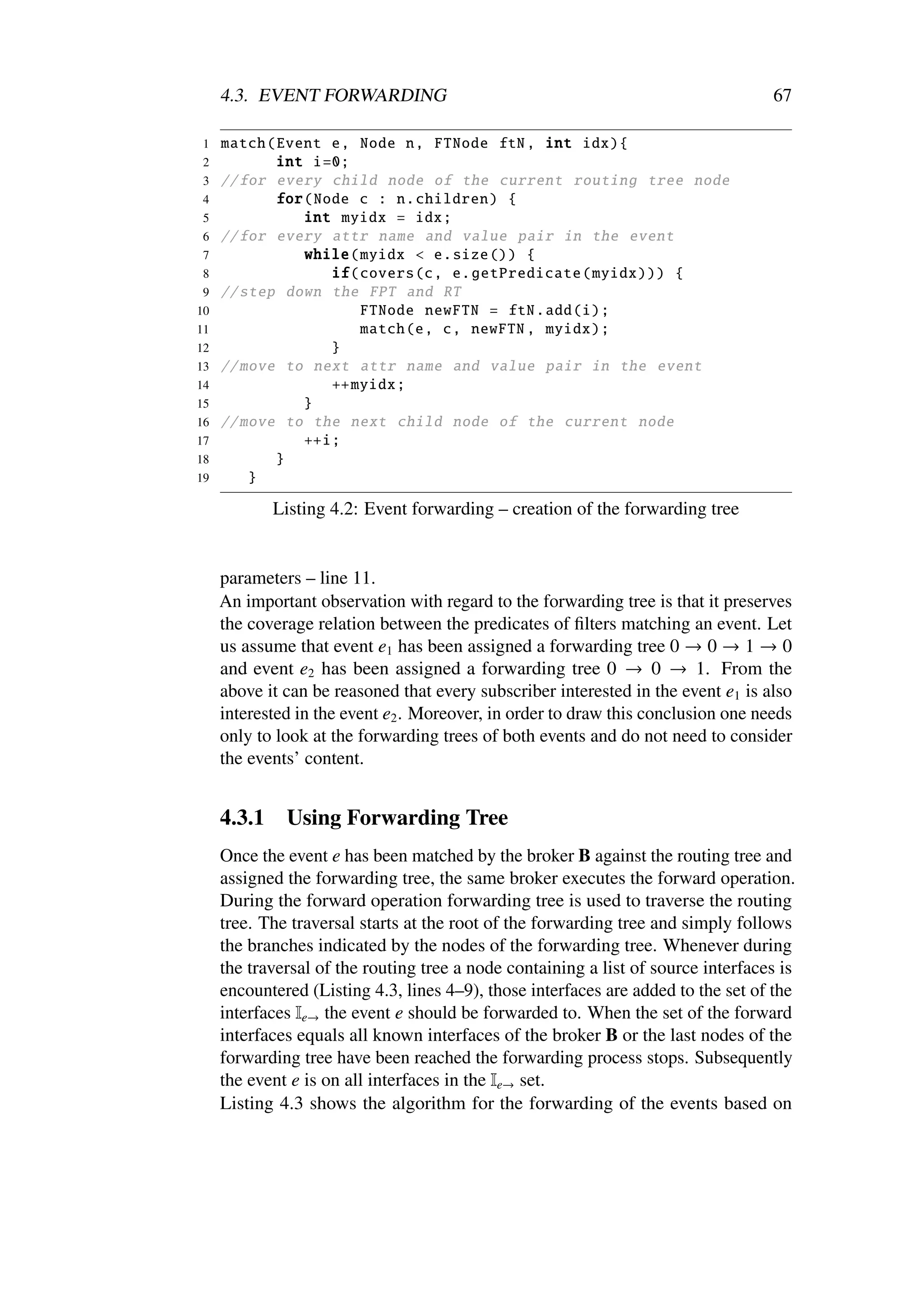4.3. EVENT FORWARDING                                                         67

1    match ( Event e, Node n, FTNode ftN , int idx){
2            int i=0;
3    // for every child node of the current routing tree node
4            for(Node c : n. children ) {
5               int myidx = idx;
6    // for every attr name and value pair in the event
7               while ( myidx < e.size ()) {
 8                 if( covers (c, e. getPredicate ( myidx ))) {
 9   // step down the FPT and RT
10                      FTNode newFTN = ftN.add(i);
11                      match (e, c, newFTN , myidx );
12                 }
13   // move to next attr name and value pair in the event
14                 ++ myidx ;
15              }
16   // move to the next child node of the current node
17              ++i;
18           }
19       }

             Listing 4.2: Event forwarding – creation of the forwarding tree


     parameters – line 11.
     An important observation with regard to the forwarding tree is that it preserves
     the coverage relation between the predicates of ﬁlters matching an event. Let
     us assume that event e1 has been assigned a forwarding tree 0 → 0 → 1 → 0
     and event e2 has been assigned a forwarding tree 0 → 0 → 1. From the
     above it can be reasoned that every subscriber interested in the event e1 is also
     interested in the event e2 . Moreover, in order to draw this conclusion one needs
     only to look at the forwarding trees of both events and do not need to consider
     the events’ content.


     4.3.1    Using Forwarding Tree
     Once the event e has been matched by the broker B against the routing tree and
     assigned the forwarding tree, the same broker executes the forward operation.
     During the forward operation forwarding tree is used to traverse the routing
     tree. The traversal starts at the root of the forwarding tree and simply follows
     the branches indicated by the nodes of the forwarding tree. Whenever during
     the traversal of the routing tree a node containing a list of source interfaces is
     encountered (Listing 4.3, lines 4–9), those interfaces are added to the set of the
     interfaces Ie→ the event e should be forwarded to. When the set of the forward
     interfaces equals all known interfaces of the broker B or the last nodes of the
     forwarding tree have been reached the forwarding process stops. Subsequently
     the event e is on all interfaces in the Ie→ set.
     Listing 4.3 shows the algorithm for the forwarding of the events based on
 
