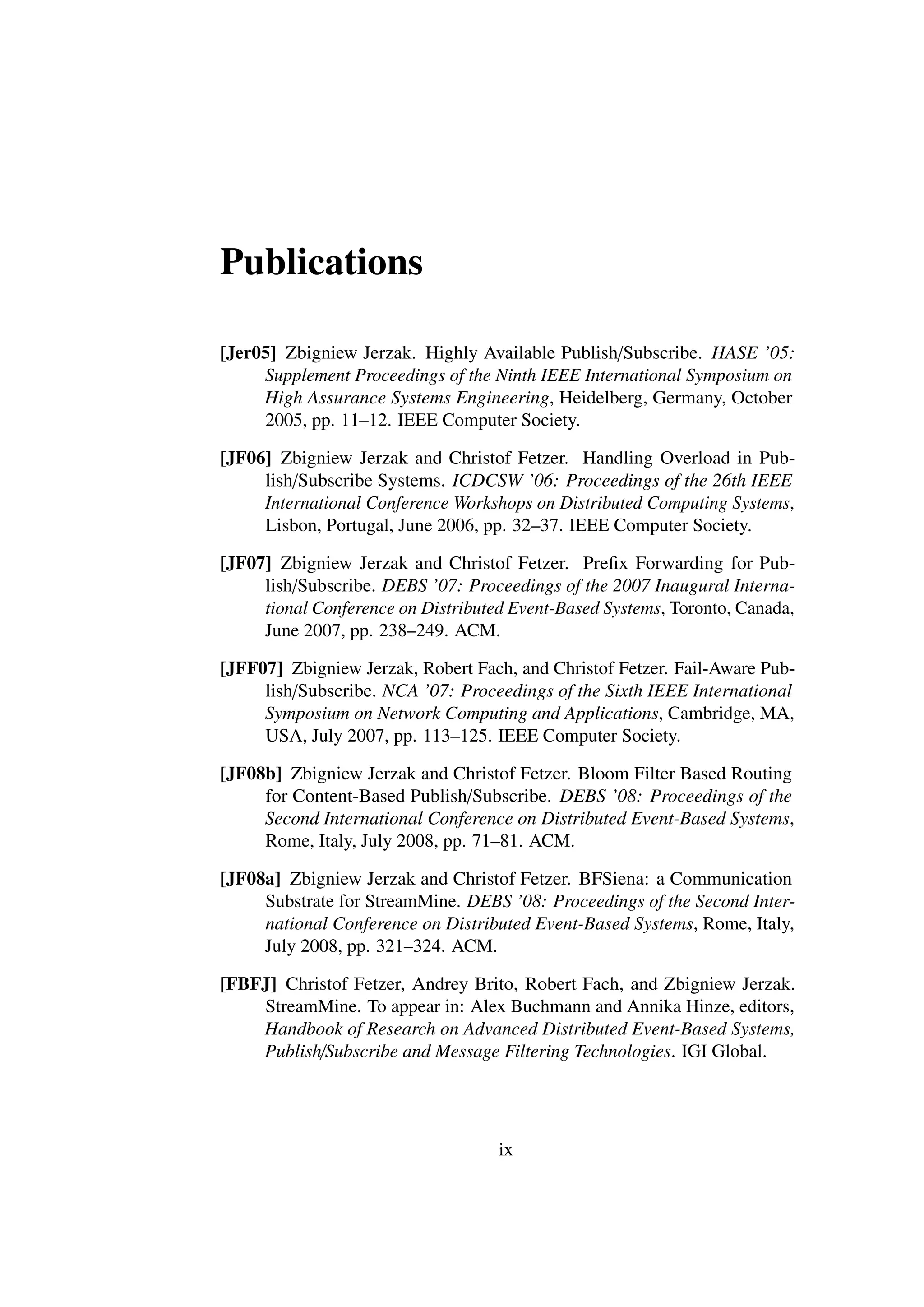 Publications

[Jer05] Zbigniew Jerzak. Highly Available Publish/Subscribe. HASE ’05:
     Supplement Proceedings of the Ninth IEEE International Symposium on
     High Assurance Systems Engineering, Heidelberg, Germany, October
     2005, pp. 11–12. IEEE Computer Society.

[JF06] Zbigniew Jerzak and Christof Fetzer. Handling Overload in Pub-
     lish/Subscribe Systems. ICDCSW ’06: Proceedings of the 26th IEEE
     International Conference Workshops on Distributed Computing Systems,
     Lisbon, Portugal, June 2006, pp. 32–37. IEEE Computer Society.

[JF07] Zbigniew Jerzak and Christof Fetzer. Preﬁx Forwarding for Pub-
     lish/Subscribe. DEBS ’07: Proceedings of the 2007 Inaugural Interna-
     tional Conference on Distributed Event-Based Systems, Toronto, Canada,
     June 2007, pp. 238–249. ACM.

[JFF07] Zbigniew Jerzak, Robert Fach, and Christof Fetzer. Fail-Aware Pub-
     lish/Subscribe. NCA ’07: Proceedings of the Sixth IEEE International
     Symposium on Network Computing and Applications, Cambridge, MA,
     USA, July 2007, pp. 113–125. IEEE Computer Society.

[JF08b] Zbigniew Jerzak and Christof Fetzer. Bloom Filter Based Routing
     for Content-Based Publish/Subscribe. DEBS ’08: Proceedings of the
     Second International Conference on Distributed Event-Based Systems,
     Rome, Italy, July 2008, pp. 71–81. ACM.

[JF08a] Zbigniew Jerzak and Christof Fetzer. BFSiena: a Communication
     Substrate for StreamMine. DEBS ’08: Proceedings of the Second Inter-
     national Conference on Distributed Event-Based Systems, Rome, Italy,
     July 2008, pp. 321–324. ACM.

[FBFJ] Christof Fetzer, Andrey Brito, Robert Fach, and Zbigniew Jerzak.
    StreamMine. To appear in: Alex Buchmann and Annika Hinze, editors,
    Handbook of Research on Advanced Distributed Event-Based Systems,
    Publish/Subscribe and Message Filtering Technologies. IGI Global.




                                    ix
 