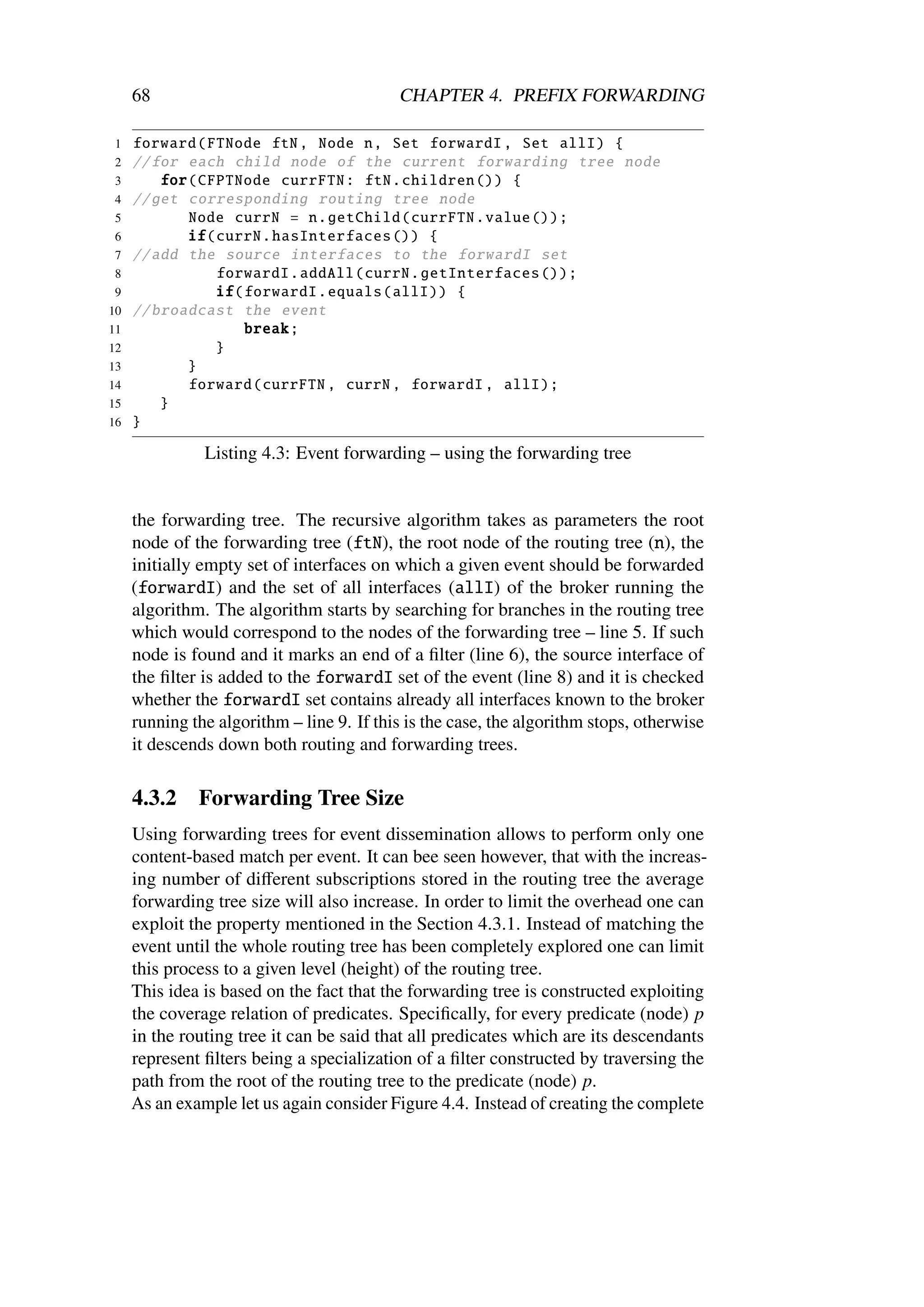 68                                    CHAPTER 4. PREFIX FORWARDING

1    forward ( FTNode ftN , Node n, Set forwardI , Set allI) {
2    // for each child node of the current forwarding tree node
3        for( CFPTNode currFTN : ftN. children ()) {
4    // get corresponding routing tree node
5           Node currN = n. getChild ( currFTN . value ());
6           if( currN . hasInterfaces ()) {
7    // add the source interfaces to the forwardI set
 8              forwardI . addAll ( currN . getInterfaces ());
 9              if( forwardI . equals (allI)) {
10   // broadcast the event
11                  break ;
12              }
13          }
14          forward (currFTN , currN , forwardI , allI);
15       }
16   }

               Listing 4.3: Event forwarding – using the forwarding tree


     the forwarding tree. The recursive algorithm takes as parameters the root
     node of the forwarding tree (ftN), the root node of the routing tree (n), the
     initially empty set of interfaces on which a given event should be forwarded
     (forwardI) and the set of all interfaces (allI) of the broker running the
     algorithm. The algorithm starts by searching for branches in the routing tree
     which would correspond to the nodes of the forwarding tree – line 5. If such
     node is found and it marks an end of a ﬁlter (line 6), the source interface of
     the ﬁlter is added to the forwardI set of the event (line 8) and it is checked
     whether the forwardI set contains already all interfaces known to the broker
     running the algorithm – line 9. If this is the case, the algorithm stops, otherwise
     it descends down both routing and forwarding trees.

     4.3.2    Forwarding Tree Size
     Using forwarding trees for event dissemination allows to perform only one
     content-based match per event. It can bee seen however, that with the increas-
     ing number of diﬀerent subscriptions stored in the routing tree the average
     forwarding tree size will also increase. In order to limit the overhead one can
     exploit the property mentioned in the Section 4.3.1. Instead of matching the
     event until the whole routing tree has been completely explored one can limit
     this process to a given level (height) of the routing tree.
     This idea is based on the fact that the forwarding tree is constructed exploiting
     the coverage relation of predicates. Speciﬁcally, for every predicate (node) p
     in the routing tree it can be said that all predicates which are its descendants
     represent ﬁlters being a specialization of a ﬁlter constructed by traversing the
     path from the root of the routing tree to the predicate (node) p.
     As an example let us again consider Figure 4.4. Instead of creating the complete
 