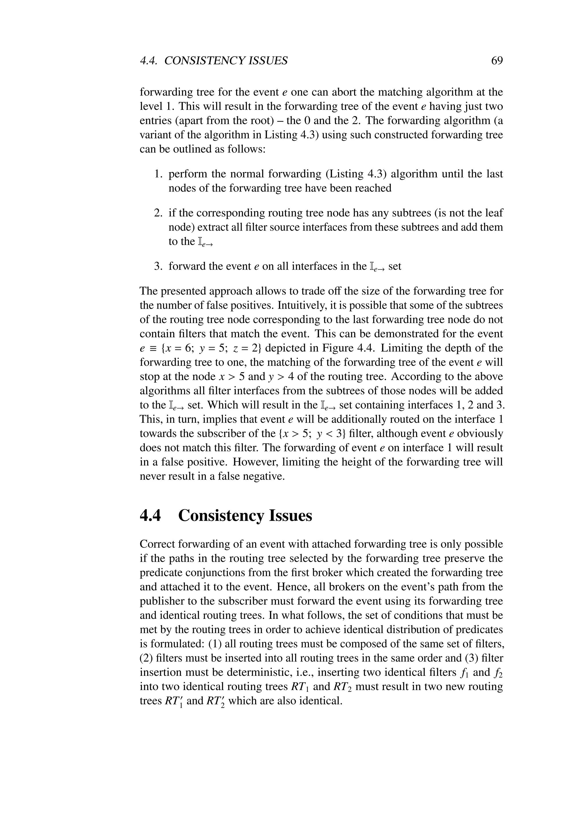4.4. CONSISTENCY ISSUES                                                         69

forwarding tree for the event e one can abort the matching algorithm at the
level 1. This will result in the forwarding tree of the event e having just two
entries (apart from the root) – the 0 and the 2. The forwarding algorithm (a
variant of the algorithm in Listing 4.3) using such constructed forwarding tree
can be outlined as follows:

   1. perform the normal forwarding (Listing 4.3) algorithm until the last
      nodes of the forwarding tree have been reached

   2. if the corresponding routing tree node has any subtrees (is not the leaf
      node) extract all ﬁlter source interfaces from these subtrees and add them
      to the Ie→

   3. forward the event e on all interfaces in the Ie→ set

The presented approach allows to trade oﬀ the size of the forwarding tree for
the number of false positives. Intuitively, it is possible that some of the subtrees
of the routing tree node corresponding to the last forwarding tree node do not
contain ﬁlters that match the event. This can be demonstrated for the event
e ≡ {x = 6; y = 5; z = 2} depicted in Figure 4.4. Limiting the depth of the
forwarding tree to one, the matching of the forwarding tree of the event e will
stop at the node x > 5 and y > 4 of the routing tree. According to the above
algorithms all ﬁlter interfaces from the subtrees of those nodes will be added
to the Ie→ set. Which will result in the Ie→ set containing interfaces 1, 2 and 3.
This, in turn, implies that event e will be additionally routed on the interface 1
towards the subscriber of the {x > 5; y < 3} ﬁlter, although event e obviously
does not match this ﬁlter. The forwarding of event e on interface 1 will result
in a false positive. However, limiting the height of the forwarding tree will
never result in a false negative.


4.4     Consistency Issues
Correct forwarding of an event with attached forwarding tree is only possible
if the paths in the routing tree selected by the forwarding tree preserve the
predicate conjunctions from the ﬁrst broker which created the forwarding tree
and attached it to the event. Hence, all brokers on the event’s path from the
publisher to the subscriber must forward the event using its forwarding tree
and identical routing trees. In what follows, the set of conditions that must be
met by the routing trees in order to achieve identical distribution of predicates
is formulated: (1) all routing trees must be composed of the same set of ﬁlters,
(2) ﬁlters must be inserted into all routing trees in the same order and (3) ﬁlter
insertion must be deterministic, i.e., inserting two identical ﬁlters f1 and f2
into two identical routing trees RT 1 and RT 2 must result in two new routing
trees RT 1 and RT 2 which are also identical.
 