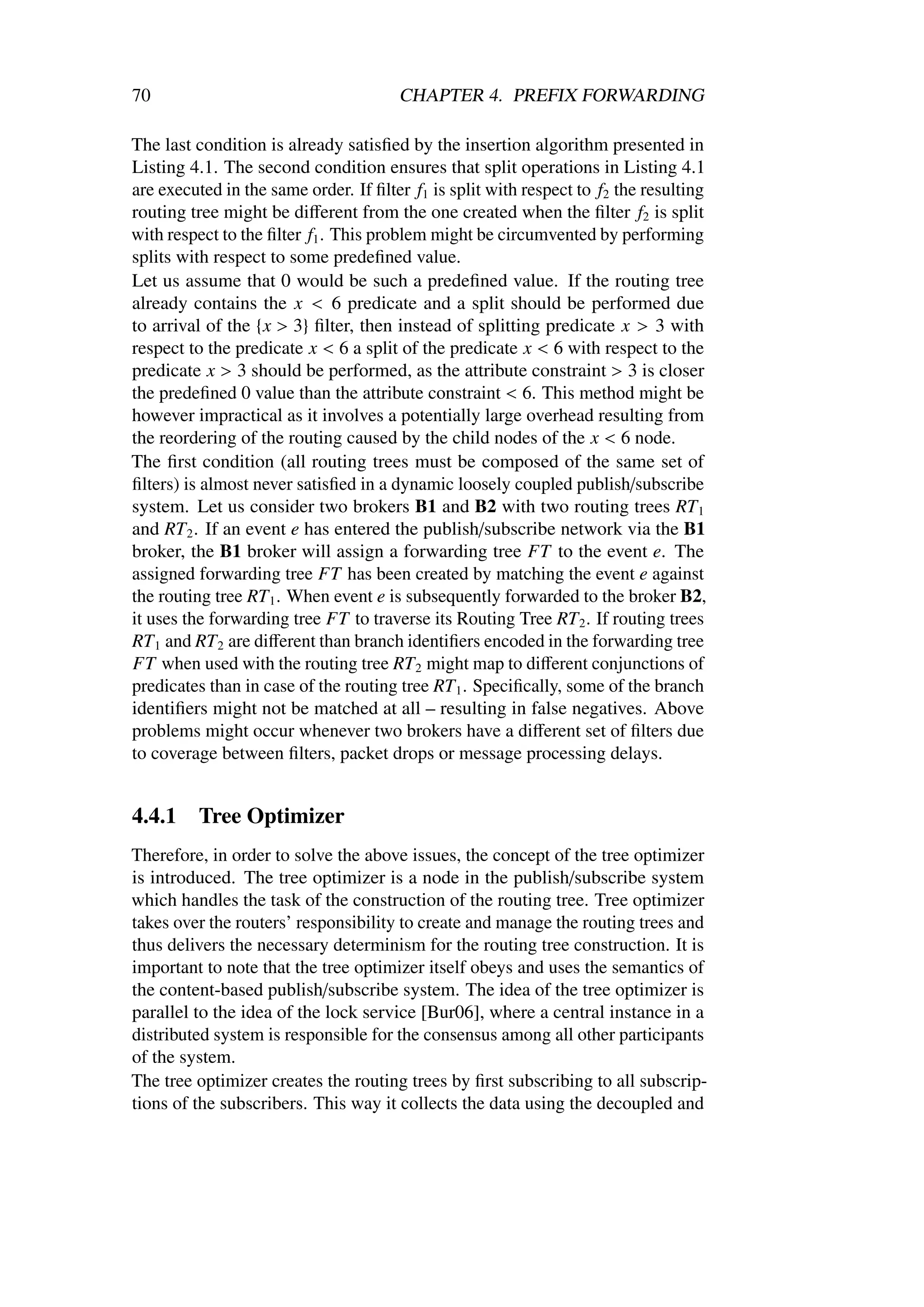 70                                     CHAPTER 4. PREFIX FORWARDING

The last condition is already satisﬁed by the insertion algorithm presented in
Listing 4.1. The second condition ensures that split operations in Listing 4.1
are executed in the same order. If ﬁlter f1 is split with respect to f2 the resulting
routing tree might be diﬀerent from the one created when the ﬁlter f2 is split
with respect to the ﬁlter f1 . This problem might be circumvented by performing
splits with respect to some predeﬁned value.
Let us assume that 0 would be such a predeﬁned value. If the routing tree
already contains the x < 6 predicate and a split should be performed due
to arrival of the {x > 3} ﬁlter, then instead of splitting predicate x > 3 with
respect to the predicate x < 6 a split of the predicate x < 6 with respect to the
predicate x > 3 should be performed, as the attribute constraint > 3 is closer
the predeﬁned 0 value than the attribute constraint < 6. This method might be
however impractical as it involves a potentially large overhead resulting from
the reordering of the routing caused by the child nodes of the x < 6 node.
The ﬁrst condition (all routing trees must be composed of the same set of
ﬁlters) is almost never satisﬁed in a dynamic loosely coupled publish/subscribe
system. Let us consider two brokers B1 and B2 with two routing trees RT 1
and RT 2 . If an event e has entered the publish/subscribe network via the B1
broker, the B1 broker will assign a forwarding tree FT to the event e. The
assigned forwarding tree FT has been created by matching the event e against
the routing tree RT 1 . When event e is subsequently forwarded to the broker B2,
it uses the forwarding tree FT to traverse its Routing Tree RT 2 . If routing trees
RT 1 and RT 2 are diﬀerent than branch identiﬁers encoded in the forwarding tree
FT when used with the routing tree RT 2 might map to diﬀerent conjunctions of
predicates than in case of the routing tree RT 1 . Speciﬁcally, some of the branch
identiﬁers might not be matched at all – resulting in false negatives. Above
problems might occur whenever two brokers have a diﬀerent set of ﬁlters due
to coverage between ﬁlters, packet drops or message processing delays.


4.4.1    Tree Optimizer
Therefore, in order to solve the above issues, the concept of the tree optimizer
is introduced. The tree optimizer is a node in the publish/subscribe system
which handles the task of the construction of the routing tree. Tree optimizer
takes over the routers’ responsibility to create and manage the routing trees and
thus delivers the necessary determinism for the routing tree construction. It is
important to note that the tree optimizer itself obeys and uses the semantics of
the content-based publish/subscribe system. The idea of the tree optimizer is
parallel to the idea of the lock service [Bur06], where a central instance in a
distributed system is responsible for the consensus among all other participants
of the system.
The tree optimizer creates the routing trees by ﬁrst subscribing to all subscrip-
tions of the subscribers. This way it collects the data using the decoupled and
 