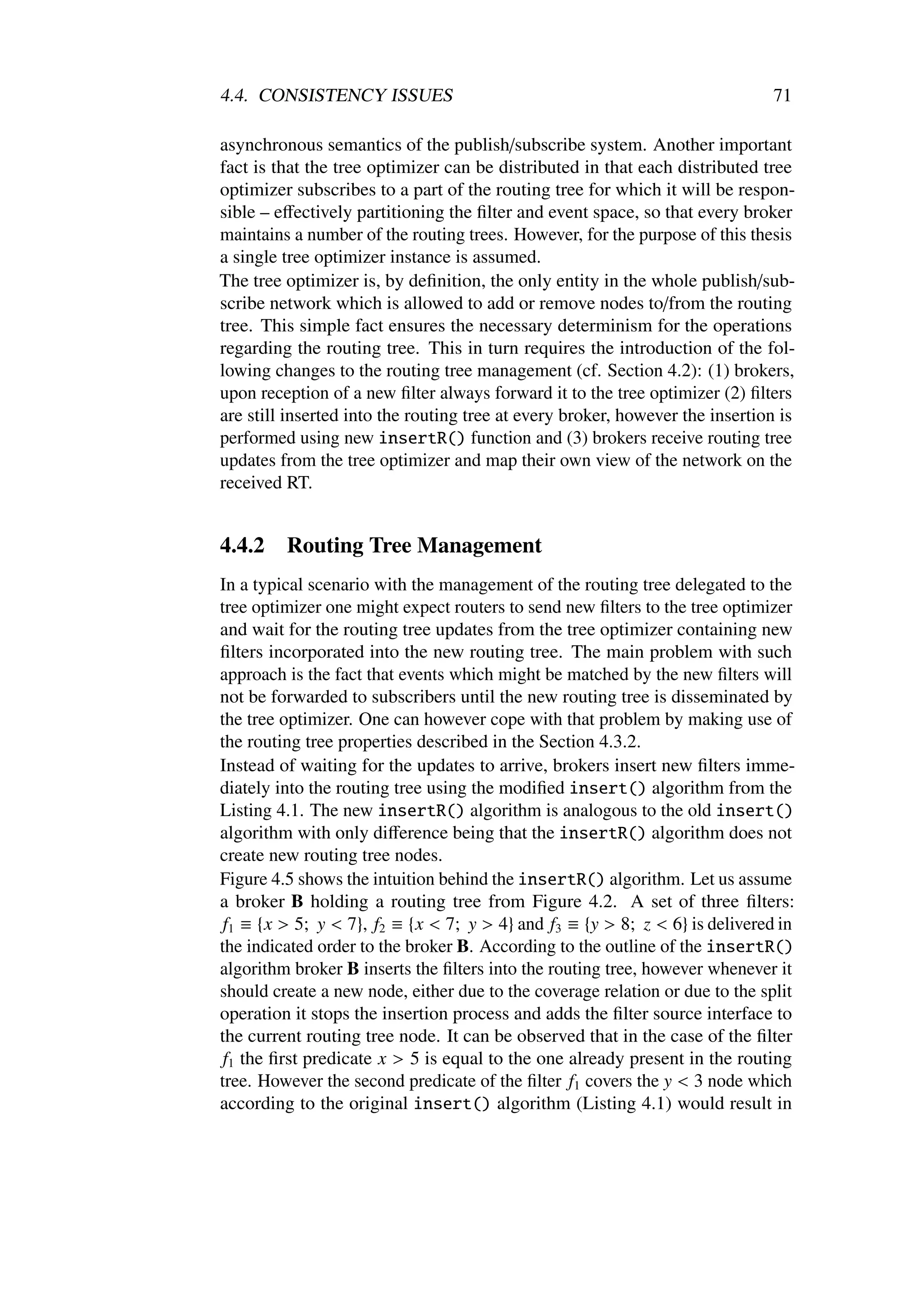 4.4. CONSISTENCY ISSUES                                                       71

asynchronous semantics of the publish/subscribe system. Another important
fact is that the tree optimizer can be distributed in that each distributed tree
optimizer subscribes to a part of the routing tree for which it will be respon-
sible – eﬀectively partitioning the ﬁlter and event space, so that every broker
maintains a number of the routing trees. However, for the purpose of this thesis
a single tree optimizer instance is assumed.
The tree optimizer is, by deﬁnition, the only entity in the whole publish/sub-
scribe network which is allowed to add or remove nodes to/from the routing
tree. This simple fact ensures the necessary determinism for the operations
regarding the routing tree. This in turn requires the introduction of the fol-
lowing changes to the routing tree management (cf. Section 4.2): (1) brokers,
upon reception of a new ﬁlter always forward it to the tree optimizer (2) ﬁlters
are still inserted into the routing tree at every broker, however the insertion is
performed using new insertR() function and (3) brokers receive routing tree
updates from the tree optimizer and map their own view of the network on the
received RT.


4.4.2    Routing Tree Management
In a typical scenario with the management of the routing tree delegated to the
tree optimizer one might expect routers to send new ﬁlters to the tree optimizer
and wait for the routing tree updates from the tree optimizer containing new
ﬁlters incorporated into the new routing tree. The main problem with such
approach is the fact that events which might be matched by the new ﬁlters will
not be forwarded to subscribers until the new routing tree is disseminated by
the tree optimizer. One can however cope with that problem by making use of
the routing tree properties described in the Section 4.3.2.
Instead of waiting for the updates to arrive, brokers insert new ﬁlters imme-
diately into the routing tree using the modiﬁed insert() algorithm from the
Listing 4.1. The new insertR() algorithm is analogous to the old insert()
algorithm with only diﬀerence being that the insertR() algorithm does not
create new routing tree nodes.
Figure 4.5 shows the intuition behind the insertR() algorithm. Let us assume
a broker B holding a routing tree from Figure 4.2. A set of three ﬁlters:
 f1 ≡ {x > 5; y < 7}, f2 ≡ {x < 7; y > 4} and f3 ≡ {y > 8; z < 6} is delivered in
the indicated order to the broker B. According to the outline of the insertR()
algorithm broker B inserts the ﬁlters into the routing tree, however whenever it
should create a new node, either due to the coverage relation or due to the split
operation it stops the insertion process and adds the ﬁlter source interface to
the current routing tree node. It can be observed that in the case of the ﬁlter
 f1 the ﬁrst predicate x > 5 is equal to the one already present in the routing
tree. However the second predicate of the ﬁlter f1 covers the y < 3 node which
according to the original insert() algorithm (Listing 4.1) would result in
 