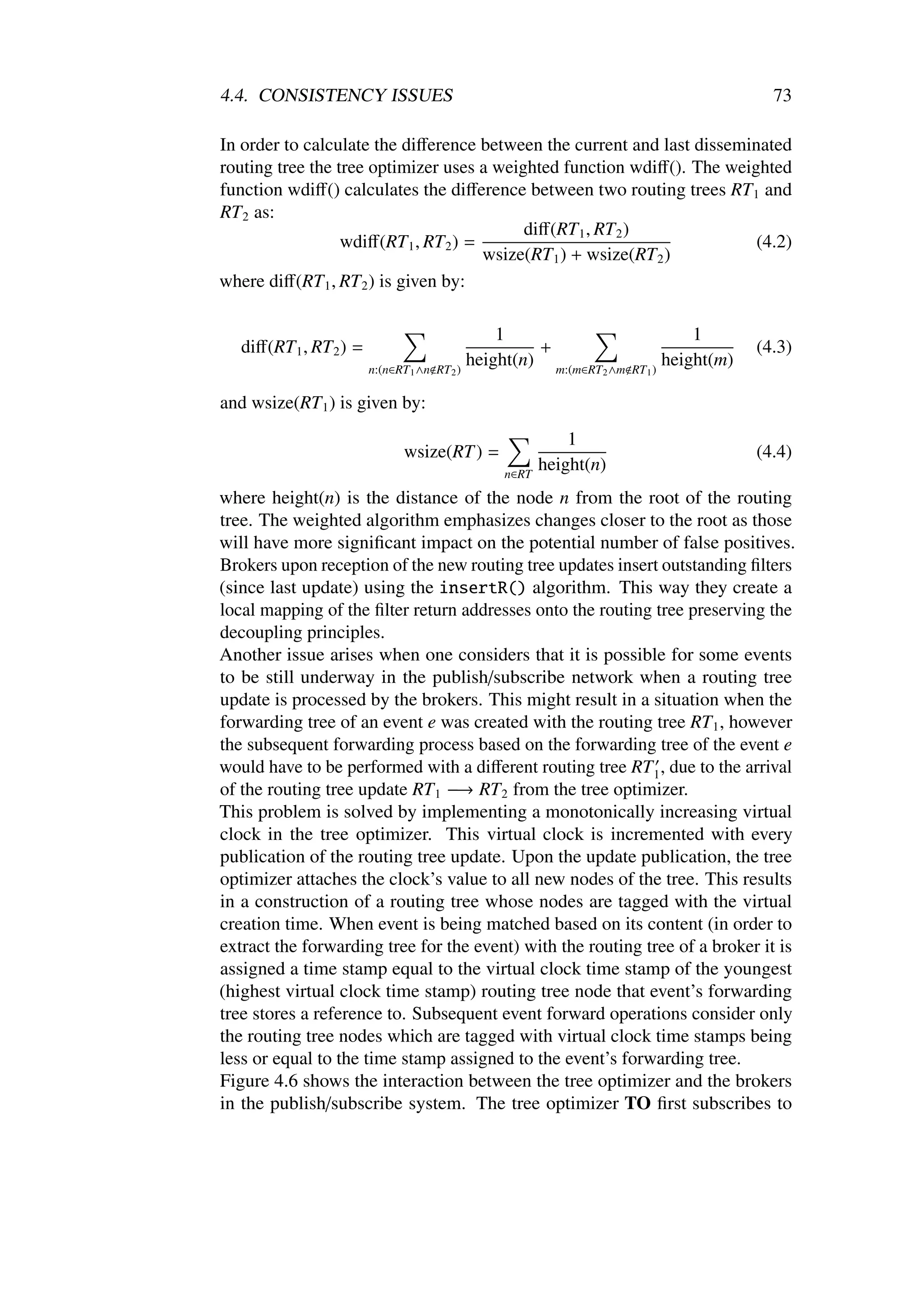 4.4. CONSISTENCY ISSUES                                                                          73

In order to calculate the diﬀerence between the current and last disseminated
routing tree the tree optimizer uses a weighted function wdiﬀ(). The weighted
function wdiﬀ() calculates the diﬀerence between two routing trees RT 1 and
RT 2 as:
                                            diﬀ(RT 1 , RT 2 )
                  wdiﬀ(RT 1 , RT 2 ) =                                   (4.2)
                                       wsize(RT 1 ) + wsize(RT 2 )
where diﬀ(RT 1 , RT 2 ) is given by:

                                                   1                                   1
   diﬀ(RT 1 , RT 2 ) =                                  +                                      (4.3)
                         n:(n∈RT 1 ∧n RT 2   )
                                               height(n) m:(m∈RT                 )
                                                                                   height(m)
                                                                   2 ∧m   RT 1

and wsize(RT 1 ) is given by:
                                                              1
                               wsize(RT ) =                                                    (4.4)
                                                   n∈RT
                                                          height(n)
where height(n) is the distance of the node n from the root of the routing
tree. The weighted algorithm emphasizes changes closer to the root as those
will have more signiﬁcant impact on the potential number of false positives.
Brokers upon reception of the new routing tree updates insert outstanding ﬁlters
(since last update) using the insertR() algorithm. This way they create a
local mapping of the ﬁlter return addresses onto the routing tree preserving the
decoupling principles.
Another issue arises when one considers that it is possible for some events
to be still underway in the publish/subscribe network when a routing tree
update is processed by the brokers. This might result in a situation when the
forwarding tree of an event e was created with the routing tree RT 1 , however
the subsequent forwarding process based on the forwarding tree of the event e
would have to be performed with a diﬀerent routing tree RT 1 , due to the arrival
of the routing tree update RT 1 −→ RT 2 from the tree optimizer.
This problem is solved by implementing a monotonically increasing virtual
clock in the tree optimizer. This virtual clock is incremented with every
publication of the routing tree update. Upon the update publication, the tree
optimizer attaches the clock’s value to all new nodes of the tree. This results
in a construction of a routing tree whose nodes are tagged with the virtual
creation time. When event is being matched based on its content (in order to
extract the forwarding tree for the event) with the routing tree of a broker it is
assigned a time stamp equal to the virtual clock time stamp of the youngest
(highest virtual clock time stamp) routing tree node that event’s forwarding
tree stores a reference to. Subsequent event forward operations consider only
the routing tree nodes which are tagged with virtual clock time stamps being
less or equal to the time stamp assigned to the event’s forwarding tree.
Figure 4.6 shows the interaction between the tree optimizer and the brokers
in the publish/subscribe system. The tree optimizer TO ﬁrst subscribes to
 