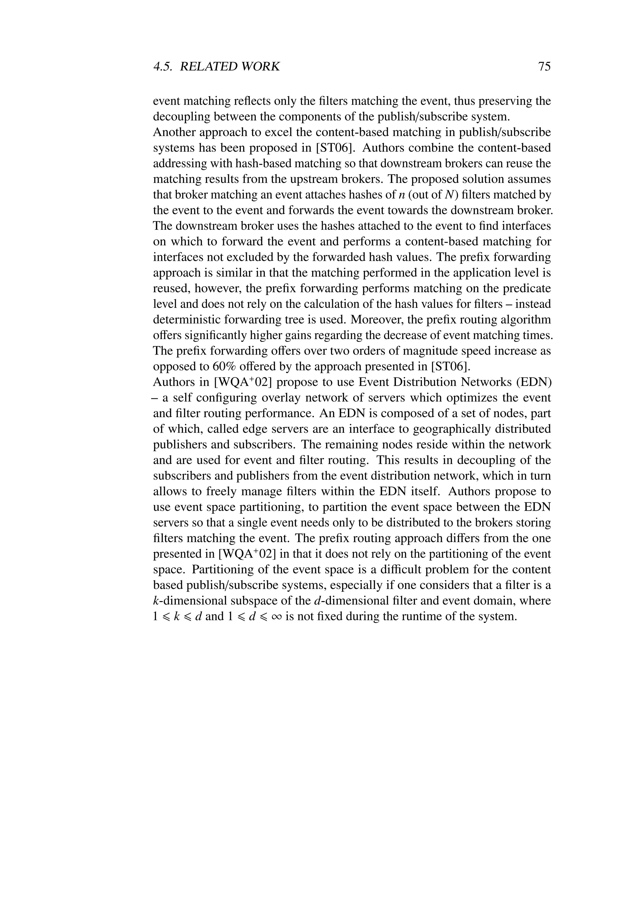 4.5. RELATED WORK                                                             75

event matching reﬂects only the ﬁlters matching the event, thus preserving the
decoupling between the components of the publish/subscribe system.
Another approach to excel the content-based matching in publish/subscribe
systems has been proposed in [ST06]. Authors combine the content-based
addressing with hash-based matching so that downstream brokers can reuse the
matching results from the upstream brokers. The proposed solution assumes
that broker matching an event attaches hashes of n (out of N) ﬁlters matched by
the event to the event and forwards the event towards the downstream broker.
The downstream broker uses the hashes attached to the event to ﬁnd interfaces
on which to forward the event and performs a content-based matching for
interfaces not excluded by the forwarded hash values. The preﬁx forwarding
approach is similar in that the matching performed in the application level is
reused, however, the preﬁx forwarding performs matching on the predicate
level and does not rely on the calculation of the hash values for ﬁlters – instead
deterministic forwarding tree is used. Moreover, the preﬁx routing algorithm
oﬀers signiﬁcantly higher gains regarding the decrease of event matching times.
The preﬁx forwarding oﬀers over two orders of magnitude speed increase as
opposed to 60% oﬀered by the approach presented in [ST06].
Authors in [WQA+ 02] propose to use Event Distribution Networks (EDN)
– a self conﬁguring overlay network of servers which optimizes the event
and ﬁlter routing performance. An EDN is composed of a set of nodes, part
of which, called edge servers are an interface to geographically distributed
publishers and subscribers. The remaining nodes reside within the network
and are used for event and ﬁlter routing. This results in decoupling of the
subscribers and publishers from the event distribution network, which in turn
allows to freely manage ﬁlters within the EDN itself. Authors propose to
use event space partitioning, to partition the event space between the EDN
servers so that a single event needs only to be distributed to the brokers storing
ﬁlters matching the event. The preﬁx routing approach diﬀers from the one
presented in [WQA+ 02] in that it does not rely on the partitioning of the event
space. Partitioning of the event space is a diﬃcult problem for the content
based publish/subscribe systems, especially if one considers that a ﬁlter is a
k-dimensional subspace of the d-dimensional ﬁlter and event domain, where
1 k d and 1 d ∞ is not ﬁxed during the runtime of the system.
 
