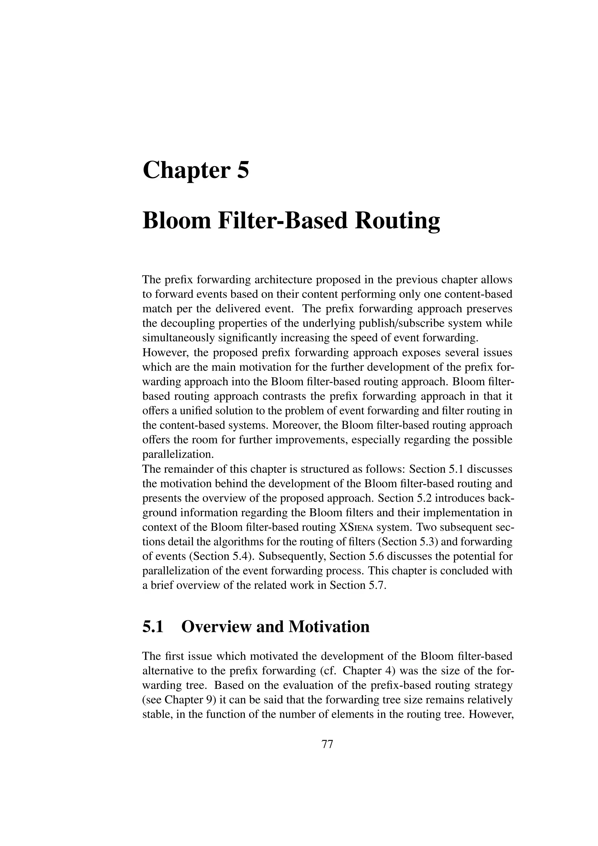 Chapter 5

Bloom Filter-Based Routing

The preﬁx forwarding architecture proposed in the previous chapter allows
to forward events based on their content performing only one content-based
match per the delivered event. The preﬁx forwarding approach preserves
the decoupling properties of the underlying publish/subscribe system while
simultaneously signiﬁcantly increasing the speed of event forwarding.
However, the proposed preﬁx forwarding approach exposes several issues
which are the main motivation for the further development of the preﬁx for-
warding approach into the Bloom ﬁlter-based routing approach. Bloom ﬁlter-
based routing approach contrasts the preﬁx forwarding approach in that it
oﬀers a uniﬁed solution to the problem of event forwarding and ﬁlter routing in
the content-based systems. Moreover, the Bloom ﬁlter-based routing approach
oﬀers the room for further improvements, especially regarding the possible
parallelization.
The remainder of this chapter is structured as follows: Section 5.1 discusses
the motivation behind the development of the Bloom ﬁlter-based routing and
presents the overview of the proposed approach. Section 5.2 introduces back-
ground information regarding the Bloom ﬁlters and their implementation in
context of the Bloom ﬁlter-based routing XSiena system. Two subsequent sec-
tions detail the algorithms for the routing of ﬁlters (Section 5.3) and forwarding
of events (Section 5.4). Subsequently, Section 5.6 discusses the potential for
parallelization of the event forwarding process. This chapter is concluded with
a brief overview of the related work in Section 5.7.


5.1     Overview and Motivation
The ﬁrst issue which motivated the development of the Bloom ﬁlter-based
alternative to the preﬁx forwarding (cf. Chapter 4) was the size of the for-
warding tree. Based on the evaluation of the preﬁx-based routing strategy
(see Chapter 9) it can be said that the forwarding tree size remains relatively
stable, in the function of the number of elements in the routing tree. However,

                                       77
 