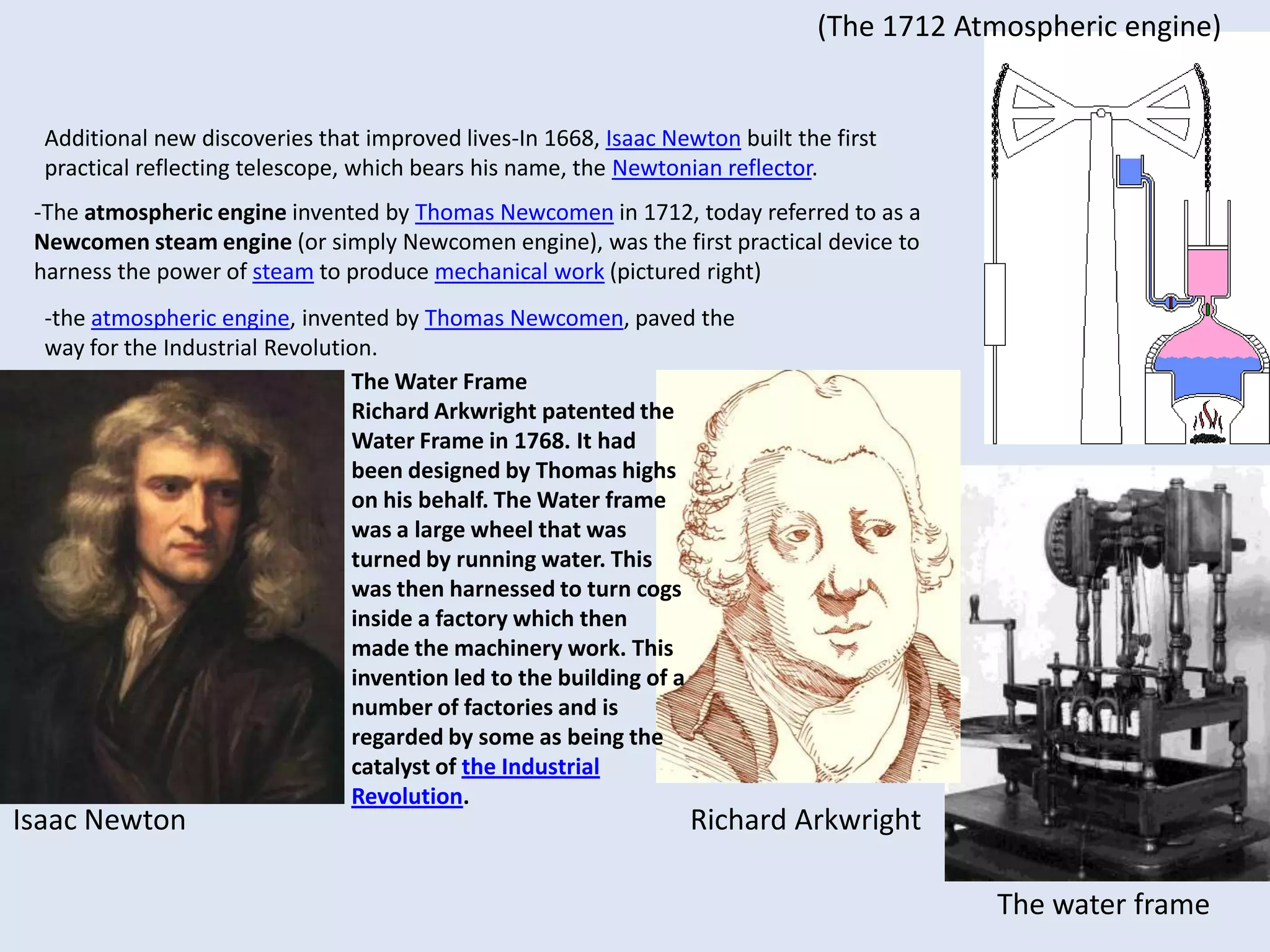 In 1668, Isaac Newton built the first practical reflecting telescope, which bears his name, the Newtonian reflector.The spinning jenny-Galileo Galilei (pictured right)-The difference between a thermoscope and a thermometer is that the latter has a scale.Though Galileo is often said to be the inventor of the thermometer, what he produced were thermoscopes. Galileo invented thermoscopes in 1593.-Galileo also discovered that objects (glass spheres filled with aqueous alcohol) of slightly different densities would rise and fall, which is nowadays the principle of the Galileo thermometer (shown). Today such thermometers are calibrated to a temperature scale. -In 1714, Gabriel Fahrenheit invented the first mercury thermometer, the modern thermometer. The Spinning jenny was a machine that could spin threads of wool. It was invented by JasmesHargreaves in 1770 and initially could spin 8 threads at once. Hargreaves developed this machine to the extent that it could spin 120 threads at any one time. These machines were small enough to fit into cottages and rapidly increased production (by hand a person can only spin one thread at a time).The Locomotive (Train)In 1801 Richard Trevithick developed a steam powered carriage that carried passengers on roads, he developed this idea further and in 1804 created the first locomotive to run on rails (ie the first train). He then demonstrated an updated version of his locomotive in London in 1808. 