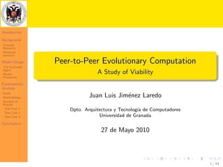 Introduction

Background
Complex
Networks
Newscast
protocol

Model Design    Peer-to-Peer Evolutionary Computation
The Evolvable
Agent
Model                          A Study of Viability
Properties

Experimental
Analysis
Goals
Methodology                Juan Luis Jim´nez Laredo
                                        e
Analysis of
Results
 Test-Case 1        Dpto. Arquitectura y Tecnolog´ de Computadores
                                                 ıa
 Test-Case 2
 Test-Case 3                    Universidad de Granada
Conclusions
                                27 de Mayo 2010



                                                                     1 / 44
 