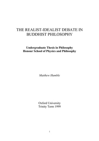 THE REALIST-IDEALIST DEBATE IN
     BUDDHIST PHILOSOPHY


    Undergraduate Thesis in Philosophy
  Honour School of Physics and Philosophy




             Matthew Humble




             Oxford University
             Trinity Term 1999




                     1
 
