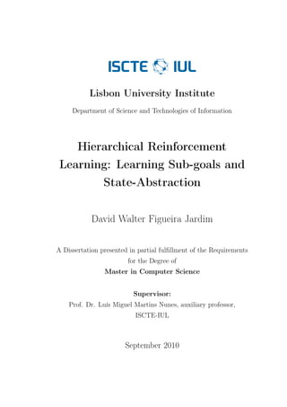 Lisbon University Institute
     Department of Science and Technologies of Information




    Hierarchical Reinforcement
 Learning: Learning Sub-goals and
        State-Abstraction


            David Walter Figueira Jardim


A Dissertation presented in partial fulﬁllment of the Requirements
                        for the Degree of
                Master in Computer Science


                          Supervisor:
    Prof. Dr. Luís Miguel Martins Nunes, auxiliary professor,
                           ISCTE-IUL



                       September 2010
 