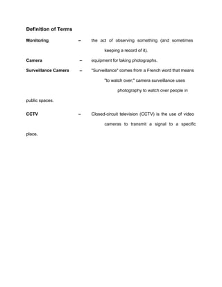 Definition of Terms

Monitoring            –   the act of observing something (and sometimes

                                keeping a record of it).

Camera                –   equipment for taking photographs.

Surveillance Camera   –   "Surveillance" comes from a French word that means

                                "to watch over;" camera surveillance uses

                                       photography to watch over people in

public spaces.


CCTV                  –   Closed-circuit television (CCTV) is the use of video

                                cameras to transmit a signal to a specific

place.
 