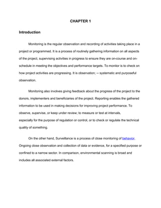 CHAPTER 1


Introduction


       Monitoring is the regular observation and recording of activities taking place in a

project or programmed. It is a process of routinely gathering information on all aspects

of the project, supervising activities in progress to ensure they are on-course and on-

schedule in meeting the objectives and performance targets. To monitor is to check on

how project activities are progressing. It is observation; ─ systematic and purposeful

observation.


       Monitoring also involves giving feedback about the progress of the project to the

donors, implementers and beneficiaries of the project. Reporting enables the gathered

information to be used in making decisions for improving project performance. To

observe, supervise, or keep under review; to measure or test at intervals,

especially for the purpose of regulation or control, or to check or regulate the technical

quality of something.


       On the other hand, Surveillance is a process of close monitoring of behavior.

Ongoing close observation and collection of data or evidence, for a specified purpose or

confined to a narrow sector. In comparison, environmental scanning is broad and

includes all associated external factors.
 