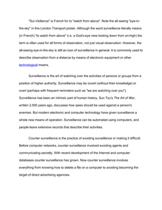 "Sur-Veillance" is French for to "watch from above". Note the all seeing "eye-in-

the-sky" in this London Transport poster. Although the word surveillance literally means

(in French) "to watch from above" (i.e. a God's-eye view looking down from on-high) the

term is often used for all forms of observation, not just visual observation. However, the

all-seeing eye-in-the-sky is still an icon of surveillance in general. It is commonly used to

describe observation from a distance by means of electronic equipment or other

technological means.


       Surveillance is the art of watching over the activities of persons or groups from a

position of higher authority. Surveillance may be covert (without their knowledge) or

overt (perhaps with frequent reminders such as "we are watching over you").

Surveillance has been an intrinsic part of human history. Sun Tzu's The Art of War,

written 2,500 years ago, discusses how spies should be used against a person's

enemies. But modern electronic and computer technology have given surveillance a

whole new means of operation. Surveillance can be automated using computers, and

people leave extensive records that describe their activities.


       Counter surveillance is the practice of avoiding surveillance or making it difficult.

Before computer networks, counter surveillance involved avoiding agents and

communicating secretly. With recent development of the Internet and computer

databases counter surveillance has grown. Now counter surveillance involves

everything from knowing how to delete a file on a computer to avoiding becoming the

target of direct advertising agencies.
 