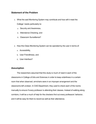 Statement of the Problem


   1. What the said Monitoring System may contribute and how will it meet the

       College’ needs particularly to:

       a. Security and Awareness,

       b. Attendance Checking, and

       c. Classroom Surveillance?



   2. How this Class Monitoring System can be operated by the user in terms of:

       a. Accessibility,

       b. User Friendliness, and

       c. User Interface?



Assumption

       The researchers assumed that this study is much of need in each of the

classrooms in College of Arts and Sciences in order to keep orderliness in a certain

room that when observed, armchairs were in an improper arrangement and the

classrooms left unclean. In CAS Department, they used to check each of the rooms

manually to ensure if every professor is attending their classes. Instead of walking along

corridors, it will be a much of help for the checkers find out every professors’ behavior,

and it will be easy for them to record as well as their attendance.
 